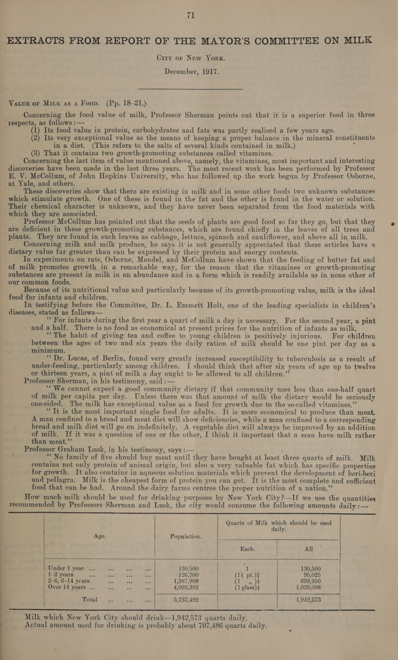 Ciry or New York. December, 1917. Vatve or Mitx as a Foon. (Pp. 18-21.) Concerning the food value of milk, Professor Sherman points out that it is a superior food in three respects, as follows :— (1) Its food value in protein, carbohydrates and fats was partly realised a few years ago. (2) Its very exceptional value as the means of keeping a proper balance in the mineral constituents in a diet. (This refers to the salts of several kinds contained in milk.) 3 (3) That it contains two growth-promoting substances called vitamines. Concerning the last item of value mentioned above, namely, the vitamines, most important and interesting discoveries have been made in the last three years. The most recent work has been performed by Professor KE. V. McCollum, of John Hopkins University, who has followed up the work begun by Professor Osborne, at Yale, and others. These discoveries show that there are existing in milk and in some other foods two unknown substances which stimulate growth. One of these is found in the fat and the other is found in the water or solution. Their chemical character is unknown, and they have never been separated from the food materials with which they are associated. Professor McCollum has pointed out that the seeds of plants are good food so far they go, but that they are deficient in these growth-promoting substances, which are found chiefly in the leaves of all trees and plants. They are found in such leaves as cabbage, lettuce, spinach and cauliflower, and above all in milk. Concerning milk and milk produce, he says itis not generally appreciated that these articles have a dietary value far greater than can be expressed by their protein and energy contents. In experiments on rats, Osborne, Mendel, and McCollum have shown that the feeding of butter fat and of milk promotes growth in a remarkable way, for the reason that the vitamines or growth-promoting substances are present in milk in an abundance and in a form which is readily available as in none other of our common foods. Because of its nutritional value and particularly because of its growth-promoting value, milk is the ideal food for infants and children. In testifying before the Committee, Dr. L. Emmett Holt, one of the leading specialists in children’s diseases, stated as follows— “* For infants during the first year a quart of milk a day is necessary. For the second year, a pint and a half. There is no food as economical at present prices for the nutrition of infants as milk, “The habit of giving tea and coffee to young children is positively injurious. For children between the ages of two and six years the daily ration of milk should be one pint per day as a minimum. “Dr. Lucas, of Berlin, found very greatly increased susceptibility to tuberculosis as a result of under-feeding, particularly among children. I should think that after six years of age up to twelve or thirteen years, a pint of milk a day ought to be allowed to all children.”’ Professor Sherman, in his testimony, said :— “We cannot expect a good community dietary if that community uses less than one-half quart of milk per capita per day. Unless there was that amount of milk the dietary would be seriously one-sided. The milk has exceptional value as a food for growth due to the so-called vitamines.”’ “Tt is the most important single food for adults. It is more economical to produce than meat. A man confined to a bread and meat diet will show deficiencies, while a man confined to a corresponding bread and milk diet will go on indefinitely. A vegetable diet will always be improved by an addition of milk. If it was a question of one or the other, I think it important that a man have milk rather than meat.’’ Professor Graham Lusk, in his testimony, says :— . “No family of five should buy meat until they have bought at least three quarts of milk. Milk contains not only protein of animal origin, but also a very valuable fat which has specific properties for growth. It also contains in aqueous solution materials which prevent the development of beri-beri and pellagra. Milk is the cheapest form of protein you can get. It is the most complete and sufficient food that can be had. Around the dairy farms centres the proper nutrition of a nation.” How much milk should be used for drinking purposes by New York City?—If we use the quantities recommended by Professors Sherman and Tusk, the city would consume the following amounts daily :— ‘      SS SSS . Quarts of Milk which should be used daily. Age. Population. Each. All Maniertivesr®.o6 4 ih Ae NS 130,500 a 130,500 | 1-2 years oe =e ty me 126,700 (13 pt.)2 95,025 | 2-6, 6-14 years ea sae ay 1,387,900 (lian la 693,950 Over 14 years ... — as en . 4,092,392 (1 glass)+ 1,023,098 Fotal’ _... v ibs 5,737,492 1,942,573    Milk which New York City should drink—1,942,573 quarts daily. Actual amount used for drinking is probably about 707,486 quarts daily,