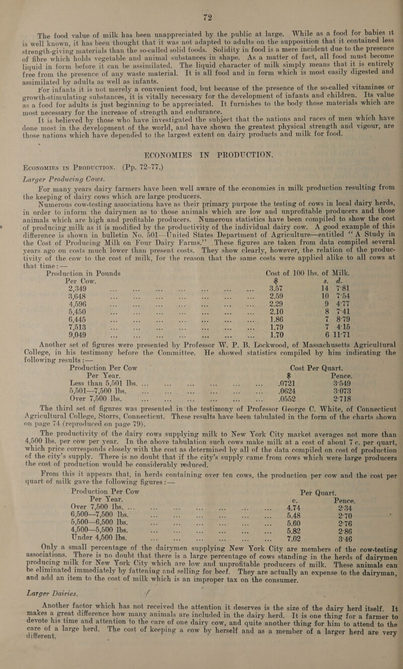 value of milk has been unappreciated by the public at large. While as a food for babies 1t 1s aaa has been thought that it was not adapted to adults on the supposition that it partir less strength-giving materials than the so-called solid foods. Solidity in food is a mere incident due i t oa of fibre which holds vegetable and animal substances in shape. As a matter of fact, all He rae nee liquid in form before it can be assimilated. The liquid character of milk simply means t ie i is es y free from the presence of any waste material. It is all food and in form which is most easily digested an similate adults as well as infants. eee, it een merely a convenient food, but because of the presence of the so-called vee or growth-stimulating substances, it is vitally necessary for the development of infants and eee a 1 ue as a food for adults is just beginning to be apprecliie Tt furnishes to the body those materials which are sary for the increase of strength and endurance. : haat ate NE by those who have investigated the subject that the nations and races of men which have done most in the development of the world, and have shown the greatest physical strength and vigour, are those nations which have depended to the largest extent on dairy products and milk for food. ECONOMIES IN PRODUCTION. EconoMIks in Propuction. (Pp. 72-77.) Larger Producing Cows. For many years dairy farmers have been well aware of the economies in milk production resulting from the keeping of dairy cows which are large producers. _ : Numerous cow-testing associations have as their primary purpose the testing of cows in local dairy herds, in order to inform the dairymen as to those animals which are low and unprofitable producers and those of producing milk as it is modified by the productivity of the individual dairy cow. A good example of this difference is shown in bulletin No. 501—United States Department of Agriculture—entitled “’ A Study in the Cost of Producing Milk on Four Dairy Farms.’’ These figures are taken from data compiled several years ago on costs much lower than present costs. They show clearly, however, the relation of the produc- tivity of the cow to the cost of milk, for the reason that the same costs were applied alike to all cows at that time :— Production in Pounds Cost of 100 Ibs. of Milk. Per Cow. $ 8. y Nhe 2.349 LR SGT es URES eee 14 781 3.648 POS ERE OME SPE AE 8 Ea aed 10 7:54 4.596 ine 9 477 5.450 HOE SURE Te AE WEED - GERRI She ers ene 8 741 6.445 eee re NS Py Se 7 879 7,513 gga APSR IR MEG 2 A 1 ERRRRRRRR ee eC 1 415 9.049 1.70 6 11-71 —— College, in his testimony before the Committee. He showed statistics compiled by him indicating the following results :— Production Per Cow ~ Cost Per Quart. Per Year. $ Pence. Less than 5,501 Ibs. ... i an va 75 oi 0721 3°549 5,901—7,500 Ibs. =, ree ae i Re ei .0624 3078 Over 7,500 lbs. es .0552 . 2°718 The third set of figures was presented in the testimony of Professor George C. White, of Connecticut Agricultural College, Storrs, Connecticut. These results have been tabulated in the form of the charts shown on page 74 (reproduced on page 79). Ri: The productivity of the dairy cows supplying milk to New York City market averages not more than 4,500 lbs. per cow per year. In the above tabulation such cows make milk at a cost of about 7c. per quart, which price corresponds closely with the cost as determined by all of the data compiled on cost of production of the city’s supply. There is no doubt that if the city’s supply came from cows which were large producers the cost of production would be considerably reduced. From this it appears that, in herds containing over ten cows, the production per cow and the cost per quart of milk gave the following figures : — Production Per Cow Per Quart. Per Year. Cc! Pence, | Over 7,500 lbs. ... ee ne e re We Br 4.74 2°34 6,500—7,500 Ibs. ioe a ee x. ae “ih 5.48 2°70 5,500—6,500 Ibs. oe ae o8 set ah ost 5.60 2°76 4,500—5,500 Ibs. - ee sat se ‘FP ee! 5.82 2°86 Under 4,500 Ibs. = 7.02 3°46 Only a small percentage of the dairymen supplying New York City are members of the cow-testing associations. There is no doubt that there is a large percentage of cows standing in the herds of dairymen be eliminated immediately by fattening and selling for beef. They are actually an expense to the dairyman, and add an item to the cost of milk which is an improper tax on the consumer. Larger Dairies. f Another factor which has not received the attention it deserves is the size of the dairy herd itself. It devote his time and attention to the care of care of a large herd, The cost of keeping different, ; one dairy cow, and quite another thing for him to attend to the a cow by herself and as a member of a larger herd are very