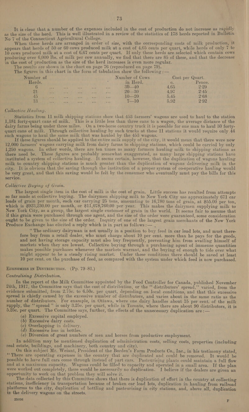 It is clear that a number of the expenses included in the cost of production do not increase as rapidly as the size of the herd. This is well illustrated in a review of the statistics of 178 herds reported in Bulletin No 7 of the Connecticut Agricultural College. | When these herds are arranged in order of size, with the corresponding costs of milk production, 1t appears that herds of 50 or 60 cows produced milk at a cost of 4.65 cents per quart, while herds of only 7 te 10 cows produced milk at a cost of 6.67 cents per quart. If only these herds are selected which contain cows producing over 6,000 Ibs. of milk per cow annually, we find that there are 85 of these, and that the decrease in the cost of production as the size of the herd increases is even more regular. The results are shown in the chart on page 76 (reproduced on page 79). The figures in this chart in the form of tabulation show the following :— Number of Number of Cows Cost per Quart. Herds. i in Herd. C. Pence. -6 fs ate ig oe a 30—40 4,65 2129 21 ee a? ci oe te 20—30 4.97 2°45 re th ta as &amp; 10—20 5.45 2°68 13 bi ci Fre es ce 7—10 5.92 292 Collective Hauling. Statistics from 11 milk shipping stations show that 453 farmers’ wagons are used to haul to the station 1,181 forty-quart cans of milk. This is a little less than three cans to a wagon, the average distance of the dairy farms being under three miles. On a two-horse country truck it is possible for one man to haul 30 forty- quart cans of milk. Through collective hauling by such trucks at these 11 stations it would require only 44 such wagons to haul the same milk that was hauled by the 453 wagons. If these figures should be applied to the entire milk supply of the city, it would mean that there were now 12,000 farmers’ wagons carrying milk from dairy farms to shipping stations, which could be carried by only 1,250 wagons. In other words, there are ten times as many farmers hauling milk to shipping stations as there need be. These figures are probably somewhat exaggerated, as many large shipping stations have instituted a system of collective hauling. It seems certain, however, that the duplication of wagons hauling milk to. country shipping stations is much greater than the duplication of wagons delivering milk in the city. It is obvious that the saving through the institution of a proper system of co-operative hauling would be very great, and that this saving would be felt by the consumer who eventually must pay the bills for this service. Collective Buying of Gravn. The largest single item in the cost of milk is the cost of grain. Little success has resulted from attempts so far made at collective buying. The dairymen shipping milk to New York City use approximately 671 car loads of grain per month, each car carrying 25 tons, amounting to 16,780 tons of grain, at $55.00 per ton, which is $923,230.00 per month, or $11,078,760.00 per year. This makes the dairymen supplying milk to New York City, as a group, the largest single customer of grain in the world. It seems fair to assume that if this grain were purchased through one agent, and the size of the order were guaranteed, some consideration ought to be given to the size of the order. Inquiry of one of the largest grain merchants of the New York Produce Exchange has elicited a reply which is in part as follows :— , “The ordinary dairyman is not usually in a position to buy feed in car load lots, and must there- fore buy from a retail dealer, who must charge about 10 per cent. more than he pays for the goods, and not having storage capacity must also buy frequently, preventing him from availing himself of markets when they are lowest. Collective buying through a purchasing agent of immense quantities makes possible purchases whenever the markets warrant, and the buying of enough to tide over what might appear to be a steady rising market. Under these conditions there should be saved at least 10 per cent. on the purchase of feed, as compared with the system under which feed is now purchased. Economies In Distrisution. (Pp. 79-81.) Centralising Distribution. — In the report of the Milk Committee appointed by the Food Controller for Canada, published November 24th, 1917, the Committee says that the cost of distribution, or the “‘ distributors’ spread,’’ varied, from the evidence submitted, from 2.75c. to 6.50c. per quart, depending on local conditions, and that this excessive spread is chiefly caused by the excessive number of distributors, and varies about in the same ratio as the number of distributors. For example, in Ottawa, where one dairy handles about 75 per cent. of the milk supply, the “spread” is only 3.25c. per quart, while in Toronto, where there are about 90 distributors, it is 9.20c. per quart. The Committee says, further, the effects of the unnecessary duplication are :— (a) Excessive capital employed. (6) Excessive dairy costs. (c) Overlapping in delivery. (d) Excessive loss in bottles. (e) Diversion of great numbers of men and horses from productive employment. In addition may be mentioned duplication of administration costs, selling costs, properties (including real estate, buildings, and machinery, both country and city). On this subject Mr. Weiant, President of the Borden’s Farm Products Co., Inc., in his testimony stated, “There are operating expenses in the country that are duplicated and could be removed. It would be possible to have full cars come through instead of part ears. Pasteurising plants could maintain a full flow and at a maximum capacity. Wagons could be filled to capacity and operated in a small area. If the plan were worked out completely, there would be necessarily no duplication. I believe if the dealers are given an opportunity to work on that problem they will solve it. The data collected by this Committee shows that there is duplication of effort in the country at collecting stations, inefficiency in transportation because of broken car load lots, duplication in hauling from railroad platforms to the city, duplication of bottling and pasteurising in city stations, and, above all, duplication in the delivery wagons on the streets.