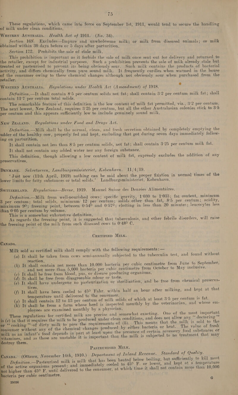 These regulations, which came into force on September Ist, 1911, would tend to secure the handling of milk under clean conditions. Western Avsrratta. Health Act of 1911. (No. 34). __ Section 169. Excludes—Impure and unwholesome milk; or milk from diseased animals; or milk obtained within 30 days befere or 5 days after parturition. Section 172. Prohibits the sale of stale milk. This prohibition is important as it forbids the sale of milk once sent out for delivery and returned to the retailer, except for industrial purposes. Such a prohibition prevents the sale of milk already stale but treated or pasteurised to prevent its being obviously sour. Such milk contains the products of bacterial activity, and differs chemically from pure sound milk. It frequently curdles when warmed in the house of the consumer owing to these chemical changes although not obviously sour when purchased from the retailer. Western Austratia. Regulations under Health Act (Amendment) of 1918. by Definition.—It shall contain 8°5 per centum solids not fat; shall contain 3°2 per centum milk fat; shall contain 11°7 per centum totai solids. The remarkable feature of this definition is the low content of milk fat permitted, viz., 5°2 per centum. The next lowest, New Zealand, requires 3°25 per centum, but all the other Australasian colonies stick to 3°5 per centum and this appears sufficiently low to include genuinely sound milk. New Zeatanp. Legulations under Food and Drugs Act. Definition.—Milk shall be the normal, clean, and fresh secretion obtained by completely emptying the udder of the healthy cow, properly fed and kept, excluding that got during seven days immediately follow- ing on parturition. It shall contain not less than 8°5 per centum solids, not fat; shall contain 3°25 per centum milk fat. Tt shall not contain any added water nor any foreign substance. This definition, though allowing a low content of milk fat, expressly excludes the addition of any preservatives. Denmark. Sekretaeren, Landburgsministeriet, Kobenhavn. 11/4/19. ‘Just now (11th April, 1919) nothing can be said about the proper fixation in normal times of the lower limits for fatty substances or total solids.’ Landburgsministeriet, Kobenhavn. Swirzerntanp. Regulations—Berne, 1919. Manuel Suisse des Denrées Alimentaires. Definition Milk from well-nourished cows; specific gravity, 1:030 to 1°033; fat content,, minimum 3 per centum; total solids, minimum 12 per centum; glade other than fat, 8°5 per centum; acidity, maximum 9°; freezing point, between 0°54° and 0°57°; clotting in less than 20 minutes; leucocytes less than 0°05 per centum by volume. This is a somewhat exhaustive definition. As regards the freezing point, it is suggested that tuberculosis, and other febrile disorders, will raise the freezing point of the milk from such diseased cows to 048° C. CERTIFIED MILK. CANADA. “Milk sold as certified milk shall comply with the following requirements :— (a) It shall be taken from cows semi-annually subjected to the tuberculin test, a1 reaction, (b) It shall contain not more than 10,000 bacteria per cubic centimetre from June to September, and not more than 5,000 bacteria per cubic centimetre from October to May inclusive. c) It shall be free from blood, pus, or disease producing organisms, (d) It shall be free from disagreeable odour or taste. (e) It shall have undergone no pasteurization or steriliz tives. (f) It shall have been cooled to 45° Fahr. within half an hour after milking, and kept at that | temperature until delivered to the consumer. : g) It shall contain 12 to 15 per centum of milk solids of which at least 3°5 per centum 1s fat. (h) It shall be from a farm whose herd is inspected monthly by the veterinarian, and whose em- ployees are examined. monthly by a physician. These regulations for certified milk are precise and somewhat exacting. One of the most important s (e) in that it requires the milk to be produced under clean conditions, and does not allow any doqiprine or “cooking” of dirty milk to pass the requirements of (0)... This means that the milk is sold to he consumer without any of the chemical] changes produced by either bacteria or heat. The value of fresh milk as an infant’s food depends in part, at least upon the presence of certain accessory food substances or vitamines, and as these are unstable it 1s important that the milk is subjected to no treatment that may estroy them. 1d found without ation, and be free from chemical preserva-     PasteuRIsSED MILK. anapa. (Ottawa, November 14th, 1910.) Department of Inland Revenue. Standard of Quality. a : : ‘ik is 1m S &gt; hoili sufficiently to kill most Definition.—Pasteurised milk is milk that has been heated below boiling, but su J f Gh decanicns present; and immediately cooled to 45° F. or lower, and kept at a temperature ot higher than 45° F. until delivered to the consumer, at which time it shal] not contain more than 10,000 bacteria per cubic centimetre. 25036 G