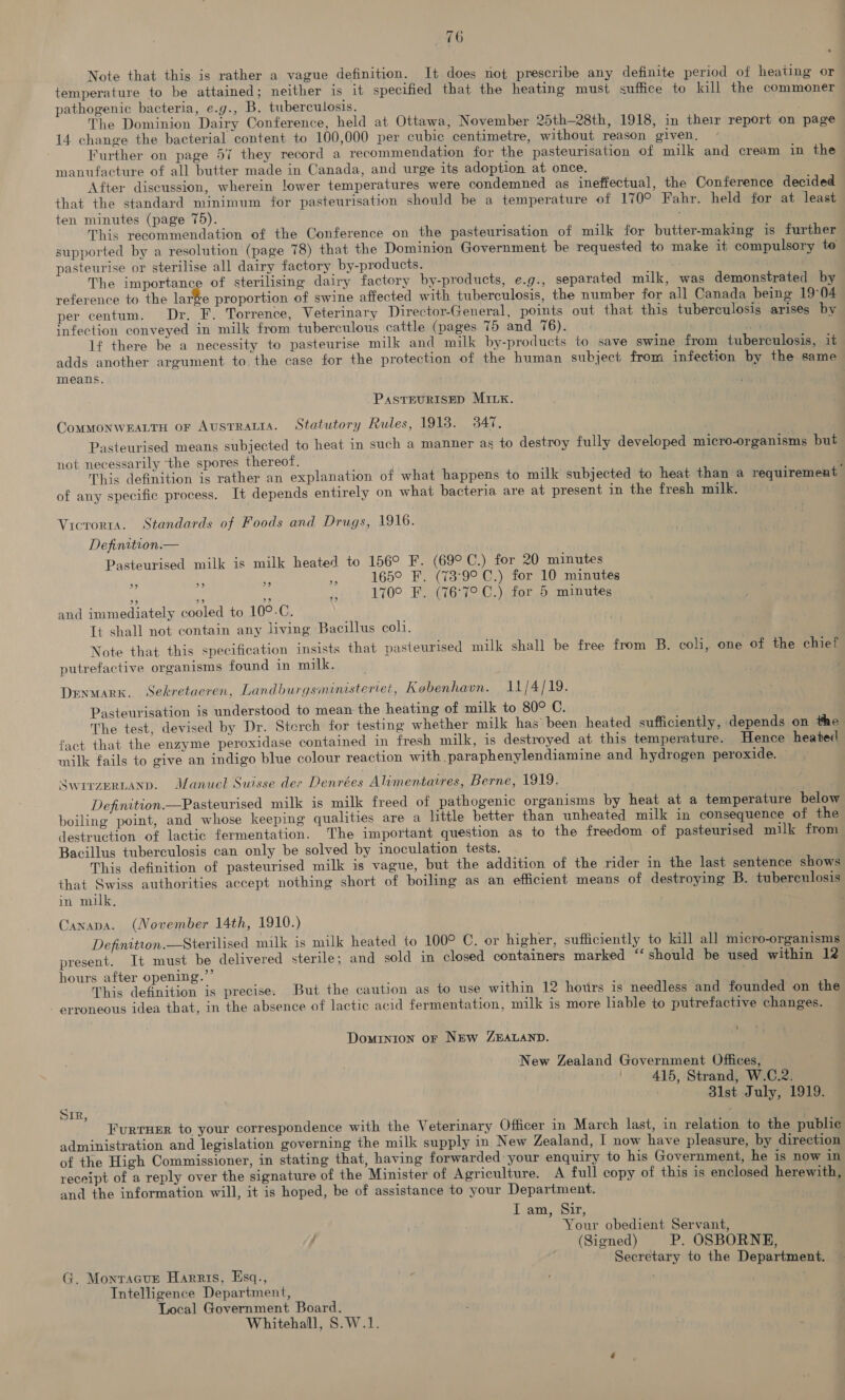 Note that this is rather a vague definition. It does not prescribe any definite period of heating or temperature to be attained; neither is it specified that the heating must suffice to kill the commoner pathogenic bacteria, e.g., B. tuberculosis. The Dominion Dairy Conference, held at Ottawa, November 25th—28th, 1918, in their report on page 14 change the bacterial content to 100,000 per cubic centimetre, without reason given. Further on page 57 they record a recommendation for the pasteurisation of milk and cream in the manufacture of all butter made in Canada, and urge its adoption at once. After discussion, wherein lower temperatures were condemned as ineffectual, the Conference decided that the standard minimum for pasteurisation should be a temperature of 170° Fahr. held for at least ten minutes (page 75). . This recommendation of the Conference on the pasteurisation of milk for butter-making is further supported by a resolution (page 78) that the Dominion Government be requested to make it compulsory te pasteurise or sterilise all dairy factory by-products. The importance of sterilising dairy factory by-products, e.g., separated milk, was demonstrated by reference to the large proportion of swine affected with tuberculosis, the number for all Canada being 19°04 per centum. Dr. F. Torrence, Veterinary Director-General, points out that this tuberculosis arises by infection conveyed in milk from tuberculous cattle (pages 75 and 76). ) hg ? If there be a necessity to pasteurise milk and milk by-products to save swine from tuberculosis, it adds another argument to the case for the protection of the human subject from infection by the same means. PASTEURISED MILK. CommMonweaLtu or AusTRALia. Statutory Rules, 1918. 347. ; Pasteurised means subjected to heat in such a manner as to destroy fully developed micro-organisms but not necessarily ‘the spores thereof. | This definition is rather an explanation of what happens to milk subjected to heat than a requirement of any specific process. It depends entirely on what bacteria are at present in the fresh milk. Vicrorta. Standards of Foods and Drugs, 1916. Definition.— Pasteurised milk is milk heated to 156° F. (69°C.) for 20 minutes 165° F. (73°9° C.) for 10 minutes 170° F. (76°7°C.) for 5 minutes and immediately cooled to 10°.C. Tt shall not contain any living Bacillus coll. Note that this specification insists that pasteurised milk shall be free from B. coli, one of the chief putrefactive organisms found in milk. . Denmark. Sekretaeren, Landburgsministeriet, Kobenhavn. 11/4/19. Pasteurisation is understood to mean the heating of milk to 80° C. The test, devised by Dr. Sterch for testing whether milk has’ been heated sufficiently, depends on the fact that the enzyme peroxidase contained in fresh milk, is destroyed at this temperature. Hence heated milk fails to give an indigo blue colour reaction with .paraphenylendiamine and hydrogen peroxide. SWITZERLAND. Manuel Suisse des Denrées Alimentatres, Berne, 1919, Definition.—Pasteurised milk is milk freed of pathogenic organisms by heat at a temperature below boiling point, and whose keeping qualities are a little better than unheated milk in consequence of the destruction of lactic fermentation. The important question as to the freedom of pasteurised milk from Bacillus tuberculosis can only be solved by inoculation tests. This definition of pasteurised milk is vague, but the addition of the rider in the last sentence shows that Swiss authorities accept nothing short of boiling as an efficient means of destroying B. tuberculosis in milk. Canapa. (November 14th, 1910.) Definitton.—Sterilised milk is milk heated to 100° C. or higher, sufficiently to kill all micro-organisms present. It must be delivered sterile: and sold in closed containers marked ‘‘ should be used within 12 hours after opening.”’ ht) . This definition is precise. But the caution as to use within 12 hours is needless and founded on the - erroneous idea that, in the absence of lactic acid fermentation, milk is more liable to putrefactive changes. Dominion oF NEW ZEALAND. New Zealand Government Offices, | 415, Strand, W.C.2. 31st July, 1919. Sir, Furruer to your correspondence with the Veterinary Officer in March last, in relation to the public administration and legislation governing the milk supply in New Zealand, I now have pleasure, by direction of the High Commissioner, in stating that, having forwarded your enquiry to his Government, he is now in receipt of a reply over the signature of the Minister of Agriculture. A full copy of this is enclosed herewith, and the information will, it is hoped, be of assistance to your Department. I am, Sir, Your obedient Servant, (Signed) P. OSBORNE, Secretary to the Department. G. Monracur Harris, Esq., | Intelligence Department, Local Government Board. Whitehall, S.W.1.