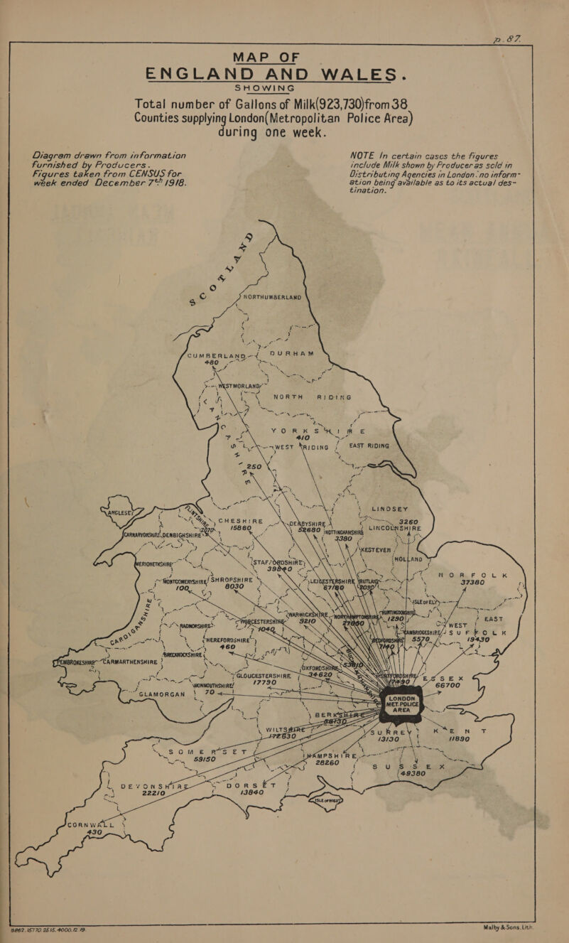  MAP OF ENGLAND AND WALES SHOWING Total number of Gallons of Milk(923,730)from 38 Counties sale London(Metropol fee Police Area) uring one week.                Diagram drawn from information NOTE /n certain cases the figures Furnished by Producers. include Milk shown by Froducer as sold in Figures taken from CENSUS for Distributing Agencies in London. no inform- week ended December 7** 19/8. aad being available as to its actua/ des- imation. CUMBERLAND —Y +80 A &gt;   STMORLAND?@~ ee ie € NORTH R}DING . \      LINOSEY aS ae    .. 3260 phetRer RE *. 4 f ie /    Wp, ci ~ CHESHIRE ~ ) rae SDEABYSHIRE.. R680 J MOTTINGHANSHIRE    Carusrorsd oenelcusnine Se cee re                a ie Sit Rae        § : oy #4 ) // westeven cag a ;HOLL AND te ey, ISTAF FOR DSHIRE as! ia a ay 398 nite)      ,~ fionrcomenrsHin /SHROPSHIRE Y bee 100. . 8030 : Teo = enereFoRDsHIRE™ ) \ = «#60 i ABRECKNOCKSHIRE ee E PE AgcaTiEwsline ; YS bin i              f NE te 7 “GLOUCESTERSHIRE. 172 ae a Say ined NN LY = ‘f *— \wonwoutsnine? ~~ GLAMORGAN \ 70 ~     ~W LONDON = MET. POLICE CMPSHIR E2077 \ P6260 hie as '49380        ti ) CORNWALL 430 8862. 15770. 25 15. 4000.12.19. Malby &amp; Sons, Lith