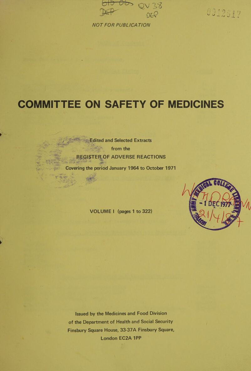  — TI YG 4% NOT FOR PUBLICATION COMMITTEE ON SAFETY OF MEDICINES eg hee, es Edited and Selected Extracts : ee from the REGISTER, OF ADVERSE REACTIONS  ; - “Covering the period January 1964 to October 1971 WY oo et Tack : RS VOLUME | (pages 1 to 322)  issued by the Medicines and Food Division of the Department of Health and Social Security Finsbury Square House, 33-37A Finsbury Square, aS London EC2A 1PP