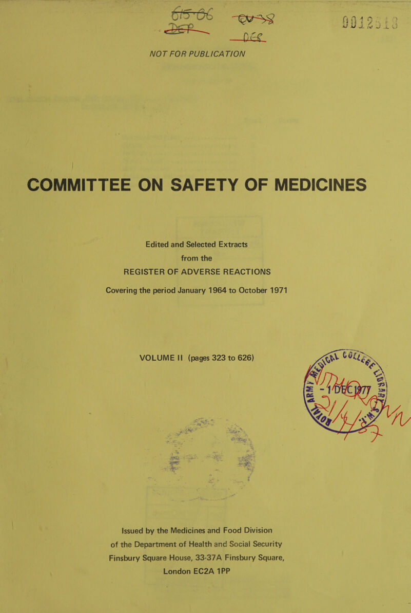 f” f° O10 WSS A494 MS ” mee ie NOT FOR PUBLICATION COMMITTEE ON SAFETY OF MEDICINES Edited and Selected Extracts from the REGISTER OF ADVERSE REACTIONS Covering the period January 1964 to October 1971 VOLUME II (pages 323 to 626)  issued by the Medicines and Food Division of the Department of Health and Social Security Finsbury Square House, 33-37A Finsbury Square, London EC2A 1PP