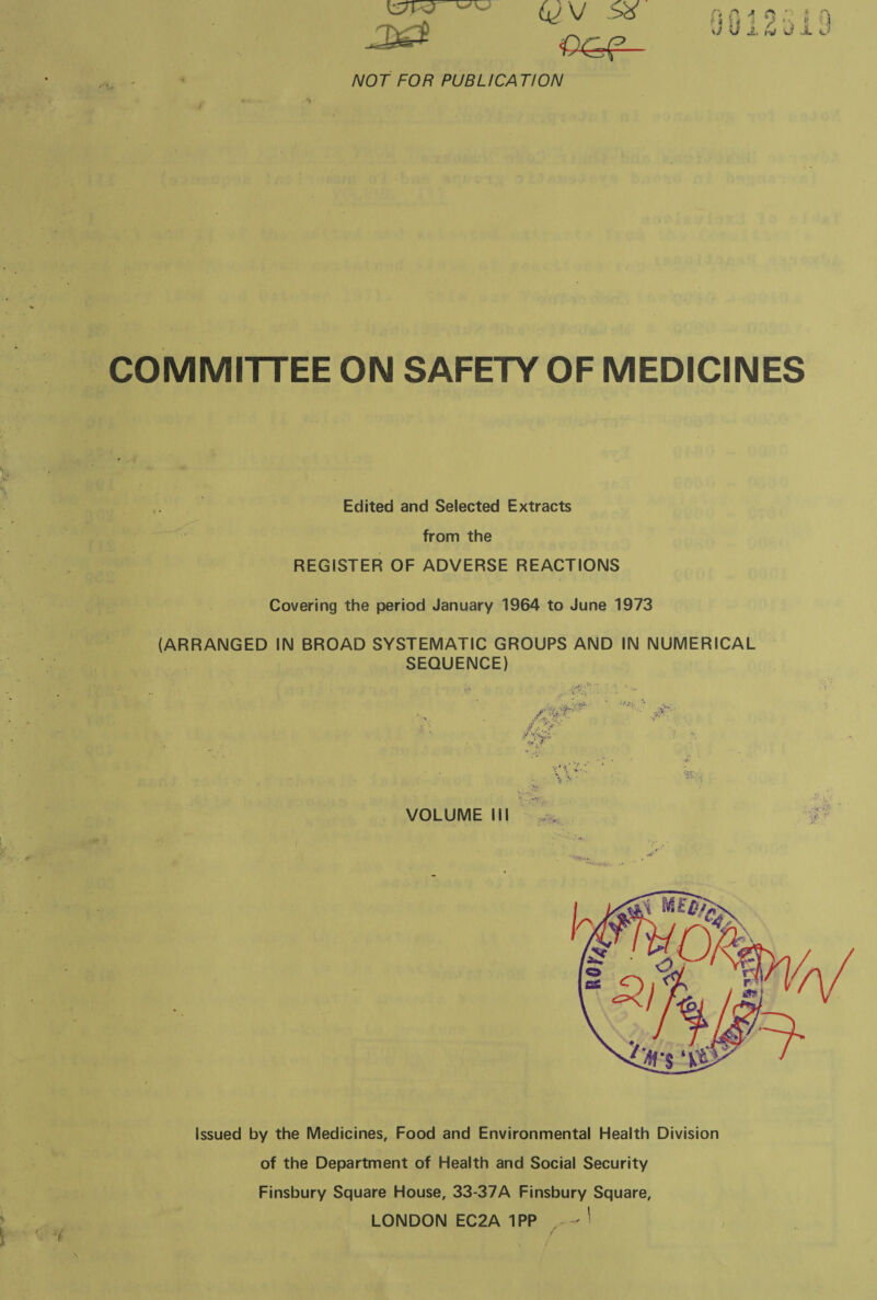 emer | Gf Sx RAAo! iQ Det i JU BAUL i 4 NOT FOR PUBLICATION COMMITTEE ON SAFETY OF MEDICINES Edited and Selected Extracts from the REGISTER OF ADVERSE REACTIONS Covering the period January 1964 to June 1973 (ARRANGED IN BROAD SYSTEMATIC GROUPS AND IN NUMERICAL SEQUENCE)  VOLUME Ill ~  Issued by the Medicines, Food and Environmental Health Division of the Department of Health and Social Security Finsbury Square House, 33-37A Finsbury Square, LONDON EC2A 1PP_. ~ | Lr
