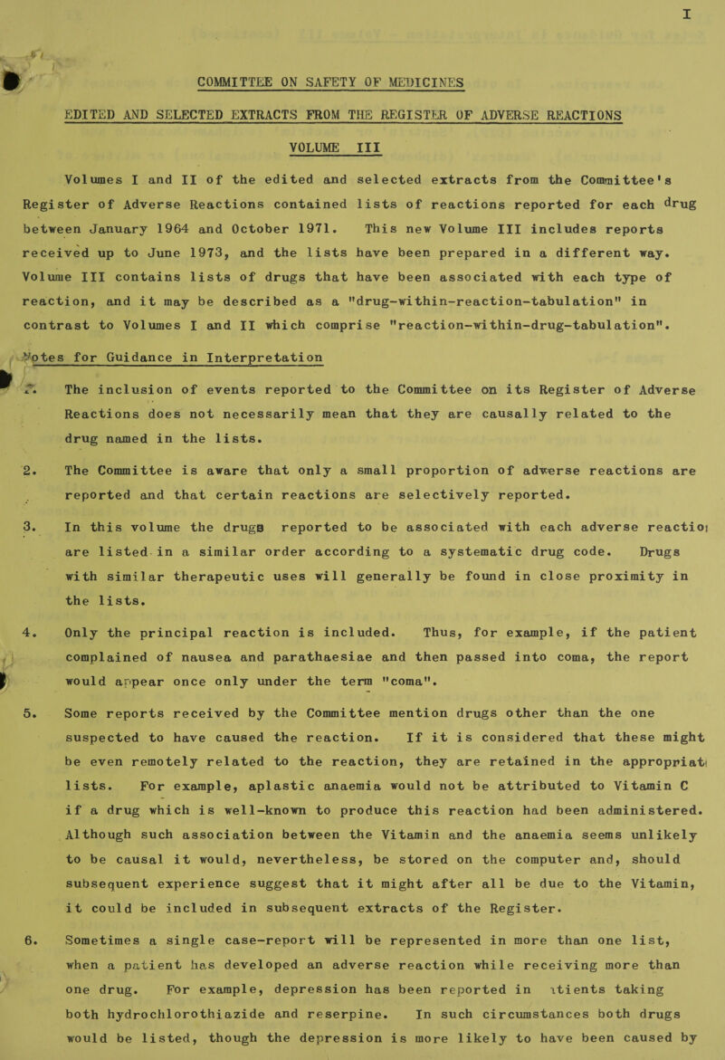 COMMITTEE ON SAFETY OF MEDICINES EDITED AND SELECTED EXTRACTS FROM THE REGISTER OF ADVERSE REACTIONS VOLUME III Volumes I and II of the edited and selected extracts from the Committee's SS 6. The inclusion of events reported to the Committee on its Register of Adverse Reactions does not necessarily mean that they are causally related to the The Committee is aware that only a small proportion of adwerse reactions are In this volume the drugs reported to be associated with each adverse reactio; are listed.in a similar order according to a systematic drug code. Drugs with similar therapeutic uses will generally be found in close proximity in the lists. complained of nausea and parathaesiae and then passed into coma, the report Some reports received by the Committee mention drugs other than the one suspected to have caused the reaction. If it is considered that these might be even remotely related to the reaction, they are retained in the appropriat lists. For example, aplastic anaemia would not be attributed to Vitamin C if a drug which is well-known to produce this reaction had been administered. to be causal it would, nevertheless, be stored on the computer and, should subsequent experience suggest that it might after all be due to the Vitamin, it could be included in subsequent extracts of the Register. Sometimes a single case-report will be represented in more than one list, when a patient has developed an adverse reaction while receiving more than one drug. For example, depression has been reported in itients taking both hydrochlorothiazide and reserpine. In such circumstances both drugs would be listed, though the depression is more likely to have been caused by