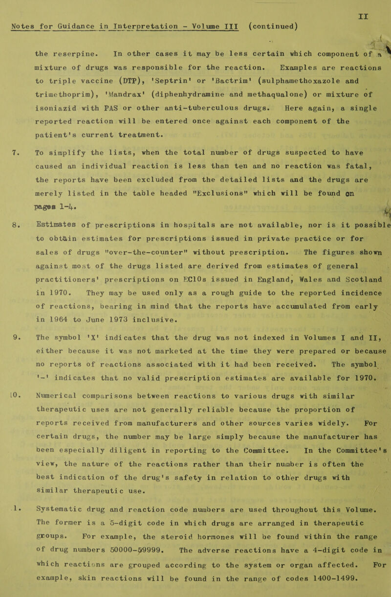 er’ the reserpine. In other cases it may be less certain which componea iia A Na mixture of drugs was responsible for the reaction. Examples are reactions to triple vaccine (DTP), 'Septrin' or 'Bactrim' (sulphamethoxazole and trimethoprim), 'Mandrax' (diphenhydramine and methaqualone) or mixture of isoniazid with PAS or other anti-tuberculous drugs. Here again, a Single reported reaction will be entered once against enh component of the | patient's current treatment. To simplify the lists, when the total number of drugs suspected to have caused an individual reaction is less than ten and no reaction was fatal, the reports have been excluded from the detailed lists and the drugs are merely listed in the table headed Exclusions which will be found on pages 1-4.  4 Estimates of prescriptions in hospitals are not available, nor is it possible to obt&amp;in estimates for prescriptions issued in private practice or for be sales of drugs over-the-counter without prescription. The figures show ‘ against most of the drugs listed are derived from estimates of general. Key practitioners' prescriptions on FC€10s issued in England, Wales and Scotland in 1970. They may be used only as a rough guide to the reported incidence of reactions, bearing in mind that the reports have accumulated from early in 1964 to June 1973 inclusive. The symbol 'X' indicates that the drug was not indexed in Volumes [ and II, either because it was not marketed at the time they were prepared or because no reports of reactions associated with it had been received. The symbol — '~' indicates that no valid prescription estimates are available for 1970. Numerical comparisons between reactions to various drugs with similar therapeutic uses are not generally reliable because the proportion of reports received from manufacturers and other sources varies widely. For certain drugs, the number may be large simply because the manufacturer has | been especially diligent in reporting to the Committee. In the Committee's view, the nature of the reactions rather than their number is often the ts best indication of the drug's safety in relation to other drugs with Similar therapeutic use. ‘ Systematic drug and reaction code numbers are used throughout this Volume. The former is a 5-digit code in which drugs are arranged in therapeutic groups. For example, the steroid hormones will be found within the range of drug numbers 50000-59999. The adverse reactions have a 4-digit code in — which reactions are grouped according to the system or organ affected. For example, skin reactions will be found in the range of codes 1400-1499.