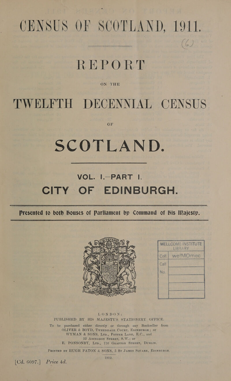 CENSUS OF SCOTLAND. LOU.  REPORT ON THE TWELFTH DECENNIAL CENSUS SCOTLAND.  VOL. |.—PART I. CITY OF EDINBURGH.   Presented to both Houses of Parliament by Command of Bis IRajesty.    To be purchased either directly or through any Bookseller from OLIVER &amp; BOYD, Twrrpparr Court, EpINBURGH; or WYMAN &amp; SONS, Lrp., Ferrer Lane, E.C., and 32 ABINGDON STREET, S.W.; or E. PONSONBY, Lrp., 116 Grarron Street, Dvusiiy,  PrinteD By HUGH PATON &amp; SONS, 5 Sr James Square, EprnpuraGn,  1912. [Cd. 6097.] Proce 4d.