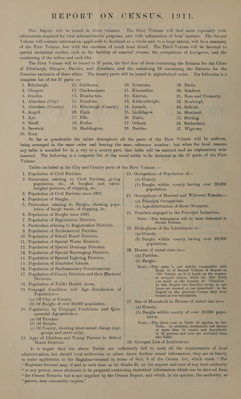 REPORT ON CENSUS, 1911. This Report will be issued in three volumes. The First Volume will deal more especially with information required for local administrative purposes, and with information of local interest. The Second Volume will contain information applicable to Scotland as a whole and, to a large extent, will be a summary of the First Volume, but with the omission of much local detail. The Third Volume will be devoted to special statistical studies, such as the fertility of married women, the occupations of foreigners, and the numbering of the infirm and such like, The First Volume will be issued in 37 parts, the first four of them containing the Returns for the Cities of Edinburgh, Glasgow, Dundee, and Aberdeen, and the remaining 33 containing the Returns for the Counties exclusive of these cities. The county parts will be issued in alphabetical order. ‘The following is a complete list of the 37 parts :— 1. Edinburgh. 11. Caithness. 20. Inverness. 29. Perth. 2. Glasgow. 12, Clackmannan. 21. Kincardine. 30. Renfrew. 3. Dundee. 13. Dumbarton. 22. Kinross. 31. Ross and Cromarty. 4. Aberdeen (City). 14. Dumfries. 23. Kirkcudbright. 32 Roxburgh. 5. Aberdeen (County) 15, Edinburgh (County). 24. Lanark. 33. Selkirk. 6. Argyll. 16. Elgin. 25, Linlithgow. 34. Shetland. 7. Ayr. 17. Fife. 26 Nairn, 35, Stirling. 8. Banff. 18. Forfar. 27. Orkney. 86 Sutherland. 9. Berwick. 19. Haddington. 28. Peebles. 37. Wigtown. 10. Bute. So far as practicable the tables throughout all the parts of the First Volume will be uniform, - being arranged in the same order and bearing the same reference number; but when for local reasons any table is uncalled for in a city or a county part, that table will be omitted and an explanatory note inserted. The following is a complete list of the serial tables to be included in the 37 parts of the First Volume. Tables included in the City and County parts of the First Volume :— 1. Population of Civil Parishes. 22. Occupations of Population of— 2. Particulars relating to Civil Parishes, giving (a) County. population, &amp;e., of burghal and extra- (b) Burghs within county having over 20,000 burghal portions, of shipping, &amp;c. population. : pp onos st eo ences, 23. Occupations of Married and Widowed Females— 4. Population of Burghs. (a) Principal Occupations. (b) Age-distribution of those Occupied. Or . Particulars relating to Burghs, showing popu- lation of burgh wards, of shipping, &amp;c.  6. Population of Burghs since 1801, 24. Numbers engaged in the Principal Industries. 7. Population of Registration Districts. Norr.—This information will be more elaborated in ; : é : ee Second Vol : 8. Particulars relating to Registration Districts. be lite aah j ; : tas : 25. Birth-places of the Inhabitants in— 9. Population of Ecclesiastical Parishes. me 10. Population of School Board Districts. a. (6) Burghs within county having over 20,000 11. Population of Special Water Districts. 5 population. 12. Population of Special Drainage Districts. 13. Population of Special Scavenging Districts. . 14. Population of Special Lighting Districts. 15. Population of Inhabited Islands. 16. Population of Parliamentary Constituencies. 26. Houses of stated sizes in— (a) Parishes. (b) Burghs. Norr.—This table is not strictly comparable with Table 16 of Second Volume of Report on 17. Population of County Districts and their Electoral 1901 Census as it is based on the eres Divisions. of occupied houses, while the 1901 Table ; : was based on the number of ‘ Families.” 18. Population of Public Health Areas. In this Report two families living in one — 19. Conjugal Condition and Age-distribution of i oe pele — rupees i in the SA ts on eport on the previous Censu: y were of aha C treated as two households. @) ity or County. 9” a: : a Pec (b) Of Burghs of over 20,000 population, 27. Size + ae in Houses of stated size in 20. Population by Conjugal Conditions and Quin- (a) ha Pig t 2 quennial Age-periods— (b) Dees within county of over 20,000 popu- : ation. (a) Of Parishes. (b) Of Burghs. Note.—The above note to Table 26 applies to this , S = S y ace- “ (¢ ) Of Coun ty, show ing inter censal change (age f han Gao et seholds groups and sexes only). of 20 persons and over are excluded from 21. Ages of Children and Young Persons in School this Table. Board Districts. 28. Grouped List of Institutions. It is hoped that the above Tables are sufficiently full to meet all the requirements of local administration, but should local authorities or others desire further censal information, they are at liberty to make application to the Registrar-General in terms of Sect. 9 of the Census Act, which reads “The “ Registrar-General may, if and at such time as he thinks fit, at the request and cost of any local authority ‘‘or any person, cause abstracts to be prepared containing statistical information which can be derived from ‘‘the Census Returns but is not supplied by the Census Report, and which, in his opinion, the authority, or “person, may reasonably require.” 