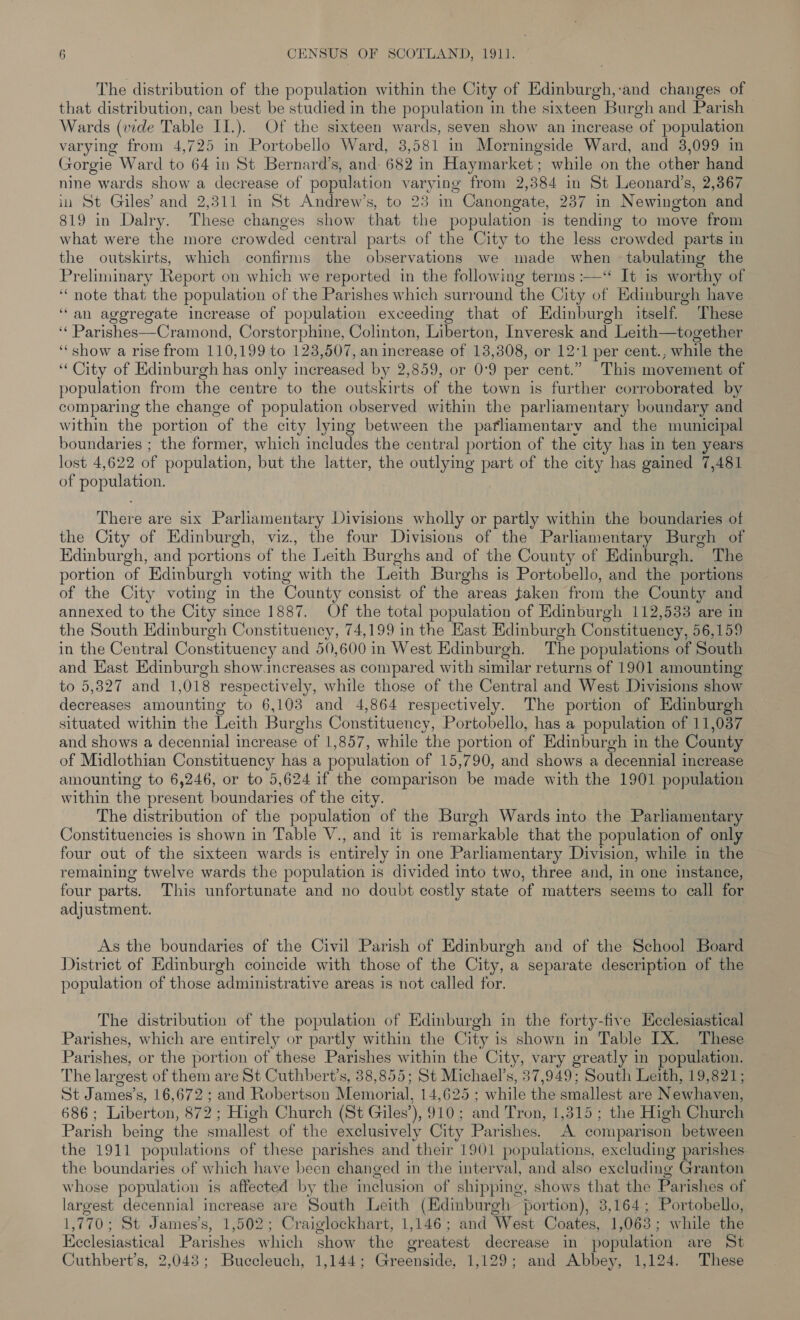 The distribution of the population within the City of De ‘and changes of that distribution, can best be studied in the population in the sixteen Burgh and Parish Wards (vide Table II.). Of the sixteen wards, seven show an increase ‘of population varying from 4,725 in Portobello Ward, 3,581 in Morningside Ward, and 3,099 in Gorgie Ward to 64 in St Bernard’s, and 682 in Haymarket; while on the other hand nine wards show a decrease of population varying from 2,384 in St Leonard’s, 2,367 in St Giles’ and 2,311 in St Andrew’s, to 23 in Canongate, 237 in Newington and 819 in Dalry. These changes show that the population is tending to move from what were the more crowded central parts of the City to the less crowded parts in the outskirts, which confirms the observations we made when tabulating the Preliminary Report on which we reported in the following terms :-—“ It is worthy of ‘note that the population of the Parishes which surround the City of Edinburgh have ‘an aggregate increase of population exceeding that of Edinburgh itself. These ‘‘ Parishes—Cramond, Corstorphine, Colinton, Liberton, Inveresk and Leith—together ‘show a rise from 110,199 to 123,507, an increase of 13,308, or 12'1 per cent., while the “City of Edinburgh has only increased by 2,859, or 0:9 per cent.” This movement of population from the centre to the outskirts of the town is further corroborated by comparing the change of population observed within the parliamentary boundary and within the portion of the city lying between the pafliamentary and the municipal boundaries ; the former, which includes the central portion of the city has in ten years lost 4,622 of population, but the latter, the outlying part of the city has gained 7,481 of population. There are six Parliamentary Divisions wholly or partly within the boundaries of the City of Edinburgh, viz., the four Divisions of the Parliamentary Burgh of Edinburgh, and portions of the Leith Burghs and of the County of Edinburgh. The portion of Edinburgh voting with the Leith Burghs is Portobello, and the portions of the City voting in the County consist of the areas taken from the County and annexed to the City since 1887. Of the total population of Edinburgh 112,533 are in the South Edinburgh Constituency, 74,199 in the East Edinburgh Constituency, 56,159 in the Central Constituency and 50,600 in West Edinburgh. The populations of South and Hast Edinburgh show.increases as compared with similar returns of 1901 amounting to 5,827 and 1,018 respectively, while those of the Central and West Divisions show decreases amounting to 6,103 and 4,864 respectively. The portion of Edinburgh situated within the Leith Burghs Constituency, Portobello, has a population of 11,037 and shows a decennial increase of 1,857, while the portion of Edinburgh in the County of Midlothian Constituency has a population of 15,790, and shows a decennial increase amounting to 6,246, or to 5,624 if the comparison be made with the 1901 population within the present boundaries of the city. The distribution of the population of the Burgh Wards into the Parliamentary Constituencies is shown in Table V., and it is remarkable that the population of only four out of the sixteen wards is entirely in one Parliamentary Division, while in the remaining twelve wards the population is divided into two, three and, in one instance, four parts. This unfortunate and no doubt costly state of matters seems to call for adjustment. , As the boundaries of the Civil Parish of Edinburgh and of the School Board District of Edinburgh coincide with those of the City, a separate description of the population of those administrative areas is not called for. The distribution of the population of Edinburgh in the forty-five Hcclesiastical Parishes, which are entirely or partly within the City is shown in Table LX. These Parishes, or the portion of these Parishes within the City, vary greatly in population. The largest of them are St Cuthbert’s, 38,855; St Michael’s, 37,949; South Leith, 19,821; St James’s, 16,672 ; and Robertson Memorial, 14,625 ; while the smallest are New shaven, 686 ; Liverton 879 ; High Church (St Giles’), 910; and Tron, 1,315; the High Church Parish being the smallest of the exclusively City Parishes. A comparison between the 1911 populations of these parishes and their 1901 populations, excluding parishes the boundaries of which have been changed in the interval, and also excluding Granton whose population is affected by the inclusion of shipping, shows that the Parishes of largest decennial increase are South Leith (Edinburgh portion), 3,164; Portobello, 1,770; St James’s, 1,502; Craiglockhart, 1,146; and West Coates, 1,063; while the Ecclesiastical Parishes which show the greatest decrease in population are St Cuthbert’s, 2,043; Buccleuch, 1,144; Cini 1,129; and Abbey, 1,124. These