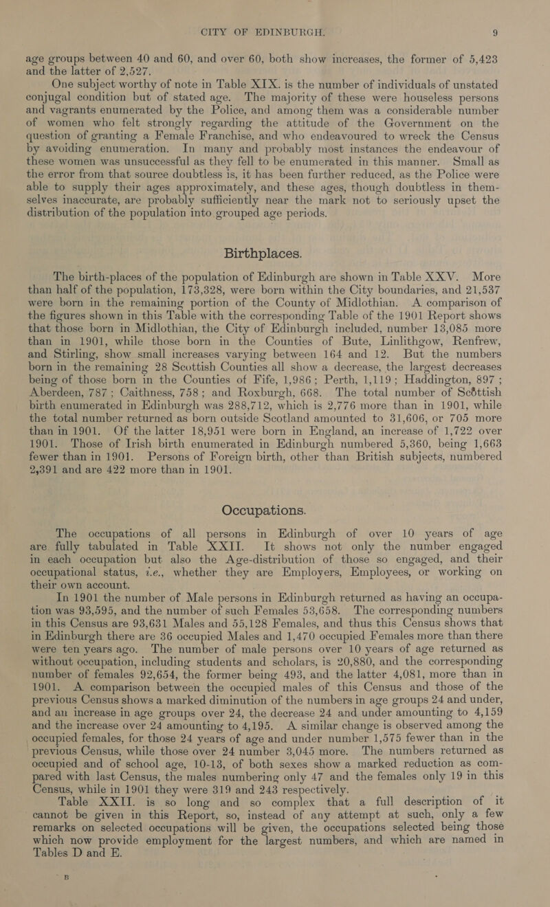 age groups between 40 and 60, and over 60, both show increases, the former of 5,423 and the latter of 2,527. One subject worthy of note in Table XIX. is the number of individuals of unstated conjugal condition but of stated age. The majority of these were houseless persons and vagrants enumerated by the Police, and among them was a considerable number of women who felt strongly regarding the attitude of the Government on the question of granting a Female Franchise, and who endeavoured to wreck the Census by avoiding enumeration. In many and probably most instances the endeavour of these women was unsuccessful as they fell to be enumerated in this manner. Small as the error from that source doubtless is, it has been further reduced, as the Police were able to supply their ages approximately, and these ages, though doubtless in them- selves inaccurate, are probably sufficiently near the mark not to seriously upset the distribution of the population into grouped age periods. Birthplaces. The birth-places of the population of Edinburgh are shown in Table XX V. More than half of the population, 173,328, were born within the City boundaries, and 21,537 were born in the remaining portion of the County of Midlothian. A comparison of the figures shown in this Table with the corresponding Table of the 1901 Report shows that those born in Midlothian, the City of Edinburgh included, number 13,085 more than in 1901, while those born in the Counties of Bute, Linlithgow, Renfrew, and Stirling, show small increases varying between 164 and 12. But the numbers born in the remaining 28 Scottish Counties all show a decrease, the largest decreases being of those born in the Counties of Fife, 1,986; Perth, 1,119; Haddington, 897 ; Aberdeen, 787 ; Caithness, 758; and Roxburgh, 668. The total number of Scéttish birth enumerated in Edinburgh was 288,712, which is 2,776 more than in 1901, while the total number returned as born outside Scotland amounted to 31,606, or 705 more than in 1901. Of the latter 18,951 were born in England, an increase of 1,722 over 1901. Those of Irish birth enumerated in Edinburgh numbered 5,360, being 1,663 fewer than in 1901. Persons of Foreign birth, other than British subjects, numbered 2,391 and are 422 more than in 1901. Occupations. The occupations of all persons in Edinburgh of over 10 years of age are fully tabulated in Table XXII. It shows not only the number engaged in each occupation but also the Age-distribution of those so engaged, and their occupational status, 7.e., whether they are Employers, Employees, or working on their own account. | 3 In 1901 the number of Male persons in Edinburgh returned as having an occupa- tion was 93,595, and the number of such Females 53,658. The corresponding numbers in this Census are 93,631 Males and 55,128 Females, and thus this Census shows that in Edinburgh there are 36 occupied Males and 1,470 occupied Females more than there were ten years ago. The number of male persons over 10 years of age returned as without occupation, including students and scholars, is 20,880, and the corresponding number of females 92,654, the former being 493, and the latter 4,081, more than in 1901. A comparison between the occupied males of this Census and those of the previous Census shows a marked diminution of the numbers in age groups 24 and under, and au increase in age groups over 24, the decrease 24 and under amounting to 4,159 and the increase over 24 amounting to 4,195. A similar change is observed among the occupied females, for those 24 years of age and under number 1,575 fewer than in the previous Census, while those over 24 number 3,045 more. The numbers returned as occupied and of school age, 10-13, of both sexes show a marked reduction as com- pared with last Census, the males numbering only 47 and the females only 19 in this Census, while in 1901 they were 319 and 243 respectively. aa Table XXII. is so long and so complex that a full description of it cannot be given in this Report, so, instead of any attempt at such, only a few remarks on selected occupations will be given, the occupations selected being those which now provide employment for the largest numbers, and which are named in Tables D and E. 5 Me