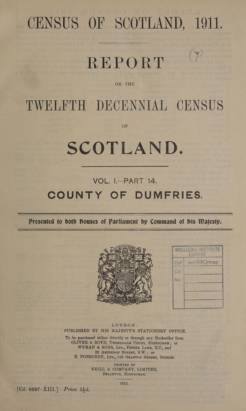 CENSUS OF SCOTLAND, 1911.   ; Ney : REPORT ON THE TWELFTH DECENNIAL CENSUS OF SCOTLAND.  VOL. I|—PART 14. COUNTY OF DUMFRIES.   Presented to both Houses of Parliament by Command of Bis Majesty.   To be purchased either directly or through any Bookseller from OLIVER &amp; BOYD, TwrEeppaLE Court, EDINBURGH; or WYMAN &amp; SONS, Lop., Ferrer Lang, E.C., and 32 ABINGDON Street, S.W.; or E, PONSONBY, Lrp., 116 Grarron Street, Dusrin.  PRINTED BY NEILL &amp; COMPANY, LIMITED, BELLEVUE, EDINBURGH. OL: [Cd. 6097-XIIL.] Price 54d.