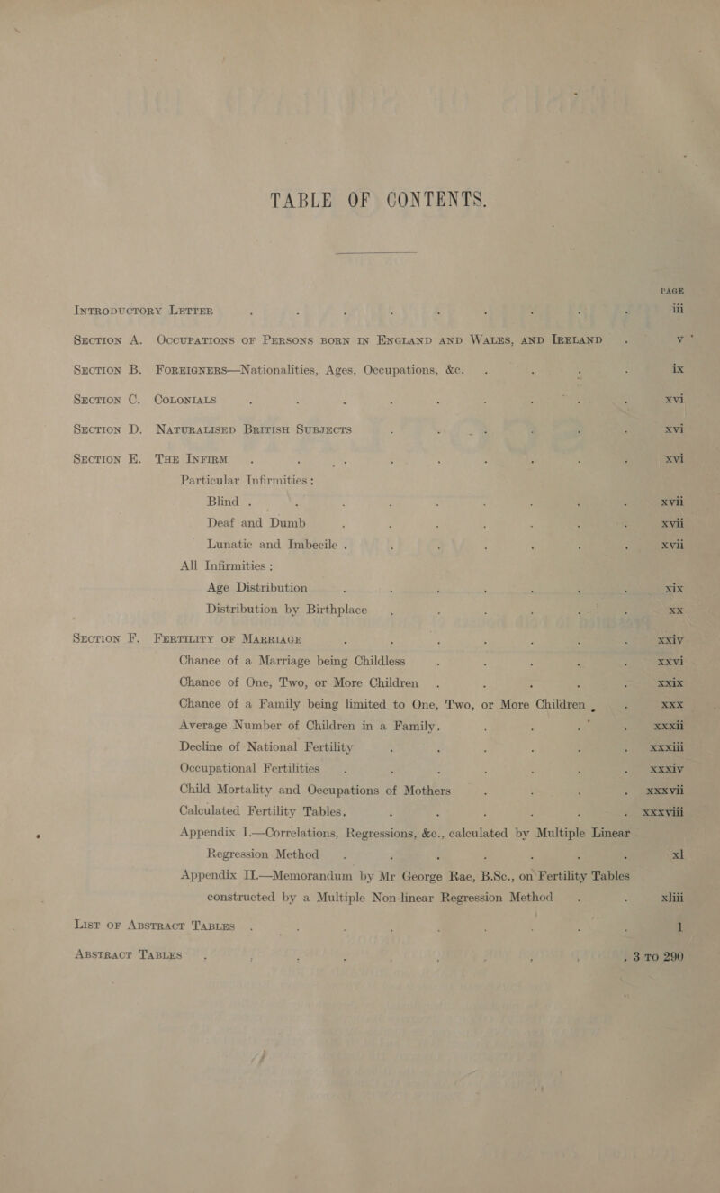 PAGE IntTRopDUcTORY LETTER : é ; : : ’ } : 4 iii Section A. OccUPATIONS OF PERSONS BORN IN ENGLAND AND WALES, AND IRELAND . v Section B. Forr1igNERS—Nationalities, Ages, Occupations, &amp;c. . ‘ : : ix SECTION COLONIALS : : : ; , : : aed , xvi Section D. NATURALISED BrItIsH SUBJECTS A : _e ; : 3 | Xvi Section E. THe InFiru . ‘ ts : ; : ; : : xvi Particular Infirmities : Blind . _ ; ; ; : : ; : : xvii Deaf and Dumb : ; : : : : 4] XVii Lunatic and Imbecile . : } : ; : ‘ XVli All Infirmities : Age Distribution : . i ; ‘ : : xix Distribution by Birthplace : Paes : XX Section F. FrErtmiry oF MARRIAGE : : ie! : : d : xxiv Chance of a Marriage being Childless ‘ ; ‘ ‘ : XXVi Chance of One, Two, or More Children . ; : A : XXix Chance of a Family being limited to One, Two, or More Children _ : are Average Number of Children in a Family. : ry . eee Decline of National Fertility é : | eee Occupational Fertilities . , : ; : ‘ . ae Child Mortality and Occupations of Mothers _.. : . XXXvii Calculated Fertility Tables. ‘ ‘ : : ‘ . XXXviii Appendix I.—Correlations, Regressions, &amp;c., calculated by Multiple Linear Regression Method . ‘ : ‘ ? , : xl Appendix II.—Memorandum by Mr George Rae, B.Sc., on Fertility Tables constructed by a Multiple Non-linear Regression Method . : xiii List or ApstracT TABLES . ; ; ; : 3 : 1 TABLE OF CONTENTS. 