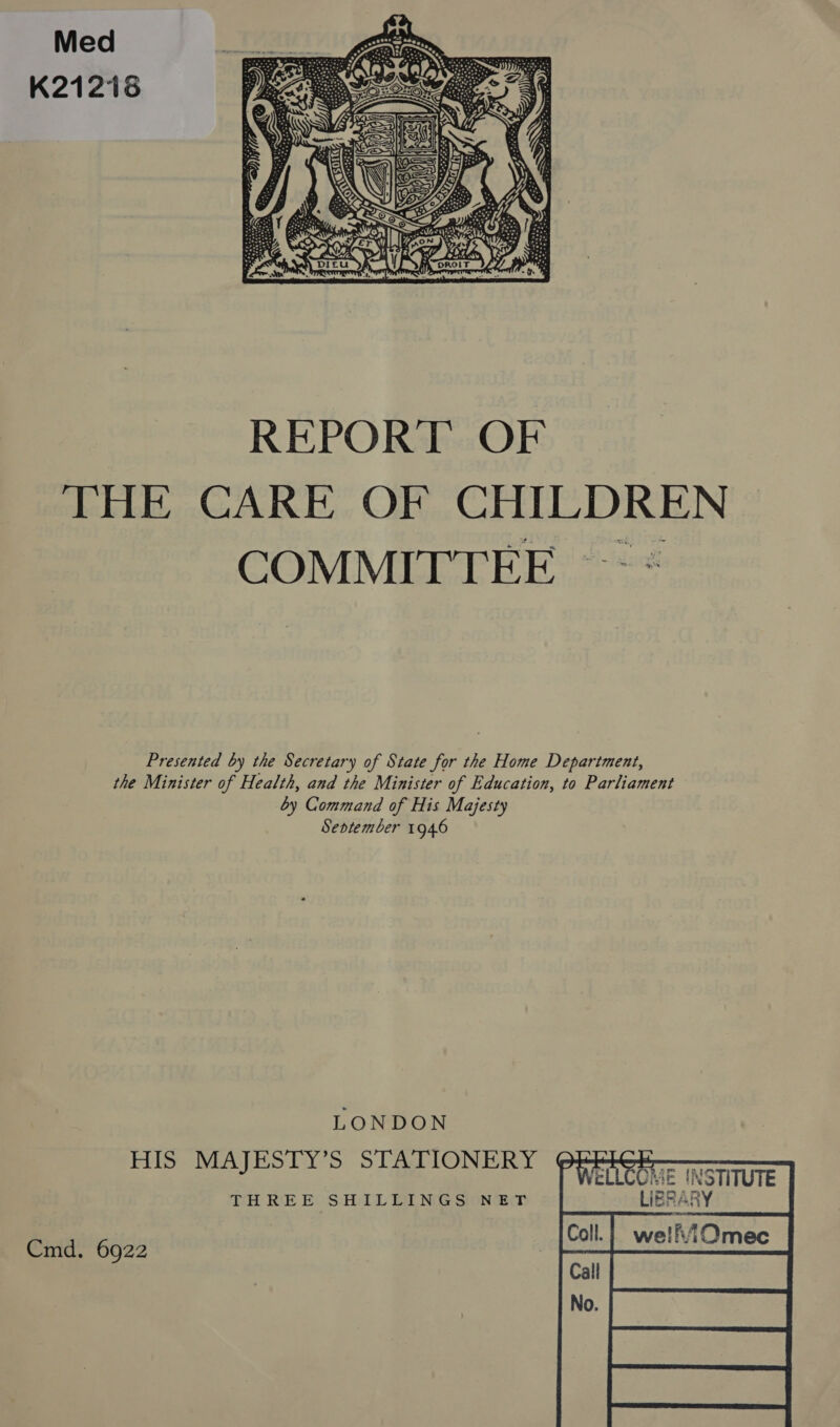 Med K21216  REPORT OF THE CARE OF CHILDREN Presented by the Secretary of State for the Home Department, the Minister of Health, and the Minister of Education, to Parliament by Command of His Majesty Seotember 1946 LONDON His MAJESTY’S STATIONERY ¢@     *LLCOME INSTITUTE THREE SHILLINGS NET LIESARY Cmd. 6922 | wellviOmec