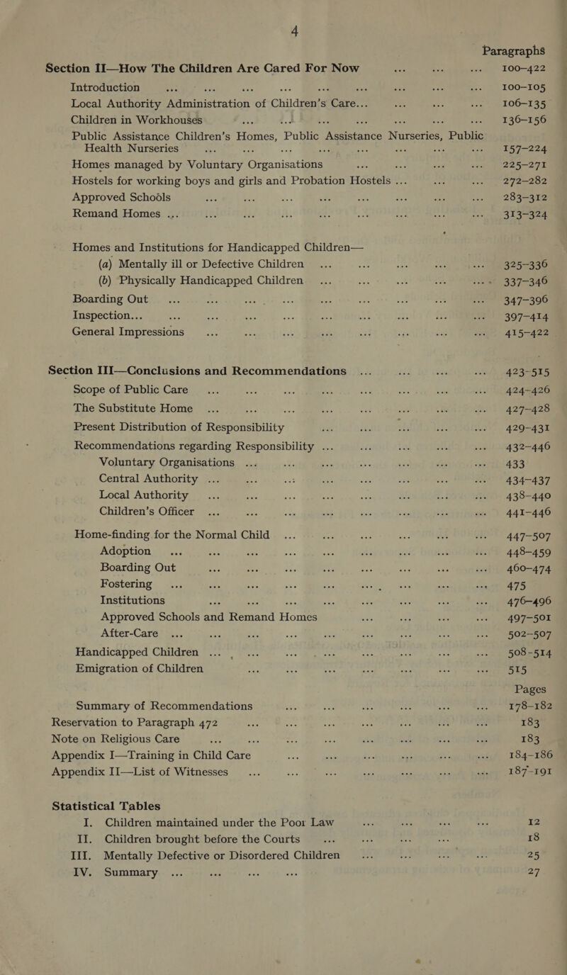 Paragraphs Section II—How The Children Are Cared For Now oes + a» 100-422 Introduction erase “ ae re ... 100-105 Local Authority ininistration of Children’s Ss Saye veb = ws = 106-135 Children in Workhouses . : 4 be oF .. 136-156 Public Assistance Children’s Homes, Public Pence Niece Public Health Nurseries “es : re ae i an ae cas LES 7-224 Homes managed by Voluntary Orranisalets aie = a oath Je Sear eee Hostels for working boys and girls and Probation Hostels ... a ai Ay 60 Approved Schodls ae Ae * aa a oe of 2. 285352 Remand Homes ... tg eed i, es: a: = ips roe tee Lee Homes and Institutions for Handicapped Children— (a) Mentally ill or Defective Children ... aoe ie sau wee 325-336 (b) Physically Handicapped Children ... ae Ae re, wo. « 337-346 Boarding Out ... a 24 Gee aes at a a wes 347-396 Inspection... 4 ws 397-414 General Impressions... ae zs sae i v set wes &gt; 415-422 Section I1I—Conclusions and Recommendations ... ge, ar wes 423-515 Scope of Public Care _... one ie Be io a es ws 424-426 The Substitute Home 3 ano Ee .-- 427-428 Present Distribution of RES Diy 2. re ch ae .-s 429-431 Recommendations regarding Responsibility ... a a) ye .-» 432-446 Voluntary Organisations ... nite a aie ae} ots ree 4 Central Authority 434-437 Local Authority 438-440 Children’s Officer 441-446 Home-finding for the Normal Child ae a aN: sss 447-507 Adoption... ae ox mAs he a8 “6 fit 448-456 Boarding Out eo 25 ae cae are a .» 460-474 Fostering... it 1 Shs aes Sy See aoe RA ee 5, Institutions : ba % e 1g ..» 476-496 Approved Schools rd Reread Homes ahs aa a ws 497-501 After-Care ae : bi fr ay os wes 502-507 Handicapped Children ... _... Loe Ee Aa a ai we. = 5508-514 Emigration of Children hs ek &lt;i = sta Pe swore FAS Pages Summary of Recommendations hae te ae ae ae a. L7S8-182 Reservation to Paragraph 472 ise ais “a i: on he a 183 Note on Religious Care eas : =! a és ods ny ag 183 Appendix I—Training in Child eae 2 me Eos me; 2 vaty/ (184-186 Appendix II—List of Witnesses __... AF act mae is ae w. 187-191 Statistical Tables I. Children maintained under the Poor Law ~ ae he ose TZ II. Children brought before the Courts ne oe of a 18 III. Mentally Defective or Disordered Children _ ... Ps cake Golly: 25 IV. Summary ... sie mAs ess 27