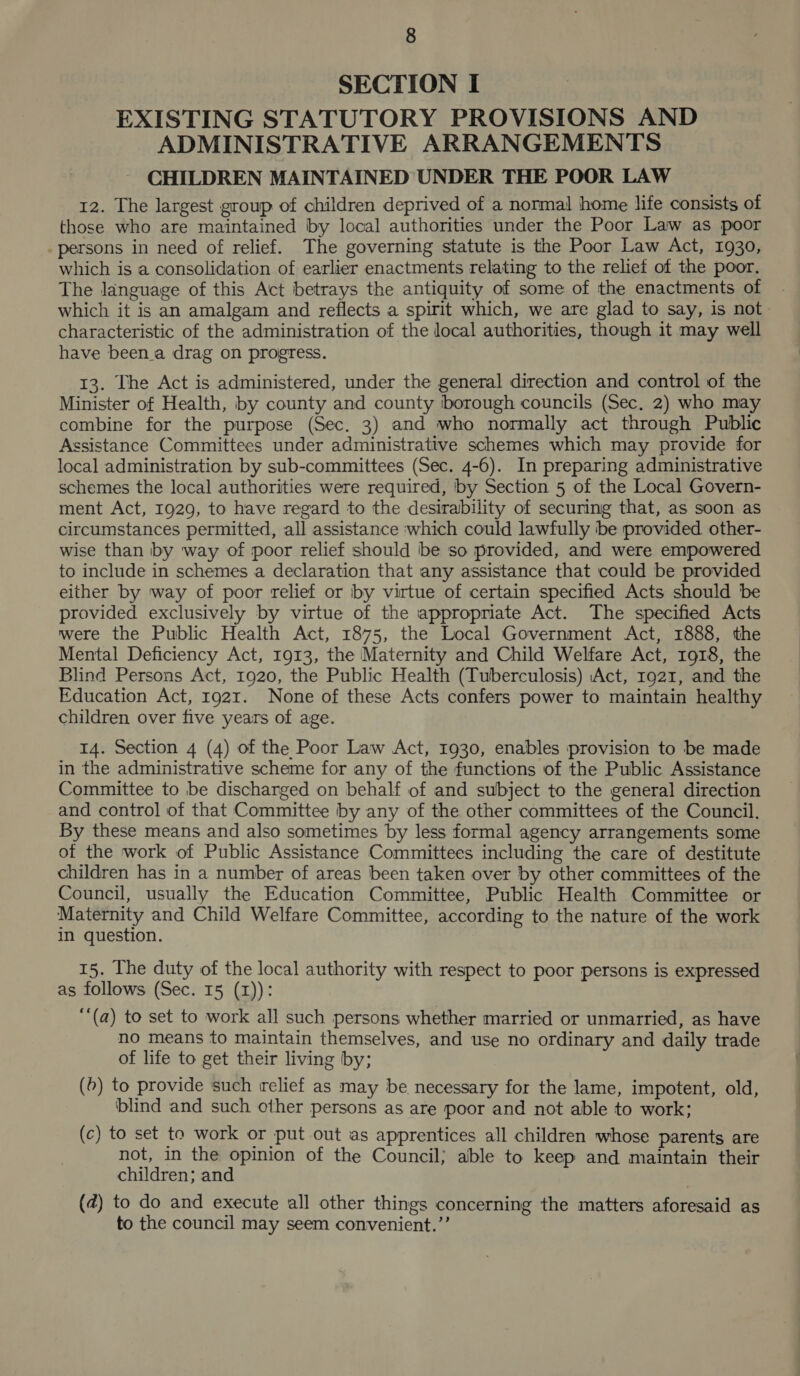 SECTION I EXISTING STATUTORY PROVISIONS AND ADMINISTRATIVE ARRANGEMENTS CHILDREN MAINTAINED UNDER THE POOR LAW 12. The largest group of children deprived of a normal home life consists of those who are maintained by local authorities under the Poor Law as poor persons in need of relief. The governing statute is the Poor Law Act, 1930, which is a consolidation of earlier enactments relating to the relief of the poor. The language of this Act betrays the antiquity of some of the enactments of which it is an amalgam and reflects a spirit which, we are glad to say, is not characteristic of the administration of the local authorities, though it may well have been.a drag on progress. 13. The Act is administered, under the general direction and control of the Minister of Health, by county and county ‘borough councils (Sec. 2) who may combine for the purpose (Sec. 3) and who normally act through Public Assistance Committees under administrative schemes which may provide for local administration by sub-committees (Sec. 4-6). In preparing administrative schemes the local authorities were required, by Section 5 of the Local Govern- ment Act, 1929, to have regard to the desirability of securing that, as soon as circumstances permitted, all assistance which could lawfully be provided other- wise than by way of poor relief should be so provided, and were empowered to include in schemes a declaration that any assistance that could be provided either by way of poor relief or by virtue of certain specified Acts should be provided exclusively by virtue of the appropriate Act. The specified Acts were the Public Health Act, 1875, the Local Government Act, 1888, the Mental Deficiency Act, 1913, the Maternity and Child Welfare Act, 1918, the Blind Persons Act, 1920, the Public Health (Tuberculosis) Act, 1921, and the Education Act, 1921. None of these Acts confers power to maintain healthy children over five years of age. 14. Section 4 (4) of the Poor Law Act, 1930, enables provision to be made in the administrative scheme for any of the functions of the Public Assistance Committee to be discharged on behalf of and subject to the general direction and control of that Committee by any of the other committees of the Council. By these means and also sometimes by less formal agency arrangements some of the work of Public Assistance Committees including the care of destitute children has in a number of areas been taken over by other committees of the Council, usually the Education Committee, Public Health Committee or Maternity and Child Welfare Committee, according to the nature of the work in question. 15. The duty of the local authority with respect to poor persons is expressed as follows (Sec. 15 (1)): ‘‘(a) to set to work all such persons whether married or unmarried, as have no means to maintain themselves, and use no ordinary and daily trade of life to get their living by; (6) to provide such relief as may be necessary for the lame, impotent, old, ‘blind and such other persons as are poor and not able to work; (c) to set to work or put out as apprentices all children whose parents are not, in the opinion of the Council; able to keep and maintain their children; and . (4) to do and execute all other things concerning the matters aforesaid as to the council may seem convenient.”’