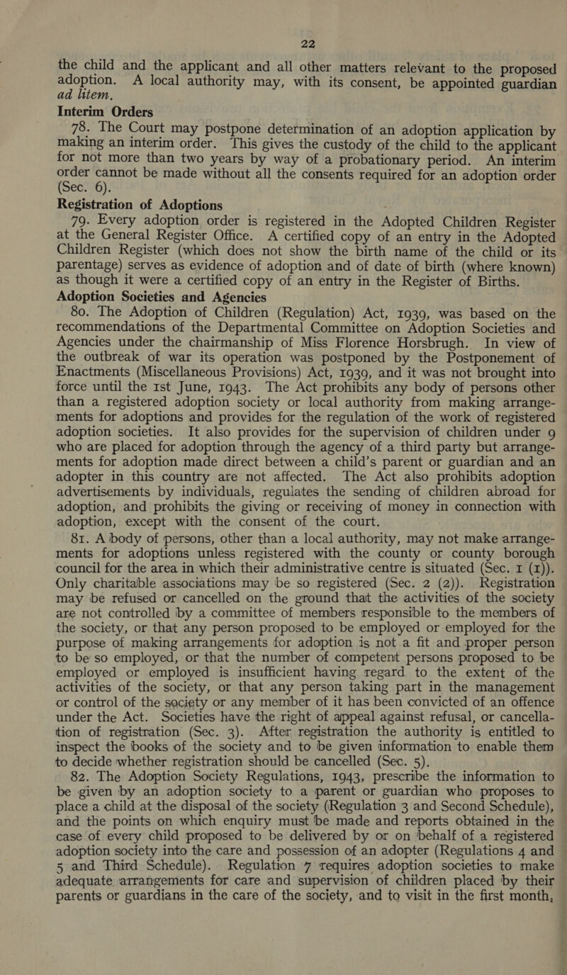 the child and the applicant and all other matters relevant to the proposed adoption. A local authority may, with its consent, be appointed guardian ad litem, Interim Orders 78. The Court may postpone determination of an adoption application by making an interim order. This gives the custody of the child to the applicant for not more than two years by way of a probationary period. An interim ‘Goat praioe be made without all the consents required for an adoption order e090): Registration of Adoptions 79. Every adoption order is registered in the Adopted Children Register at the General Register Office. A certified copy of an entry in the Adopted Children Register (which does not show the birth name of the child or its parentage) serves as evidence of adoption and of date of birth (where known) as though it were a certified copy of an entry in the Register of Births. Adoption Societies and Agencies 80. The Adoption of Children (Regulation) Act, 1939, was based on the recommendations of the Departmental Committee on Adoption Societies and Agencies under the chairmanship of Miss Florence Horsbrugh. In view of the outbreak of war its operation was postponed by the Postponement of Enactments (Miscellaneous Provisions) Act, 1939, and it was not brought into force until the Ist June, 1943. The Act prohibits any body of persons other than a registered adoption society or local authority from making arrange- ments for adoptions and provides for the regulation of the work of registered adoption societies. It also provides for the supervision of children under g who are placed for adoption through the agency of a third party but arrange- ments for adoption made direct between a child’s parent or guardian and an adopter in this country are not affected. The Act also prohibits adoption advertisements by individuals, regulates the sending of children abroad for adoption, and prohibits the giving or receiving of money in connection with adoption, except with the consent of the court. 81. A ibody of persons, other than a local authority, may not make arrange- ments for adoptions unless registered with the county or county borough council for the area in which their administrative centre is situated (Sec. I (I)). Only charitable associations may ‘be so registered (Sec. 2 (2)). Registration may be refused or cancelled on the ground that the activities of the society are not controlled by a committee of members responsible to the members of the society, or that any person proposed to be employed or employed for the purpose of making arrangements for adoption is not a fit and proper person to be so employed, or that the number of competent persons proposed to be employed or employed is insufficient having regard to the extent of the activities of the society, or that any person taking part in the management or control of the seciety or any member of it has been convicted of an offence under the Act. Societies have the right of appeal against refusal, or cancella- tion of registration (Sec. 3). After registration the authority is entitled to inspect the books of the society and to be given information to enable them to decide whether registration should be cancelled (Sec. 5). 82. The Adoption Society Regulations, 1943, prescribe the information to © be given by an adoption society to a parent or guardian who proposes to place a child at the disposal of the society (Regulation 3 and Second Schedule), and the points on which enquiry must be made and reports obtained in the case of every child proposed to be delivered by or on ‘behalf of a registered adoption society into the care and possession of an adopter (Regulations 4 and 5 and Third Schedule). Regulation 7 requires adoption societies to make adequate arrangements for care and supervision of children placed by their parents or guardians in the care of the society, and to visit in the first month,