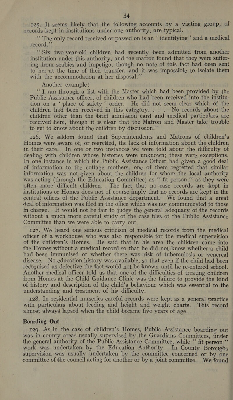 125. It seems likely that the following accounts by a visiting group, of records kept in institutions under one authority, are typical. ‘‘ The only record received or passed on is an ‘ identifying ’ and a medical record.”’ ‘‘ Six two-year-old children had recently been admitted from another institution under this authority, and the matron found that they were suffer- ing from scabies and impetigo, though no note of this fact had been sent to her‘at the time of their transfer, and it was impossible to isolate them with the accommodation at her disposal.’’ Another example: ‘JT ran through a list with the Master which had been provided by the Public Assistance officer, of children who had been received into the institu- tion on a ‘ place of safety’ order. He did not seem clear which of the children had been received in this category. . . . No records about the children other than the brief admission card and medical particulars are received here, though it is clear that the Matron and Master take trouble to get to know about the children by discussion.”’’ 126. We seldom found that Superintendents and Matrons of children’s Homes were aware of, or regretted, the lack of information about the children in their care. In one or two instances we were told about the difficulty of dealing with children whose histories were unknown; these were exceptions. In one instance in which the Public Assistance Officer had given a good deal of information to the cottage mothers, one of them regretted that similar information was not given about the children for whom the local .authority was acting (through the Education Committee) as “‘ fit person,’” as they were often more difficult children. The fact that no case records are kept in institutions or Homes does not of course imply that no records are kept in the central offices of the Public Assistance department. We found that a great deal of information was filed in the office which was not communicated to those in charge. It would not be fair to judge the general adequacy of the records without a much more careful study of the case files of the Public Assistance Committee than we were able to carry out. 127. We heard one serious criticism of medical records from the medical officer of a workhouse who was also responsible for the medical supervision of the children’s Homes. He said that in his area the children came into the Homes without a medical record so that he did not know whether a child had been immunised or whether there was risk of tuberculosis or venereal disease. No education history was available, so that even if the child had been recognised as defective the fact would not be known until he re-entered school. Another medical officer told us that one of the difficulties of treating children from Homes at the Child Guidance Clinic was the failure to provide the kind of history and description of the child’s behaviour which was essential to the understanding and. treatment of his difficulty. 128. In residential nurseries careful records were kept as a general practice with particulars about feeding and height and weight charts. This record almost always lapsed when the child became five years of age. Boarding Out 129. As in the case of children’s Homes, Public Assistance boarding out was in county areas usually supervised by the Guardians Committees, under the general authority of the Public Assistance Committee, while ‘‘ fit person ”’ work was undertaken by the Education Authority. In County Boroughs supervision was usually undertaken by the committee concerned or by one committee of the council acting for another or by a joint committee. We found