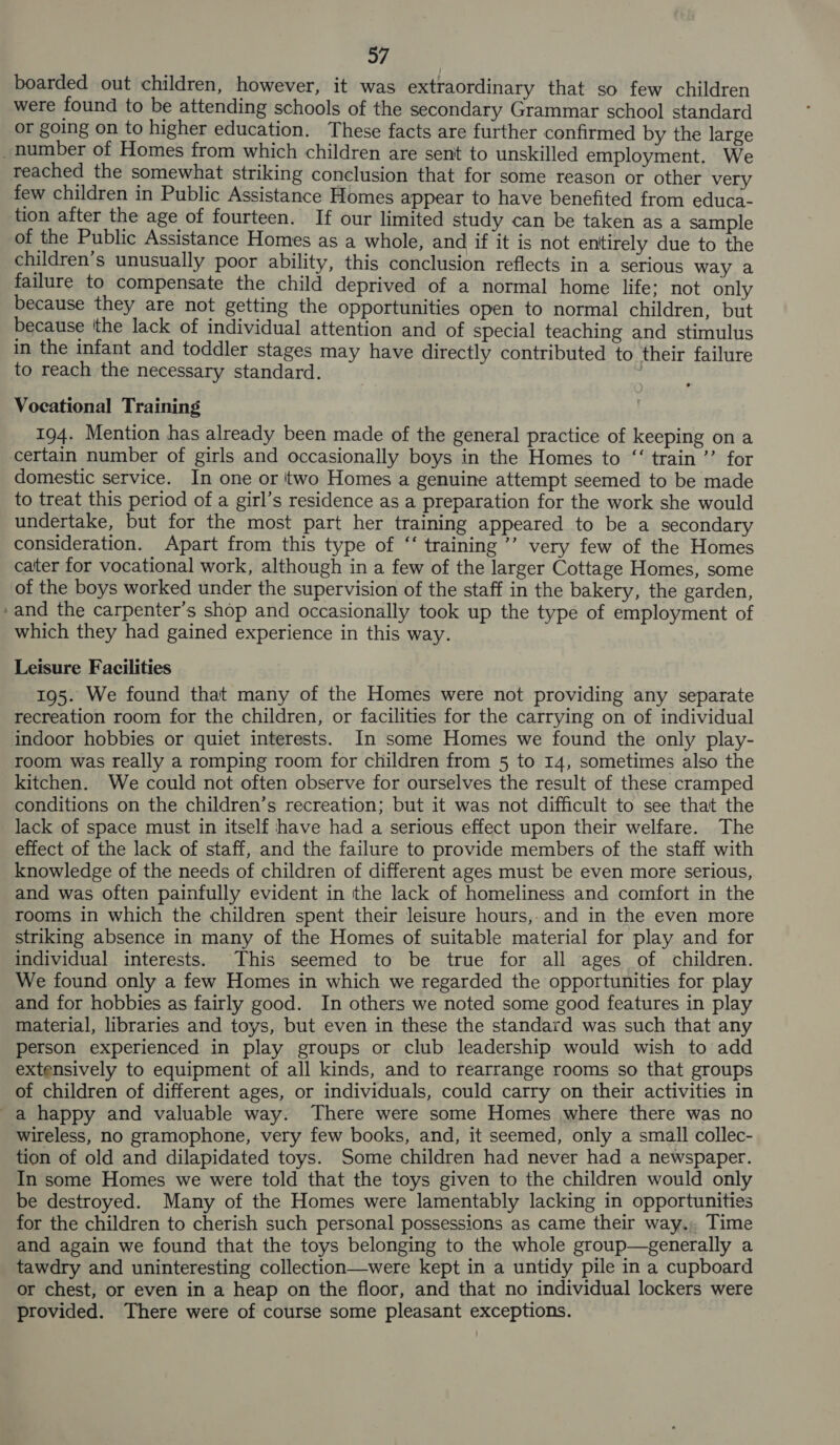 boarded out children, however, it was extraordinary that so few children were found to be attending schools of the secondary Grammar school standard or going on to higher education. These facts are further confirmed by the large a) reached the somewhat striking conclusion that for some reason or other very few children in Public Assistance Homes appear to have benefited from educa- tion after the age of fourteen. If our limited study can be taken as a sample of the Public Assistance Homes as a whole, and if it is not entirely due to the children’s unusually poor ability, this conclusion reflects in a serious way a failure to compensate the child deprived of a normal home life; not only because they are not getting the opportunities open to normal children, but because ithe lack of individual attention and of special teaching and stimulus in the infant and toddler stages may have directly contributed to their failure to reach the necessary standard. , Vocational Training 194. Mention has already been made of the general practice of keeping on a certain number of girls and occasionally boys in the Homes to “‘ train ’’ for domestic service. In one or 'two Homes a genuine attempt seemed to be made to treat this period of a girl’s residence as a preparation for the work she would undertake, but for the most part her training appeared to be a secondary consideration. Apart from this type of “ training ’’ very few of the Homes cater for vocational work, although in a few of the larger Cottage Homes, some of the boys worked under the supervision of the staff in the bakery, the garden, and the carpenter’s shop and occasionally took up the type of employment of which they had gained experience in this way. Leisure Facilities 195. We found that many of the Homes were not providing any separate recreation room for the children, or facilities for the carrying on of individual indoor hobbies or quiet interests. In some Homes we found the only play- room was really a romping room for children from 5 to 14, sometimes also the kitchen. We could not often observe for ourselves the result of these cramped conditions on the children’s recreation; but it was not difficult to see that the lack of space must in itself have had a serious effect upon their welfare. The effect of the lack of staff, and the failure to provide members of the staff with knowledge of the needs of children of different ages must be even more serious, and was often painfully evident in the lack of homeliness and comfort in the rooms in which the children spent their leisure hours,.and in the even more striking absence in many of the Homes of suitable material for play and for individual interests. This seemed to be true for all ages of children. We found only a few Homes in which we regarded the opportunities for play and for hobbies as fairly good. In others we noted some good features in play material, libraries and toys, but even in these the standard was such that any person experienced in play groups or club leadership would wish to add extensively to equipment of all kinds, and to rearrange rooms so that groups of children of different ages, or individuals, could carry on their activities in wireless, no gramophone, very few books, and, it seemed, only a small collec- tion of old and dilapidated toys. Some children had never had a newspaper. In some Homes we were told that the toys given to the children would only be destroyed. Many of the Homes were lamentably lacking in opportunities for the children to cherish such personal possessions as came their way. Time and again we found that the toys belonging to the whole group—generally a tawdry and uninteresting collection—were kept in a untidy pile in a cupboard or chest, or even in a heap on the floor, and that no individual lockers were provided. There were of course some pleasant exceptions.