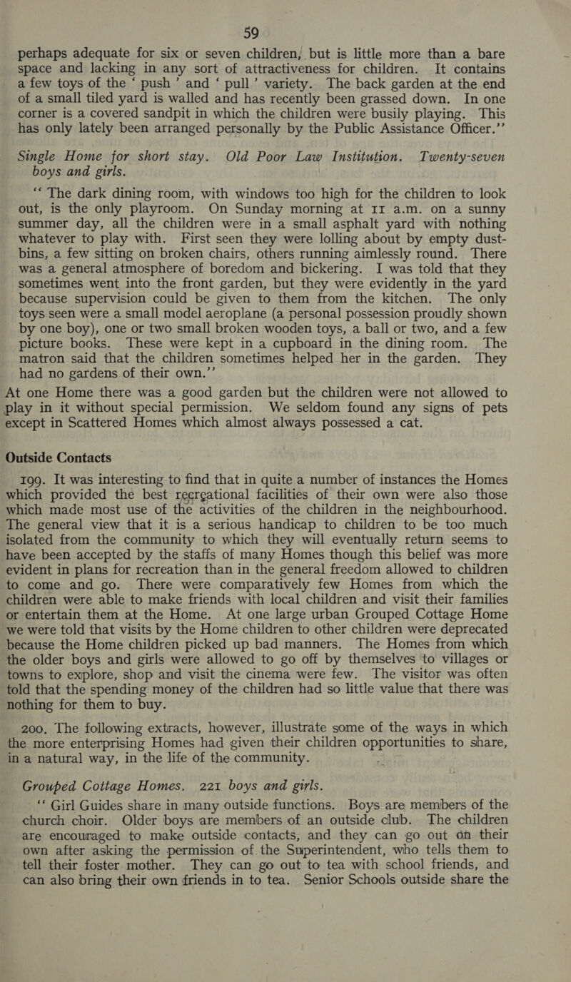 perhaps adequate for six or seven children, but is little more than a bare space and lacking in any sort of attractiveness for children. It contains a few toys of the ‘ push’ and ‘ pull’ variety. The back garden at the end of a small tiled yard is walled and has recently been grassed down. In one corner is a covered sandpit in which the children were busily playing. This has only lately been arranged personally by the Public Assistance Officer.’’ Single Home for short stay. Old Poor Law Institution. Twenty-seven boys and girls. ‘“ The dark dining room, with windows too high for the children to look out, is the only playroom. On Sunday morning at Ir a.m. on a sunny summer day, all the children were in a small asphalt yard with nothing whatever to play with. First seen they were lolling about by empty dust- bins, a few sitting on broken chairs, others running aimlessly round. There was a general atmosphere of boredom and bickering. I was told that they sometimes went into the front garden, but they were evidently in the yard because supervision could be given to them from the kitchen. The only toys seen were a small model aeroplane (a personal possession proudly shown by one boy), one or two small broken wooden toys, a ball or two, and a few picture books. These were kept in a cupboard in the dining room. The matron said that the children sometimes helped her in the garden. They had no gardens of their own.’’ At one Home there was a good garden but the children were not allowed to play in it without special permission. We seldom found any signs of pets except in Scattered Homes which almost always possessed a cat. Outside Contacts 199. It was interesting to find that in quite a number of instances the Homes which provided the best recrgational facilities of their own were also those which made most use of the activities of the children in the neighbourhood. The general view that it is a serious handicap to children to be too much isolated from the community to which they will eventually return seems to have been accepted by the staffs of many Homes though this belief was more evident in plans for recreation than in the general freedom allowed to children to come and go. There were comparatively few Homes from which the children were able to make friends with local children and visit their families or entertain them at the Home. At one large urban Grouped Cottage Home we were told that visits by the Home children to other children were deprecated because the Home children picked up bad manners. The Homes from which the older boys and girls were allowed to go off by themselves to villages or towns to explore, shop and visit the cinema were few. The visitor was often told that the spending money of the children had so little value that there was nothing for them to buy. 200. The following extracts, however, illustrate some of the ways in which the more enterprising Homes had given their children opportunities to share, in a natural way, in the life of the community. Grouped Cottage Homes. 221 boys and girls. _ ‘* Girl Guides share in many outside functions. Boys are members of the church choir. Older boys are members of an outside club. The children are encouraged to make outside contacts, and they can go out on their own after asking the permission of the Superintendent, who tells them to tell their foster mother. They can go out to tea with school friends, and can also bring their own friends in to tea. Senior Schools outside share the