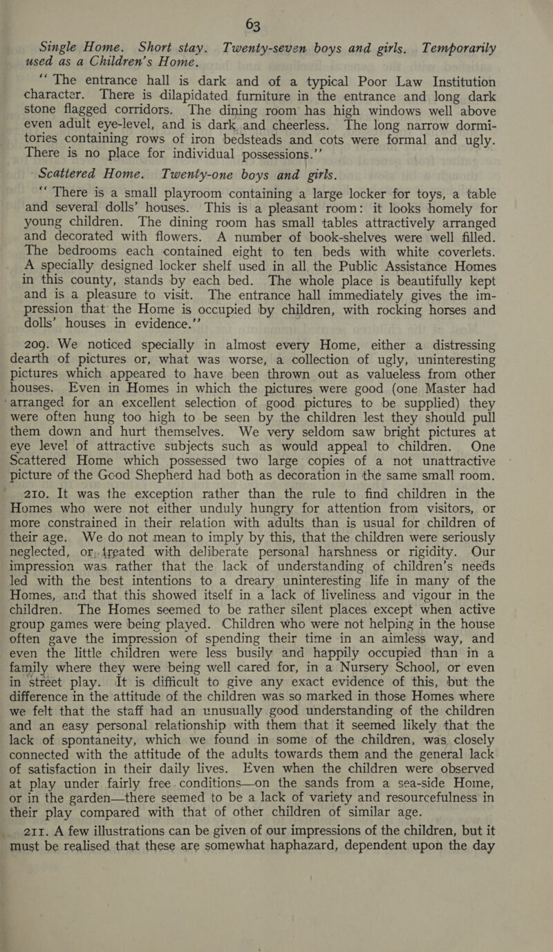 Single Home. Short stay. Twenty-seven boys and girls. Temporarily used as a Children’s Home. “The entrance hall is dark and of a typical Poor Law Institution character. There is dilapidated furniture in the entrance and long dark stone flagged corridors. The dining room has high windows well above even adult eye-level, and is dark and cheerless. The long narrow dormi- tories containing rows of iron bedsteads and cots were formal and ugly. There is no place for individual possessions.’’ ‘Scattered Home. Twenty-one boys and girls. “There is a small playroom containing a large locker for toys, a table and several dolls’ houses. This is a pleasant room: it looks homely for young children. The dining room has small tables attractively arranged and decorated with flowers. A number of book-shelves were well filled. The bedrooms each contained eight to ten beds with white coverlets. A specially designed locker shelf used in all the Public Assistance Homes in this county, stands by each bed. The whole place is beautifully kept and is a pleasure to visit. The entrance hall immediately gives the im- pression that the Home is occupied by children, with rocking horses and dolls’ houses in evidence.’’ | 209. We noticed specially in almost every Home, either a distressing dearth of pictures or, what was worse, a collection of ugly, uninteresting pictures which appeared to have been thrown out as valueless from other houses. Even in Homes in which the pictures were good (one Master had ‘arranged for an excellent selection of good pictures to be supplied) they were often hung too high to be seen by the children lest. they should pull them down and hurt themselves. We very seldom saw bright pictures at eye level of attractive subjects such as would appeal to children. One Scattered Home which possessed two large copies of a not unattractive picture of the Gcod Shepherd had both as decoration in the same small room. 210. It was the exception rather than the rule to find children in the Homes who were not either unduly hungry for attention from visitors, or more constrained in their relation with adults than is usual for children of their age. We do not mean to imply by this, that the children were seriously neglected, or,;.treated with deliberate personal harshness or rigidity. Our impression was rather that the lack of understanding of children’s needs led with the best intentions to a dreary uninteresting life in many of the Homes, and that this showed itself in a lack of liveliness and vigour in the children. The Homes seemed to be rather silent places except when active group games were being played. Children who were not helping in the house often gave the impression of spending their time in an aimless way, and even the little children were less busily and happily occupied than in a family where they were being well cared for, in a Nursery School, or even in street play. It is difficult to give any exact evidence of this, but the difference in the attitude of the children was so marked in those Homes where we felt that the staff had an unusually good understanding of the children and an easy personal relationship with them that it seemed likely that the lack of spontaneity, which we found in some of the children, was. closely connected with the attitude of the adults towards them and the general lack of satisfaction in their daily lives. Even when the children were observed at play under fairly free.conditions—on the sands from a sea-side Home, or in the garden—there seemed to be a lack of variety and resourcefulness in their play compared with that of other children of similar age. 211. A few illustrations can be given of our impressions of the children, but it must be realised that these are somewhat haphazard, dependent upon the day