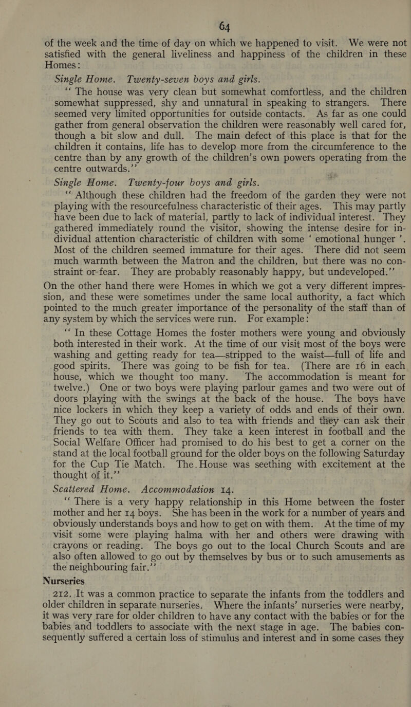 of the week and the time of day on which we happened to visit. We were not satisfied with the general liveliness and happiness of the children in these Homes: Single Home. Twenty-seven boys and girls. ‘“ The house was very clean but somewhat comfortless, and the children somewhat suppressed, shy and unnatural in speaking to strangers. There seemed very limited opportunities for outside contacts. As far as one could gather from general observation the children were reasonably well cared for, though a bit slow and dull. The main defect of this place is that for the children it contains, life has to develop more from the circumference to the centre than by any growth of the children’s own powers operating from the centre outwards.’’ Single Home. Twenty-four boys and girls. ‘““ Although these children had the freedom of the garden they were not playing with the resourcefulness characteristic of their ages. This may partly have been due to lack of material, partly to lack of individual interest. They gathered immediately round the visitor, showing the intense desire for in- dividual attention characteristic of children with some ‘ emotional hunger ’. Most of the children seemed immature for their ages. There did not seem much warmth between the Matron and the children, but there was no con- straint or-fear. They are probably reasonably happy, but undeveloped.’’ On the other hand there were Homes in which we got a very different impres- sion, and these were sometimes under the same local authority, a fact which pointed to the much greater importance of the personality of the staff than of any system by which the services were run. For example: ‘In these Cottage Homes the foster mothers were young and obviously both interested in their work. At the time of our visit most of the boys were washing and getting ready for tea—stripped to the waist—full of life and good spirits. There was going to be fish for tea. (There are 16 in each house, which we thought too many. The accommodation is meant for twelve.) One or two boys were playing parlour games and two were out of doors playing with the swings at the back of the house. The boys have nice lockers in which they keep a variety of odds and ends of their own. They go out to Scouts and also to tea with friends and they can ask their friends to tea with them. They take a keen interest in football and the Social Welfare Officer had promised to do his best to get a corner on the stand at the local football ground for the older boys on the following Saturday for the Cup Tie Match. The.House was seething with excitement at the thought of it.”’ Scattered Home. Accommodation 14. ‘““ There is a very happy relationship in this Home between the foster mother and her 14 boys. She has been in the work for a number of years and obviously understands boys and how to get on with them. At the time of my visit some were playing halma with her and others were drawing with crayons or reading. The boys go out to the local Church Scouts and are also often allowed to go out by themselves by bus or to such amusements as the neighbouring fair.”’ Nurseries 212. It was a common practice to separate the infants from the toddlers and older children in separate nurseries. Where the infants’ nurseries were nearby, it was very rare for older children to have any contact with the babies or for the babies and toddlers to associate with the next stage in age. The babies con- sequently suffered a certain loss of stimulus and interest and in some cases they