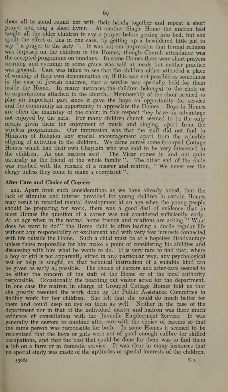 - ~ 69 them all to stand round her with their hands together and repeat a short prayer and sing a short hymn. At another Single Home the matron had taught all the older children to say a prayer before getting into bed, but she spoilt the effect of this in one case, by getting up a bewildered little girl to say “a prayer to the lady ’’’. It was not our impression that formal religion was imposed on the children in the Homes, though» Church attendance was the accepted programme on Sundays. In some Homes there were short prayers morning and evening; in some grace was said at meals but neither practice was general. Care was taken to see that the children either attended a place of worship of their own denomination or, if this was not possiblé as sometimes in the case of Jewish children, that a service was specially held for them inside the Home. In many instances the children belonged to the choir or to organisations attached to the church. Membership of the choir seemed to play an important part since it gave the boys an opportunity for service and the community an opportunity to appreciate the Homes. Boys in Homes are often the mainstay of the choir; in this respect they have an advantage not enjoyed by the girls. For many children church seemed to be the only means given them for enjoyment of music and singing, apart from the wireless programmes. Our impression was that the staff did not find in Ministers of Religion any special encouragement apart from the valuable offering of activities to the children. We came across some Grouped Cottage Homes which had their own Chaplain who was said to be very interested in the children. As one matron said ‘‘ The Vicar comes in and out quite naturally as the friend of the whole family ’’. The other end of the scale was reached with the remark of a master and matron, ‘‘ We never see the clergy unless they come to make a complaint ’’. After Care and Choice of Careers 222. Apart from such considerations as we have already noted, that the may result in retarded mental development at an age when the young people should be preparing for work, there was a good deal of evidence that in most Homes the question of a career was not considered sufficiently early. At an age when in the normal home friends and relations are asking ‘‘ What does he want to do?’’ the Home child is often leading a docile regular life without any responsibility or excitement and with very few interests connected with life outside the Home. Such a child must be at a hopeless disadvantage unless those responsible for him make a point of considering his abilities and discussing with him what he wants to do. It is very rare to find that, where a boy or girl is not apparently gifted in any particular way, any psychological test or help is sought, so that technical instruction of a suitable kind can be given as early as possible. The choice of careers and after-care seemed to be either the concern of the staff of the Home or of the local authority responsible. Occasionally the boarding out visitor acted for the department. In one case the matron in charge of Grouped Cottage Homes told us that she greatly resented the work done by the Public Assistance Committee in them and could keep an eye on them as well. Neither in the case of the department nor in that of the individual master and matron was there much evidence of consultation with the Juvenile Employment Service. It was generally the custom to combine after-care with the choice of careers so that the same person was responsible for both. In some Homes it seemed to be recognized that the boys or girls were not of good enough calibre for skilled occupations, and that the best that could be done for them was to find them a job on a farm or in domestic service. It was clear in many instances that no special study was made of the aptitudes or special interests of the children.