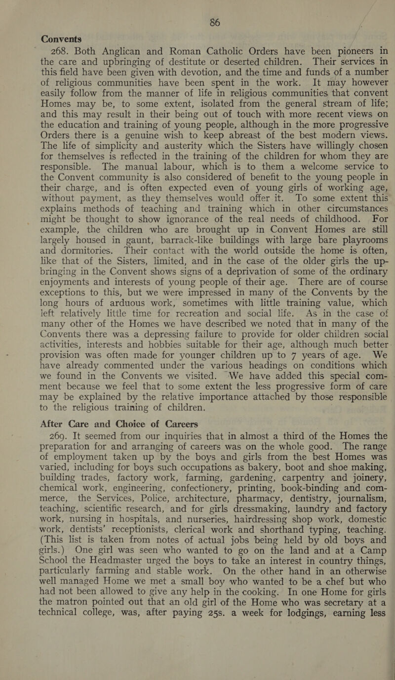 Convents 268. Both Anglican and Roman Catholic Orders have been pioneers in the care and upbringing of destitute or deserted children. Their services in this field have been given with devotion, and the time and funds of a number of religious communities have been spent in the work. It may however easily follow from the manner of life in religious communities that convent Homes may be, to some extent, isolated from the general stream of life; and this may result in their being out of touch with more recent views on the education and training of young people, although in the more progressive Orders there is a genuine wish to keep abreast of the best modern views. The life of simplicity and austerity which the Sisters have willingly chosen for themselves is reflected in the training of the children for whom they are responsible. The manual labour, which is to them a welcome service to the Convent community is also considered of benefit to the young people in their charge, and is often expected even of young girls of working age, without payment, as they themselves would offer it. To some extent this explains methods of teaching and training which in other circumstances might be thought to show ignorance of the real needs of childhood. For example, the children who are brought up in Convent Homes are still largely housed in gaunt, barrack-like buildings with large bare playrooms and dormitories. Their contact with the world outside the home is often, like that of the Sisters, limited, and in the case of the older girls the up- bringing in the Convent shows signs of a deprivation of some of the ordinary enjoyments and interests of young people of their age. There are of course exceptions to this, but we were impressed in many of the Convents by the long hours of arduous work, sometimes with little training value, which left relatively little time for recreation and social life. As in the case of many other of the Homes we have described we noted that in many of the Convents there was a depressing failure to provide for older children social activities, interests and hobbies suitable for their age, although much better provision was often made for younger children up to 7 years of age. We have already commented under the various headings on conditions which we found in the Convents we visited. ‘We have added this special com- | ment because we feel that to some extent the less progressive form of care may be explained by the relative importance attached by those responsible to the religious training of children. | After Care and Choice of Careers 269. It seemed from our inquiries that in almost a third of the Homes the preparation for and arranging of careers was on the whole good. The range of employment taken up by the boys and girls from the best Homes was varied, including for boys such occupations as bakery, boot and shoe making, building trades, factory work, farming, gardening, carpentry and joinery, chemical work, engineering, confectionery, printing, book-binding and com- merce, the Services, Police, architecture, pharmacy, dentistry, journalism, teaching, scientific research, and for girls dressmaking, laundry and factory work, nursing in hospitals, and nurseries, hairdressing shop work, domestic work, dentists’ receptionists, clerical work and shorthand typing, teaching. (This list is taken from notes of actual jobs being held by old boys and girls.) One girl was seen who wanted to go on the land and at a Camp School the Headmaster urged the boys to take an interest in country things, particularly farming and stable work. On the other hand in an otherwise well managed Home we met a small boy who wanted to be a chef but who had not been allowed to give any help in the cooking. In one Home for girls the matron pointed out that an old girl of the Home who was secretary at a technical college, was, after paying 25s. a week for lodgings, earning less