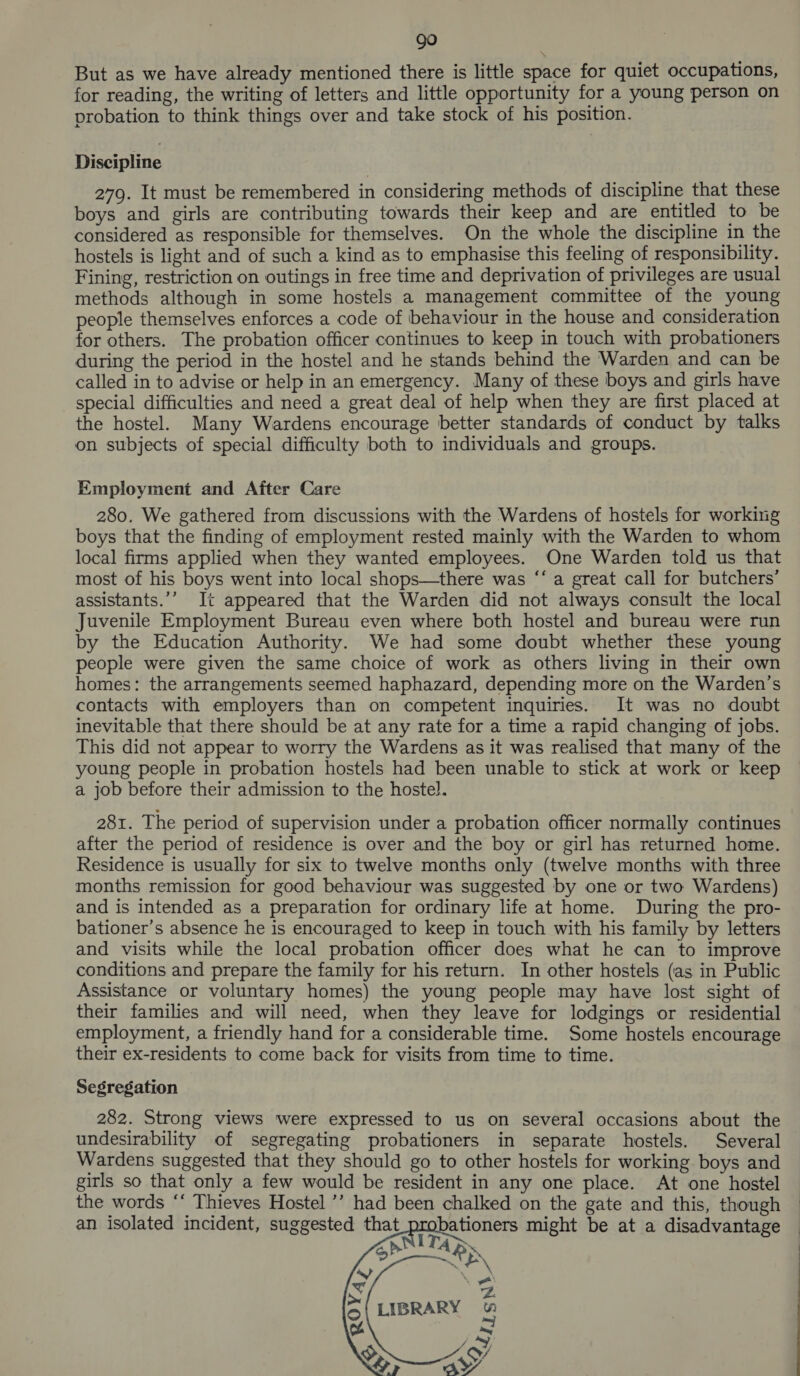 But as we have already mentioned there is little space for quiet occupations, for reading, the writing of letters and little opportunity for a young person on probation to think things over and take stock of his position. Discipline 279. It must be remembered in considering methods of discipline that these boys and girls are contributing towards their keep and are entitled to be considered as responsible for themselves. On the whole the discipline in the hostels is light and of such a kind as to emphasise this feeling of responsibility. Fining, restriction on outings in free time and deprivation of privileges are usual methods although in some hostels a management committee of the young people themselves enforces a code of behaviour in the house and consideration for others. The probation officer continues to keep in touch with probationers during the period in the hostel and he stands behind the Warden and can be called in to advise or help in an emergency. Many of these boys and girls have special difficulties and need a great deal of help when they are first placed at the hostel. Many Wardens encourage better standards of conduct by talks on subjects of special difficulty both to individuals and groups. Employment and After Care 280. We gathered from discussions with the Wardens of hostels for working boys that the finding of employment rested mainly with the Warden to whom local firms applied when they wanted employees. One Warden told us that most of his boys went into local shops—there was “‘ a great call for butchers’ assistants.’’ It appeared that the Warden did not always consult the local Juvenile Employment Bureau even where both hostel and bureau were run by the Education Authority. We had some doubt whether these young people were given the same choice of work as others living in their own homes: the arrangements seemed haphazard, depending more on the Warden’s contacts with employers than on competent inquiries. It was no doubt inevitable that there should be at any rate for a time a rapid changing of jobs. This did not appear to worry the Wardens as it was realised that many of the young people in probation hostels had been unable to stick at work or keep a job before their admission to the hostel. 281. The period of supervision under a probation officer normally continues after the period of residence is over and the boy or girl has returned home. Residence is usually for six to twelve months only (twelve months with three months remission for good behaviour was suggested by one or two Wardens) and is intended as a preparation for ordinary life at home. During the pro- bationer’s absence he is encouraged to keep in touch with his family by letters and visits while the local probation officer does what he can to improve conditions and prepare the family for his return. In other hostels (as in Public Assistance or voluntary homes) the young people may have lost sight of their families and will need, when they leave for lodgings or residential employment, a friendly hand for a considerable time. Some hostels encourage their ex-residents to come back for visits from time to time. Segregation 282. Strong views were expressed to us on several occasions about the undesirability of segregating probationers in separate hostels. Several Wardens suggested that they should go to other hostels for working boys and girls so that only a few would be resident in any one place. At one hostel the words “‘ Thieves Hostel ’’ had been chalked on the gate and this, though | an isolated incident, suggested that_probationers might be at a disadvantage — 1T4 &gt;. iN  