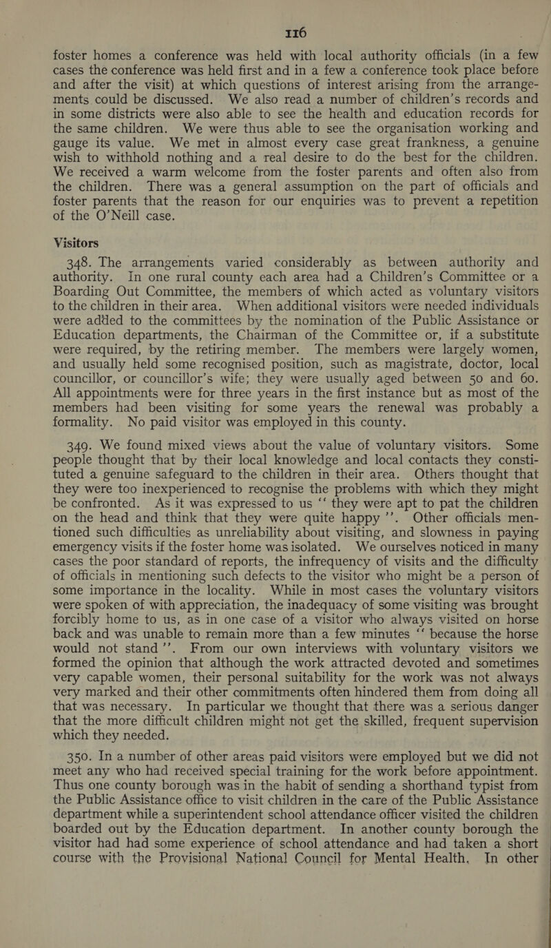foster homes a conference was held with local authority officials (in a few cases the conference was held first and in a few a conference took place before and after the visit) at which questions of interest arising from the arrange- ments could be discussed. We also read a number of children’s records and in some districts were also able to see the health and education records for the same children. We were thus able to see the organisation working and gauge its value. We met in almost every case great frankness, a genuine wish to withhold nothing and a real desire to do the best for the children. We received a warm welcome from the foster parents and often also from the children. There was a general assumption on the part of officials and foster parents that the reason for our enquiries was to prevent a repetition of the O’Neill case. Visitors 348. The arrangements varied considerably as between authority and authority. In one rural county each area had a Children’s Committee or a Boarding Out Committee, the members of which acted as voluntary visitors to the children in their area. When additional visitors were needed individuals were added to the committees by the nomination of the Public Assistance or Education departments, the Chairman of the Committee or, if a substitute were required, by the retiring member. The members were largely women, and usually held some recognised position, such as magistrate, doctor, local councillor, or councillor’s wife; they were usually aged between 50 and 60. All appointments were for three years in the first instance but as most of the members had been visiting for some years the renewal was probably a formality. No paid visitor was employed in this county. 349. We found mixed views about the value of voluntary visitors. Some people thought that by their local knowledge and local contacts they consti- tuted a genuine safeguard to the children in their area. Others thought that they were too inexperienced to recognise the problems with which they might be confronted. As it was expressed to us “‘ they were apt to pat the children on the head and think that they were quite happy ’’. Other officials men- tioned such difficulties as unreliability about visiting, and slowness in paying emergency visits if the foster home was isolated. We ourselves noticed in many cases the poor standard of reports, the infrequency of visits and the difficulty of officials in mentioning such defects to the visitor who might be a person of some importance in the locality. While in most cases the voluntary visitors were spoken of with appreciation, the inadequacy of some visiting was brought forcibly home to us, as in one case of a visitor who always visited on horse back and was unable to remain more than a few minutes ‘‘ because the horse would not stand’’. From our own interviews with voluntary visitors we formed the opinion that although the work attracted devoted and sometimes very capable women, their personal suitability for the work was not always very marked and their other commitments often hindered them from doing all that was necessary. In particular we thought that there was a serious danger that the more difficult children might not get the skilled, frequent supervision which they needed. 350. In a number of other areas paid visitors were employed but we did not meet any who had received special training for the work before appointment. Thus one county borough was in the habit of sending a shorthand typist from the Public Assistance office to visit children in the care of the Public Assistance department while a superintendent school attendance officer visited the children boarded out by the Education department. In another county borough the visitor had had some experience of school attendance and had taken a short course with the Provisional National Council for Mental Health. In other 