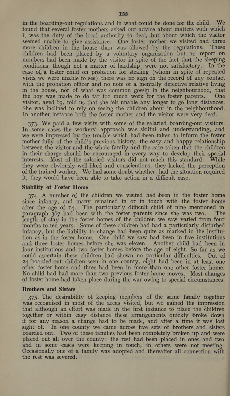 in the boarding-out regulations and in what could be done for the child. We found that several foster mothers asked our advice about matters with which it was the duty of the local authority to deal, but about which the visitor seemed unable to give assistance. One foster mother we visited had three more children in the house than was allowed by the regulations. These children had been placed by a voluntary organisation but no report on numbers had been made by the visitor in spite of the fact that the sleeping conditions, though not a matter of hardship, were not satisfactory. In the case of.a foster child on probation for stealing (whom in spite of repeated visits we were unable to see) there was no sign on the record of any contact with the probation officer and no note of a mentally defective relative living in the house, nor of what was common gossip in the neighbourhood, that the boy was made to do far too much work for the foster parents. One visitor, aged 69, told us that she felt unable any longer to go long distances. She was inclined to rely on seeing the children about in the neighbourhood. In another instance both the foster mother and the visitor were very deaf. 373. We paid a few visits with some of the salaried boarding-out visitors. In some cases the workers’ approach was skilful and understanding, and we were impressed by the trouble which had ‘been taken to inform the foster mother fully of the child’s previous history, the easy and happy relationship between the visitor and the whole family and the care taken that the children in their charge should be encouraged in every way to develop their special interests. Most of the salaried visitors did not reach this standard. While they were obviously well-liked and conscientious, they lacked the perception of the trained worker. We had some doubt whether, had the situation required it, they would have been able to take action in a difficult case. Stability of Foster Home 374. A number of the children we visited had been in the foster home since infancy, and many remained in or in touch with the foster home after the age of 14. The particularly difficult child of nine mentioned in paragraph 367 had been with the foster parents since she was two. The length of stay in the foster homes of the children we saw varied from four months to ten years. Some of these children had had a particularly disturbed infancy, but the liability to change had been quite as marked in the institu- tion as in the foster home. One child we saw had been in five institutions and three foster homes before she was eleven. Another child had been in four institutions and two foster homes before the age of eight. So far as we could ascertain these children had shown no particular difficulties. Out of 24 boarded-out children seen in one county, eight had been in at least one other foster home and three had been in more than one other foster home. No child had had more than two previous foster home moves. Most changes of foster home had taken place during the war owing to special circumstances. Brothers and Sisters 375. The desirability of keeping members of the same family together was recognised in most of the areas visited, but we gained the impression that although an effort was made in the first instance to place the children together or within easy distance these arrangements quickly broke down if for any reason a change had to be made, and after a time it was lost sight of. In one county we came across five sets of brothers and sisters boarded out. Two of these families had been completely broken up and were placed out all over the county: the rest had been placed in ones and two and in some cases were keeping in touch, in others were not meeting. Occasionally one of a family was adopted and thereafter all connection with the rest was severed.