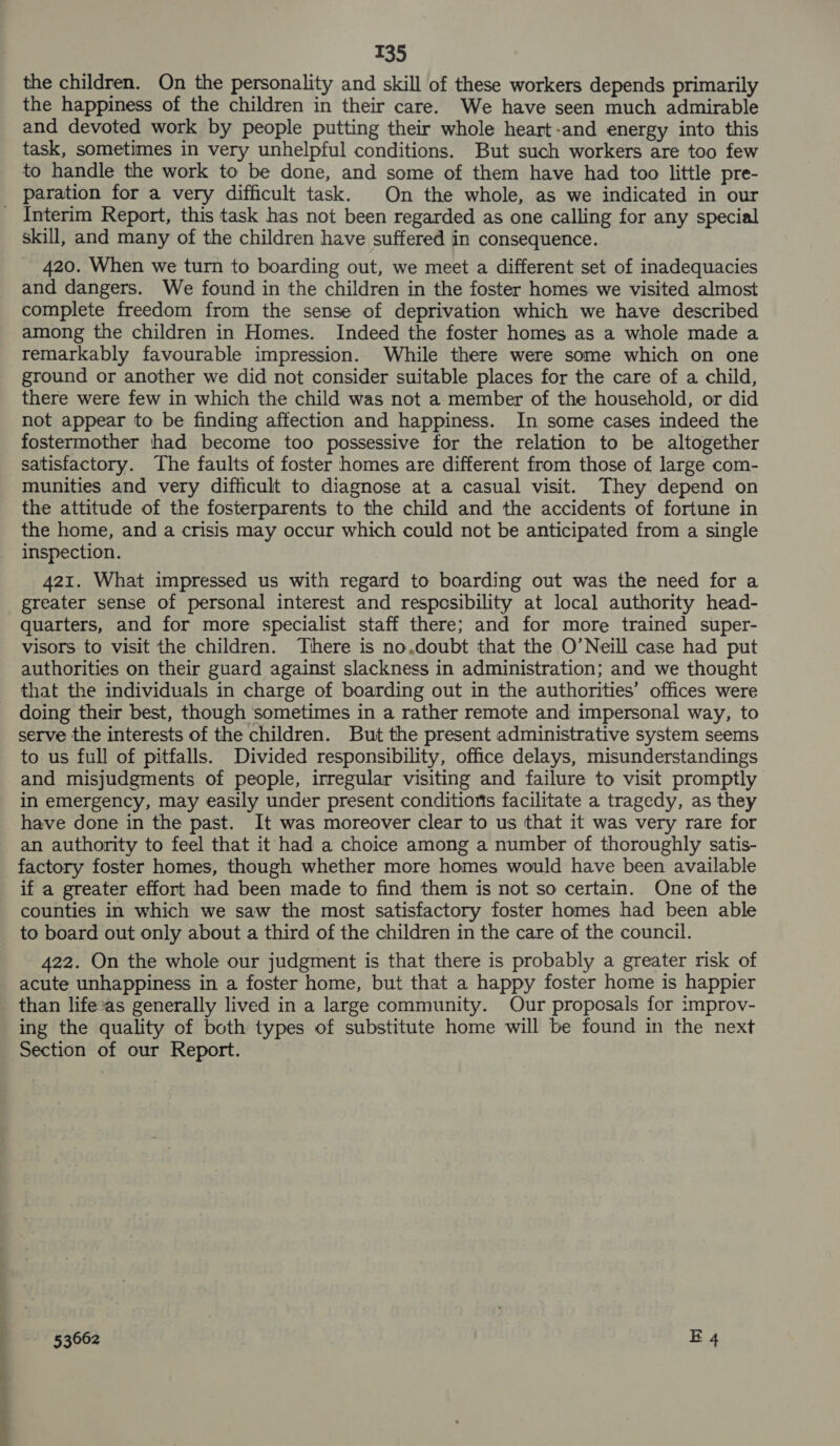 the children. On the personality and skill of these workers depends primarily the happiness of the children in their care. We have seen much admirable and devoted work by people putting their whole heart-and energy into this task, sometimes in very unhelpful conditions. But such workers are too few to handle the work to be done, and some of them have had too little pre- paration for a very difficult task. On the whole, as we indicated in our Fe ON eee ee skill, and many of the children have suffered in consequence. 420. When we turn to boarding out, we meet a different set of inadequacies and dangers. We found in the children in the foster homes we visited almost complete freedom from the sense of deprivation which we have described among the children in Homes. Indeed the foster homes as a whole made a remarkably favourable impression. While there were some which on one ground or another we did not consider suitable places for the care of a child, there were few in which the child was not a member of the household, or did not appear to be finding affection and happiness. In some cases indeed the fostermother had become too possessive for the relation to be altogether satisfactory. The faults of foster homes are different from those of large com- munities and very difficult to diagnose at a casual visit. They depend on the attitude of the fosterparents to the child and the accidents of fortune in the home, and a crisis may occur which could not be anticipated from a single inspection. 421. What impressed us with regard to boarding out was the need for a greater sense of personal interest and respcesibility at local authority head- quarters, and for more specialist staff there; and for more trained super- visors to visit the children. There is no,doubt that the O’Neill case had put authorities on their guard against slackness in administration; and we thought that the individuals in charge of boarding out in the authorities’ offices were doing their best, though sometimes in a rather remote and impersonal way, to serve the interests of the children. But the present administrative system seems to us full of pitfalls. Divided responsibility, office delays, misunderstandings and misjudgments of people, irregular visiting and failure to visit promptly in emergency, may easily under present conditions facilitate a tragedy, as they have done in the past. It was moreover clear to us that it was very rare for an authority to feel that it had a choice among a number of thoroughly satis- factory foster homes, though whether more homes would have been available if a greater effort had been made to find them is not so certain. One of the counties in which we saw the most satisfactory foster homes had been able to board out only about a third of the children in the care of the council. 422. On the whole our judgment is that there is probably a greater risk of acute unhappiness in a foster home, but that a happy foster home is happier than lifecas generally lived in a large community. Our proposals for improv- ing the quality of both types of substitute home will be found in the next Section of our Report.