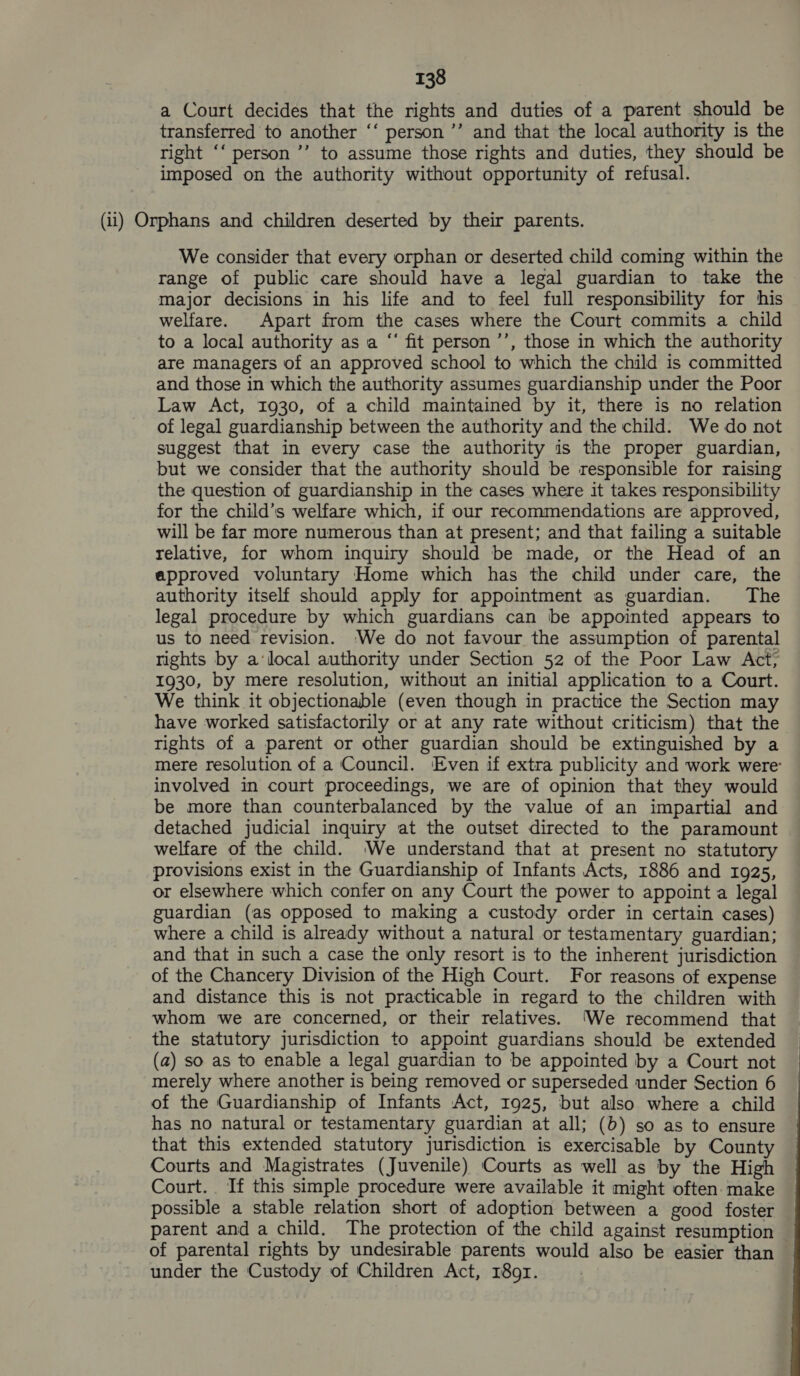 a Court decides that the rights and duties of a parent should be transferred to another ‘‘ person ’’ and that the local authority is the right ‘‘ person ’’ to assume those rights and duties, they should be imposed on the authority without opportunity of refusal. (ii) Orphans and children deserted by their parents. We consider that every orphan or deserted child coming within the range of public care should have a legal guardian to take the major decisions in his life and to feel full responsibility for his welfare. Apart from the cases where the Court commits a child to a local authority as a “‘ fit person ’’, those in which the authority are managers of an approved school to which the child is committed and those in which the authority assumes guardianship under the Poor Law Act, 1930, of a child maintained by it, there is no relation of legal guardianship between the authority and the child. We do not suggest that in every case the authority is the proper guardian, but we consider that the authority should be responsible for raising the question of guardianship in the cases where it takes responsibility for the child’s welfare which, if our recommendations are approved, will be far more numerous than at present; and that failing a suitable relative, for whom inquiry should be made, or the Head of an approved voluntary Home which has the child under care, the authority itself should apply for appointment as guardian. The legal procedure by which guardians can be appointed appears to us to need revision. We do not favour the assumption of parental rights by a‘local authority under Section 52 of the Poor Law Act; 1930, by mere resolution, without an initial application to a Court. We think it objectionable (even though in practice the Section may have worked satisfactorily or at any rate without criticism) that the rights of a parent or other guardian should be extinguished by a mere resolution of a Council. Even if extra publicity and work were: involved in court proceedings, we are of opinion that they would be more than counterbalanced by the value of an impartial and detached judicial inquiry at the outset directed to the paramount welfare of the child. We understand that at present no statutory provisions exist in the Guardianship of Infants Acts, 1886 and 1925, or elsewhere which confer on any Court the power to appoint a legal guardian (as opposed to making a custody order in certain cases) where a child is already without a natural or testamentary guardian; and that in such a case the only resort is to the inherent jurisdiction of the Chancery Division of the High Court. For reasons of expense and distance this is not practicable in regard to the children with whom we are concerned, or their relatives. ‘We recommend that the statutory jurisdiction to appoint guardians should be extended (a) so as to enable a legal guardian to be appointed by a Court not merely where another is being removed or superseded under Section 6 of the Guardianship of Infants Act, 1925, but also where a child has no natural or testamentary guardian at all; (b) so as to ensure that this extended statutory jurisdiction is exercisable by County Courts and Magistrates (Juvenile) Courts as well as by the High Court. If this simple procedure were available it might often. make possible a stable relation short of adoption between a good foster parent and a child. The protection of the child against resumption of parental rights by undesirable parents would also be easier than — under the Custody of Children Act, 1891.