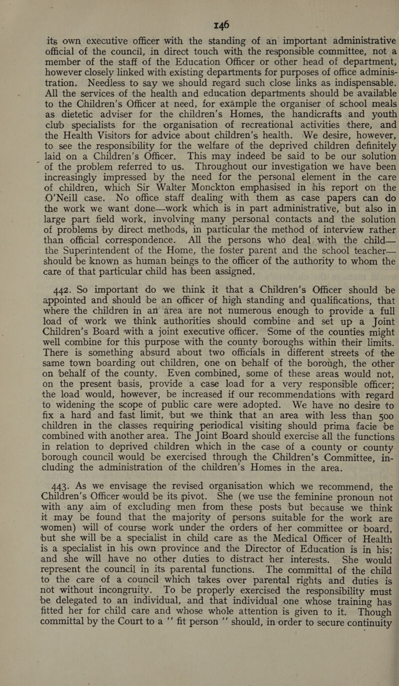 its own executive officer with the standing of an important administrative official of the council, in direct touch with the responsible committee, not a member of the staff of the Education Officer or other head of department, however closely linked with existing departments for purposes of office adminis- tration. Needless to say we should regard such close links as indispensable. All the services of the health and education departments should be available to the Children’s Officer at need, for example the organiser of school meals as dietetic adviser for the children’s Homes, the handicrafts and youth club specialists for the organisation of recreational activities there, and the Health Visitors for advice about children’s health. (We desire, however, to see the responsibility for the welfare of the deprived children definitely laid on a Children’s Officer. This may indeed be said to be our solution ' of the problem referred to us. Throughout our investigation we have been increasingly impressed by the need for the personal element in the care of children, which Sir Walter Monckton emphasised in his report on the O’Neill case. No office staff dealing with them as case papers can do the work we want done—work which is in part administrative, but also in large part field work, involving many personal contacts and the solution of problems by direct methods, in particular the method of interview rather than official correspondence. All the persons who deal, with the child— the Superintendent of the Home, the foster parent and the school teacher— should be known as human beings to the officer of the authority to whom the care of that particular child has been assigned. 442. So important do we think it that-a Children’s Officer should be appointed and should be an officer of high standing and qualifications, that where the children in an area are not numerous enough to provide a full load of work we think authorities should combine and set up a Joint Children’s Board with a joint executive officer. Some of the counties might well combine for this purpose with the county boroughs within their limits. There is something absurd about two officials in different streets of the same town boarding out children, one on behalf of the borough, the other on behalf of the county. Even combined, some of these areas would not, on the present basis, provide a case load for a very responsible officer; the load would, however, be increased if our recommendations with regard to widening the scope of public care were adopted. We have no desire to fix a hard and fast limit, but we think that an area with less than 500 children in the classes requiring periodical visiting should prima facie be combined with another area. The Joint Board should exercise all the functions in relation to deprived children which in the case of a county or county borough council would be exercised through the ‘Children’s Committee, in- cluding the administration of the children’s Homes in the area. 3. As we envisage the revised organisation which we recommend, the Children’s Officer would be its pivot. She (we use the feminine pronoun not with any aim of excluding men from these posts but because we think it may be found that the majority of persons suitable for the work are women) will of course work under the orders of her committee or board, but she will be a specialist in child care as the Medical Officer of Health is a specialist in his own province and the Director of Education is in his; and she will have no other duties to distract her interests. She would represent the council in its parental functions. The committal of the child to the care of a council which takes over parental rights and duties is not without incongruity. To be properly exercised the responsibility must be delegated to an individual, and that individual one whose training has fitted her for child care and whose whole attention is given to it. Though committal by the Court to a “‘ fit person ’’ should, in order to secure continuity
