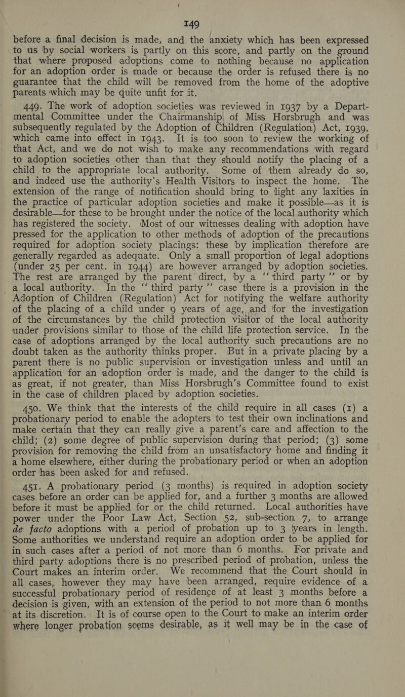 before a final decision is made, and the anxiety which has been expressed to us by social workers is partly on this score, and partly on the ground that where proposed adoptions come to nothing because no application for an adoption order is made or because the order is refused there is no guarantee that the child will be removed from the home of the adoptive parents which may be quite unfit for it. 449. The work of adoption societies was reviewed in 1937 by a Depart- mental Committee under the Chairmanship) of Miss Horsbrugh and was subsequently regulated by the Adoption of Children (Regulation) Act, 1939, which came into effect in 1943. It is too soon to review the working of that Act, and we do not wish to make any recommendations with regard to adoption societies other than that they should notify the placing of a child to the appropriate local authority. Some of them already do so, and indeed use the authority’s Health Visitors to inspect the home. The extension of the range of notification should bring to light any laxities in the practice of particular adoption societies and make it possible—as it is desirable—for these to be brought under the notice of the local authority which has registered the society. ‘Most of our witnesses dealing with adoption have pressed for the application to other methods of adoption of the precautions required for adoption society placings: these by implication therefore are generally regarded as adequate. Only a small proportion of legal adoptions (under 25 per cent. in 1944) are however arranged by adoption societies. The rest are arranged by the parent direct, by a ‘‘ third party ’’ or by a local authority. In the ‘‘ third party ’’ case there is a provision in the Adoption of Children (Regulation) Act for notifying the welfare authority of the placing of a child under 9 years of age, and for the investigation of the circumstances by the child protection visitor of the local authority under provisions similar to those of the child life protection service. In the case of adoptions arranged by the local authority such precautions are no doubt taken as the authority thinks proper. ‘But in a private placing by a parent there is no public supervision or investigation unless and until an application for an adoption order is made, and the danger to the child is as great, if not greater, than Miss Horsbrugh’s Committee found to exist in the case of children placed by adoption societies. 450. We think that the interests of the child require in all cases (I) a probationary period to enable the adopters to test their own inclinations and make certain that they can really give a parent’s care and affection to the child; (2) some degree of public supervision during that period; (3) some provision for removing the child from an unsatisfactory home and finding it a home elsewhere, either during the probationary period or when an adoption order has been asked for and refused. 451. A probationary period (3 months) is required in adoption society cases before an order can be applied for, and a further 3 months are allowed before it must be applied for or the child returned. Local authorities have power under the Poor Law Act, Section 52, sub-section 7, to arrange de facto adoptions with a period of probation up to 3 lyears in length. Some authorities we understand require an adoption order to be applied for in such cases after a period of not more than 6 months. For private and third party adoptions there is no prescribed period of probation, unless the Court makes an interim order. We recommend that the Court should in all cases, however they may have been arranged, require evidence of a successful probationary period of residence of at least 3 months before a decision is given, with an extension of the period to not more than 6 months at its discretion. It is of course open to the Court to make an interim order where longer probation seems desirable, as it well may be in the case of