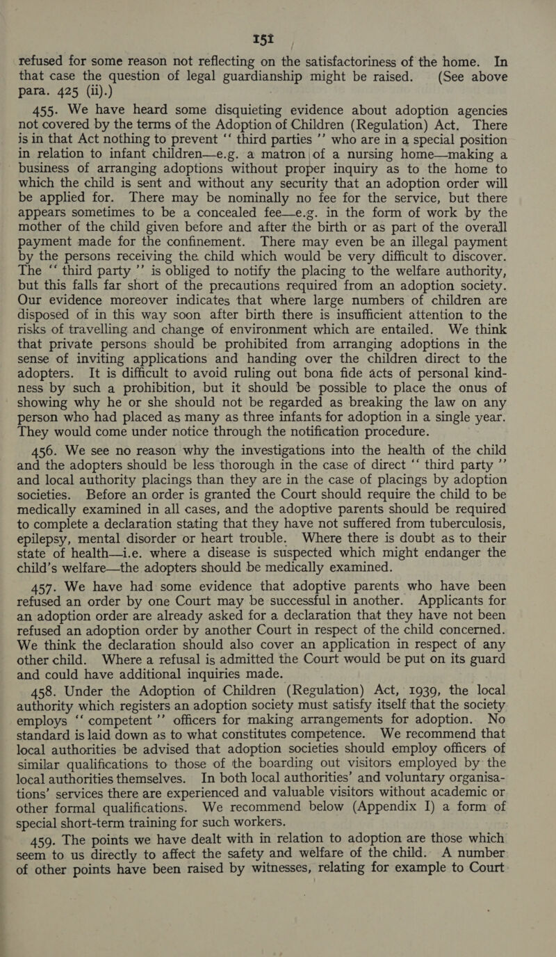 refused for some reason not reflecting on the satisfactoriness of the home. In that case the question of legal guardianship might be raised. (See above para. 425 (il).) 455. We have heard some disquieting evidence about adoption agencies not covered by the terms of the Adoption of Children (Regulation) Act. There is in that Act nothing to prevent “‘ third parties ’’ who are in a special position in relation to infant children—e.g. a matron,of a nursing home—making a business of arranging adoptions without proper inquiry as to the home to which the child is sent and without any security that an adoption order will be applied for. There may be nominally no fee for the service, but there appears sometimes to be a concealed fee—e.g. in the form of work by the mother of the child given before and after the birth or as part of the overall payment made for the confinement. There may even be an illegal payment by the persons receiving the child which would be very difficult to discover. The “‘ third party ’’ is obliged to notify the placing to the welfare authority, but this falls far short of the precautions required from an adoption society. Our evidence moreover indicates that where large numbers of children are disposed of in this way soon after birth there is insufficient attention to the risks of travelling and change of environment which are entailed. We think that private persons should be prohibited from arranging adoptions in the sense of inviting applications and handing over the children direct to the adopters. It is difficult to avoid ruling out bona fide acts of personal kind- ness by such a prohibition, but it should be possible to place the onus of showing why he or she should not be regarded as breaking the law on any person who had placed as many as three infants for adoption in a single year. They would come under notice through the notification procedure. 456. We see no reason why the investigations into the health of the child and the adopters should be less thorough in the case of direct ‘* third party ”’ and local authority placings than they are in the case of placings by adoption societies. Before an order is granted the Court should require the child to be medically examined in all cases, and the adoptive parents should be required to complete a declaration stating that they have not suffered from tuberculosis, epilepsy, mental disorder or heart trouble. Where there is doubt as to their state of health—i.e. where a disease is suspected which might endanger the child’s welfare—the adopters should be medically examined. 457. We have had some evidence that adoptive parents who have been refused an order by one Court may be successful in another. Applicants for an adoption order are already asked for a declaration that they have not been refused an adoption order by another Court in respect of the child concerned. We think the declaration should also cover an application in respect of any other child. Where a refusal is admitted the Court would be put on its guard and could have additional inquiries made. 458. Under the Adoption of Children (Regulation) Act, 1939, the local authority which registers an adoption society must satisfy itself that the society employs ‘‘ competent ’’ officers for making arrangements for adoption. No standard is laid down as to what constitutes competence. We recommend that local authorities be advised that adoption societies should employ officers of similar qualifications to those of the boarding out visitors employed by the local authorities themselves. In both local authorities’ and voluntary organisa- tions’ services there are experienced and valuable visitors without academic or other formal qualifications. We recommend below (Appendix I) a form of special short-term training for such workers. | 459. The points we have dealt with in relation to adoption are those which seem to us directly to affect the safety and welfare of the child. A number of other points have been raised by witnesses, relating for example to Court