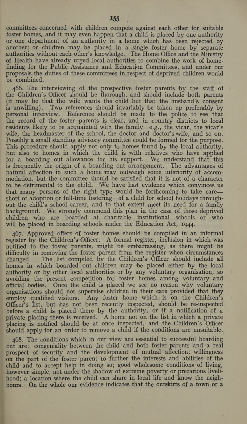 committees concerned with children compete against each other for suitable foster homes, and it may even happen that a child is placed by one authority or one department of an authority in a home which has been rejected by another; or children may be placed in a single foster home by separate authorities without each other’s knowledge. The Home Office and the Ministry of Health have already urged local authorities to combine the work of home- finding for the Public Assistance and Education Committees, and under our proposals the duties of these committees in respect of deprived children would be combined. 466. The interviewing of the prospective foster parents by the staff of the Children’s Officer should be thorough, and should include both parents (it may be that the wife wants the child but that the husband’s consent is unwilling). Two references should invariably be taken up preferably by personal interview. eference should be made to the police to see that the record of the foster parents is clear, and in country districts to local residents likely to be acquainted with the family—e.g., the vicar, the vicar’s wife, the headmaster of the school, the doctor and doctor’s wife, and so on. Possibly a small standing advisory committee could ‘be formed for the purpose. This procedure should apply not only to homes found by the local authority, but also to homes in which the child is with relatives who have applied for a boarding out allowance for his support. We understand that this is frequently the origin of a boarding out arrangement. The advantages of natural affection in such a home may outweigh some inferiority of accom- modation, but the committee should be satisfied that it is not of a character to be detrimental to the child. ‘We have had evidence which convinces us that many persons of the right type would be forthcoming to take care— short of adoption or full-time fostering—of a child for schoo] holidays through- out the child’s school career, and to that extent meet its need for a family background. We strongly commend this plan in the case of those deprived children who are boarded at charitable institutional schools or who will be placed in boarding schools under the Education Act, 1944. 467. Approved offers of foster homes should be compiled in an informal register by the Children’s Officer. A formal register, inclusion in which was notified to the foster parents, might be embarrassing, as there might be difficulty in removing the foster parent from the register when circumstances changed. The list compiled by the Children’s Officer should include all homes in which boarded out children may be placed either by the local authority or by other local authorities or by any voluntary organisation, so avoiding the present competition for foster homes among voluntary and official bodies. Once the child is placed we see no reason why voluntary organisations should not supervise children in their care provided that they employ qualified visitors. Any foster home which is on the Children’s Officer’s list, but has not been recently inspected, should be re-inspected before a child is placed there by the authority, or if a notification of a private placing there is received. A home not on the list in which a private placing is notified should be at once inspected, and the Children’s Officer should apply for an order to remove a child if the conditions are unsuitable. 468. The conditions which in our view are essential to successful boarding out are: congeniality between the child and both foster parents and a real prospect of security and the development of mutual affection; willingness on the part of the foster parent’to further the interests and abilities of the child and to accept help in doing so; good wholesome conditions of living, however simple, not under the shadow of extreme poverty or precarious liveli- hood; a location where the child can share in local life and know the neigh- bours. On the whole our evidence indicates that the outskirts of a town or a