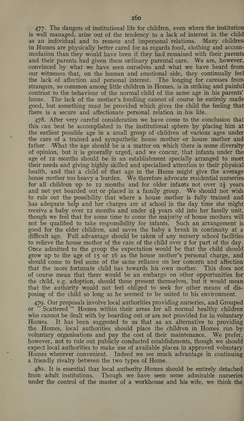 477. The dangers of institutional life for children, even where the institution is well managed, arise out of the tendency to a lack of interest in the child as an individual and to remote and impersonal relations. Many children in Homes are physically better cared for as regards food, clothing and accom- modation than they would have been if they had remained with their parents and their parents had given them ordinary parental care. We are, however, convinced by what we have seen ourselves and what we have heard from our witnesses that, on the human and emotional side, they continually feel the lack of affection and personal interest. The longing for caresses from strangers, so common among little children in Homes, is in striking and painful contrast to the behaviour of the normal child of the same age in his parents’ home. The lack of the mother’s fondling cannot of course be entirely made good, but something must be provided which gives the child the feeling that there is a secure and affectionate personal relation in his life. 478. After very careful consideration we have come to the conclusion that this can best be accomplished in the institutional sphere by placing him at the earliest possible age in a small group of children of various ages under the care of a trained and sympathetic house mother or house mother and father. 'What the age should be is a matter on which there is some diversity of opinion, but it is generally urged, and we concur, that infants under the age of 12 months should be in an establishment specially arranged to meet their needs and giving highly skilled and specialised attention to their physical health, and that a child of that age in the Home might give the average house mother too heavy a burden. We therefore advocate residential nurseries for all children up to 12 months and for older infants not over 24 years and not yet boarded out or placed in a family group. ‘We should not wish to rule out the possibility that where a house mother is fully trained and has adequate help and her charges are at school in the day time she might receive a baby over 12 months and under 24 years old into her family unit, though we feel that for some time to come the majority of house mothers will not be qualified to take responsibility for infants. Such an arrangement is good for the elder children, and saves the baby a break in continuity at a difficult age. Full advantage should be taken of any nursery school facilities to relieve the house mother of the care of the child over 2 for part of the day. Once admitted to the group the expectation would be that the child should grow up to the age of 15 or 16 as the house mother’s personal charge, and should come to feel some of the same reliance on her concern and affection that the more fortunate child has towards his own mother. This does not of course mean that there would be an embargo on other opportunities for the child, e.g. adoption, should these present themselves, but it would mean that the authority would not feel obliged to seek for other means of dis- posing of the child so long as he seemed to be suited to his environment. 479. Our proposals involve local authorities providing nurseries, and Grouped or “‘ Scattered ’’’ Homes within their areas for all normal healthy children who cannot be dealt with by boarding out or are not provided for in voluntary Homes. It has been suggested to us that as an alternative to providing the Homes, local authorities should place the children in Homes run by voluntary organisations and pay the cost of their maintenance. We prefer, however, not to rule out publicly conducted establishments, though we should expect local authorities to make use of available places in approved voluntary Homes wherever convenient. Indeed we see much advantage in continuing a friendly rivalry between the two types of Home. 480. It is essential that local authority Homes should be entirely detached from adult institutions. Though we have seen some admirable nurseries under the control of the master of a workhouse and his wife, we think the