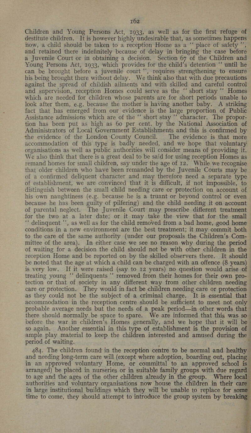 T62. Children and Young Persons Act, 1933, as well as for the first refuge of destitute children. It is however highly undesirable that, as sometimes happens now, a child should be taken to a reception Home as a “‘ place of safety ”’ and retained there indefinitely because of delay in bringing the case before a Juvenile Court or in obtaining a decision. Section 67 of the Children and Young Persons Act, 1933, which provides for the child’s detention ‘“ until he can be brought before a juvenile court ’’, requires strengthening to ensure his being brought there without delay. We think also that with due precautions against the spread of childish ailments and with skilled and careful control and supervision, reception Homes could serve as the ‘“‘ short stay ’’ Homes which are needed for children whose parents are for short periods unable to look after them, e.g. because the mother is having another baby. A striking fact that has emerged from our evidence is the large proportion of Public Assistance admissions which are of the “‘ short stay ’’ character. The propor- tion has been put as high as 60 per cent. by the National Association of Administrators of Local Government Establishments and this is confirmed by the evidence of the London County Council. The evidence is that more accommodation of this type is badly needed, and we hope that voluntary organisations as well as public authorities will consider means of providing it. We also think that there is a great deal to be said for using reception Homes as remand homes for small children, say under the age of 12. While we recognise that older children who have been remanded by the Juvenile Courts may be of a confirmed deliquent character and may therefore need a separate type of establishment, we are convinced that it is difficult, if not impossible, to distinguish between the small child needing care or protection on account of his own naughtiness (e.g. because he is a truant or beyond control or even because he has been guilty of pilfering) and the child needing it on account of parental neglect. The Juvenile Court may prescribe different treatment for the two at a later date; or it may take the view that for the small ‘' delinquent ’’, as well as for the child removed from a bad home, good home conditions in a new environment are the best treatment; it may commit both to the care of the same authority (under our proposals the Children’s Com- mittee of the area). In either case we see no reason why during the period of waiting for a decision the child should not be with other children in the reception Home and be reported on by the skilled observers there. It should be noted that the age at which a child can be charged with an offence (8 years) is very low. If it were raised (say to 12 years) no question would arise of treating young “‘ delinquents ’’ removed from their homes for their own pro- tection or that of society in any different way from other children needing care or protection. They would in fact be children needing care or protection as they could not be the subject of a criminal charge. It is essential that accommodation in the reception centre should be sufficient to meet not only probable average needs but the needs of a peak period—in other words that there should normally be space to spare. We are informed that this was so — before the war in children’s Homes generally, and we hope that it will be sO again. Another essential in this type of establishment is the provision of ample play material to keep the children interested and amused during the - period of waiting. 484. The children found in the reception centre to be normal and healthy and needing long-term care will (except where adoption, boarding out, placing in an approved voluntary Home, or committal to an approved school is arranged) be placed in nurseries or in suitable family groups with due regard to age and the ages of the other children already in the group. Where local authorities and voluntary organisations now house the children in their care in large institutional buildings which they will be unable to replace for some time to come, they should attempt to introduce the group system by breaking