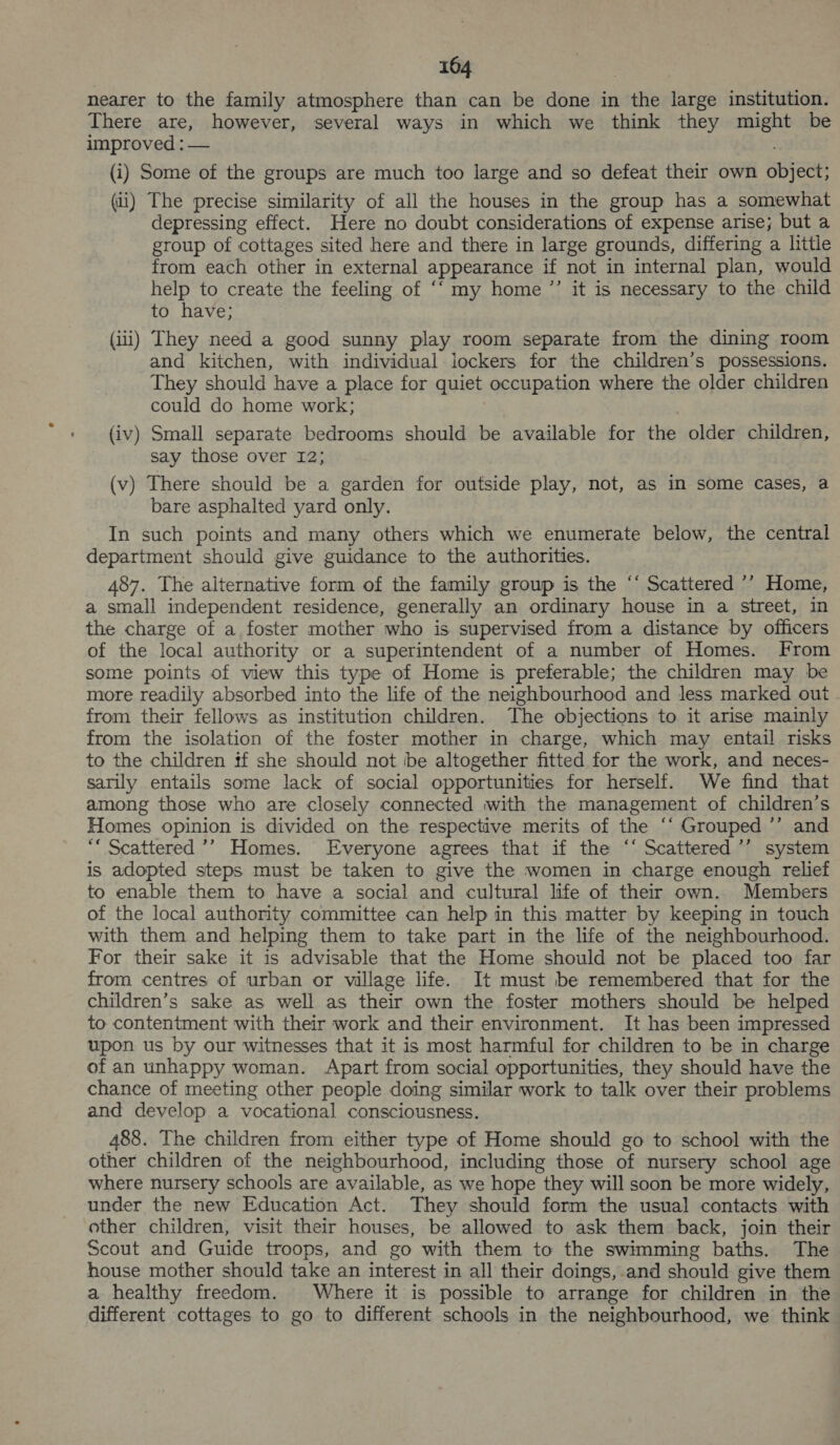 nearer to the family atmosphere than can be done in the large institution. There are, however, several ways in which we think they might be improved : — (i) Some of the groups are much too large and so defeat their own object; (ii) The precise similarity of all the houses in the group has a somewhat depressing effect. Here no doubt considerations of expense arise; but a group of cottages sited here and there in large grounds, differing a little from each other in external appearance if not in internal plan, would help to create the feeling of ‘‘ my home ’’ it is necessary to the child to have; (iii) They need a good sunny play room separate from the dining room and kitchen, with individual iockers for the children’s possessions. They should have a place for quiet occupation where the older children could do home work; (iv) Small separate bedrooms should be available for the older children, say those over 12; (v) There should be a garden for outside play, not, as in some cases, a bare asphalted yard only. In such points and many others which we enumerate below, the central department should give guidance to the authorities. 487. The alternative form of the family group is the ‘‘ Scattered ’’ Home, a small independent residence, generally an ordinary house in a street, in the charge of a foster mother who is supervised from a distance by officers of the local authority or a superintendent of a number of Homes. From some points of view this type of Home is preferable; the children may be more readily absorbed into the life of the neighbourhood and less marked out from their fellows as institution children. The objections to it arise mainly from the isolation of the foster mother in charge, which may entail risks to the children tf she should not be altogether fitted for the work, and neces- sarily entails some lack of social opportunities for herself. We find that among those who are closely connected with the management of children’s Homes opinion is divided on the respective merits of the ‘“ Grouped ’’ and ““ Scattered ’’ Homes. Everyone agrees that if the “‘ Scattered ’’ system is adopted steps must be taken to give the women in charge enough relief to enable them to have a social and cultural life of their own. Members of the local authority committee can help in this matter by keeping in touch with them and helping them to take part in the life of the neighbourhood. For their sake it is advisable that the Home should not be placed too far from centres of urban or village life. It must be remembered that for the children’s sake as well as their own the foster mothers should be helped to contentment with their work and their environment. It has been impressed upon us by our witnesses that it is most harmful for children to be in charge of an unhappy woman. Apart from social opportunities, they should have the chance of meeting other people doing similar work to talk over their problems and develop a vocational consciousness. 488. The children from either type of Home should go to school with the other children of the neighbourhood, including those of nursery school age where nursery schools are available, as we hope they will soon be more widely, under the new Education Act. They should form the usual contacts with other children, visit their houses, be allowed to ask them back, join their Scout and Guide troops, and go with them to the swimming baths. The house mother should take an interest in all their doings,.and should give them a healthy freedom. Where it is possible to arrange for children in the different cottages to go to different schools in the neighbourhood, we think