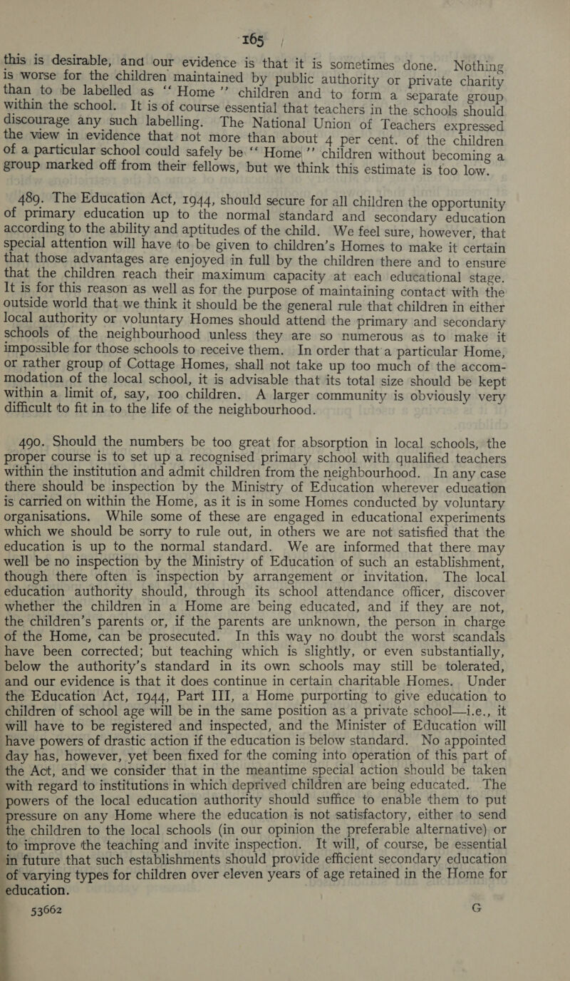 this is desirable, and our evidence is that it is sometimes done. Nothing is worse for the children maintained by public authority or private charity than to be labelled as ‘‘ Home ”’ children and to form a separate group within the school. It is of course essential that teachers in the. schools should discourage any such labelling. The National Union of Teachers expressed the view in evidence that not more than about 4 per cent. of the children of a particular school could safely be ‘‘ Home ”’ children without becoming a group marked off from their fellows, but we think this estimate is too low. 489. The Education Act, 1944, should secure for all children the opportunity of primary education up to the normal standard and secondary education according to the ability and aptitudes of the child. We feel sure, however, that special attention will have to be given to children’s Homes to make it certain that those advantages are enjoyed in full by the children there and to ensure that the children reach their maximum capacity at each educational stage. It is for this reason as well as for the purpose of maintaining contact with the outside world that we think it should be the general rule that children in either local authority or voluntary Homes should attend the primary and secondary schools of the neighbourhood unless they are so numerous as to make it impossible for those schools to receive them. In order that’a particular Home, or rather group of Cottage Homes, shall not take up too much of the accom- modation of the local school, it is advisable that its total size should be kept within a limit of, say, roo children. A larger community is obviously very difficult to fit in to the life of the neighbourhood. 490. Should the numbers be too great for absorption in local schools, the proper course is to set up a recognised primary school with qualified teachers within the institution and admit children from the neighbourhood. In any case there should be inspection by the Ministry of Education wherever education is carried on within the Home, as it is in some Homes conducted by voluntary organisations. While some of these are engaged in educational experiments which we should be sorry to rule out, in others we are not satisfied that the education is up to the normal standard. We are informed that there may well be no inspection by the Ministry of Education of such an establishment, though there often is inspection by arrangement or invitation. The local education authority should, through its school attendance officer, discover whether the children in a Home are being educated, and if they are not, the children’s parents or, if the parents are unknown, the person in charge of the Home, can be prosecuted. In this way no doubt the worst scandals have been corrected; but teaching which is slightly, or even substantially, below the authority’s standard in its own schools may still be tolerated, and our evidence is that it does continue in certain charitable Homes. Under the Education Act, 1944, Part III, a Home purporting to give education to children of school age will be in the same position as a private school—i.e., it will have to be registered and inspected, and the Minister of Education will have powers of drastic action if the education is below standard. No appointed day has, however, yet been fixed for the coming into operation of this part of the Act, and we consider that in the meantime special action should be taken with regard to institutions in which deprived children are being educated. The powers of the local education authority should suffice to enable them to put pressure on any Home where the education is not satisfactory, either to send the children to the local schools (in our opinion the preferable alternative) or to improve the teaching and invite inspection. It will, of course, be essential ‘in future that such establishments should provide efficient secondary education of varying types for children over eleven years of age retained in the Home for education.