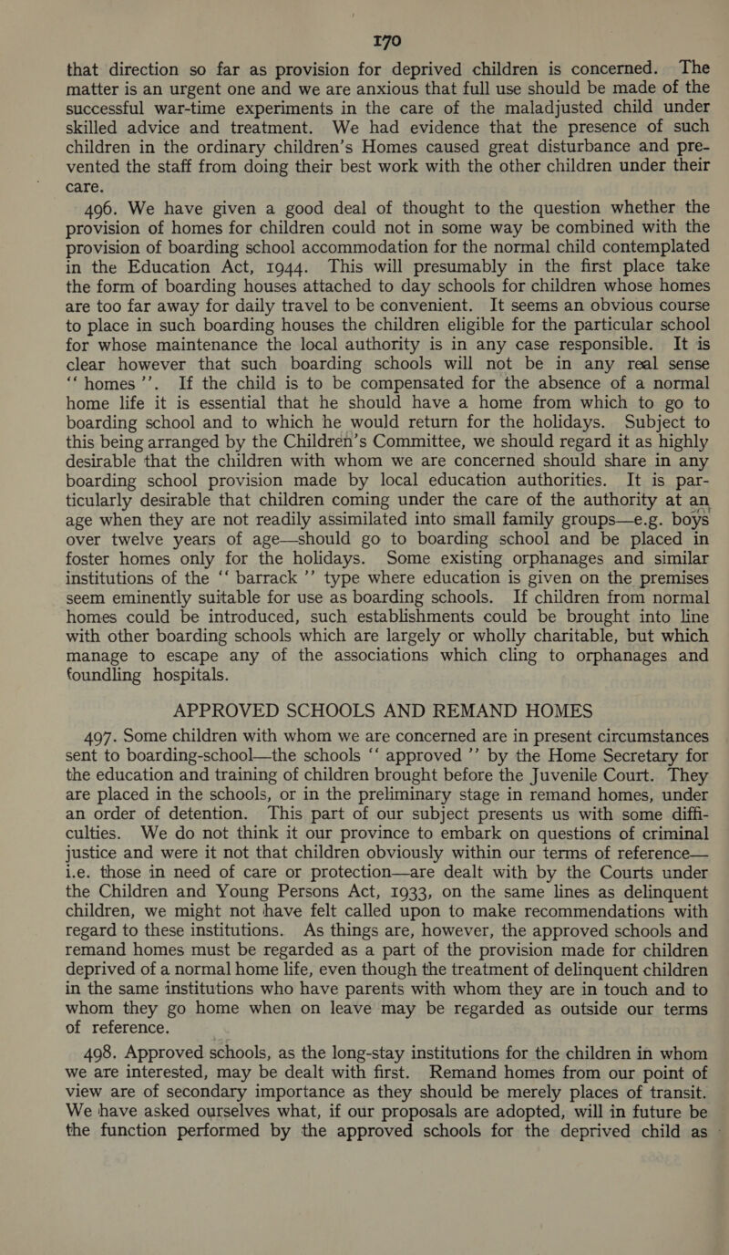 that direction so far as provision for deprived children is concerned. The matter is an urgent one and we are anxious that full use should be made of the successful war-time experiments in the care of the maladjusted child under skilled advice and treatment. We had evidence that the presence of such children in the ordinary children’s Homes caused great disturbance and pre- vented the staff from doing their best work with the other children under their care. 496. We have given a good deal of thought to the question whether the provision of homes for children could not in some way be combined with the provision of boarding school accommodation for the normal child contemplated in the Education Act, 1944. This will presumably in the first place take the form of boarding houses attached to day schools for children whose homes are too far away for daily travel to be convenient. It seems an obvious course to place in such boarding houses the children eligible for the particular school for whose maintenance the local authority is in any case responsible. It is clear however that such boarding schools will not be in any real sense ‘homes ’’. If the child is to be compensated for the absence of a normal home life it is essential that he should have a home from which to go to boarding school and to which he would return for the holidays. Subject to this being arranged by the Children’s Committee, we should regard it as highly desirable that the children with whom we are concerned should share in any boarding school provision made by local education authorities. It is par- ticularly desirable that children coming under the care of the authority at an age when they are not readily assimilated into small family groups—e.g. boys over twelve years of age—should go to boarding school and be placed in foster homes only for the holidays. Some existing orphanages and similar institutions of the ‘‘ barrack ’’ type where education is given on the premises seem eminently suitable for use as boarding schools. If children from normal homes could be introduced, such establishments could be brought into line with other boarding schools which are largely or wholly charitable, but which manage to escape any of the associations which cling to orphanages and foundling hospitals. APPROVED SCHOOLS AND REMAND HOMES 497. Some children with whom we are concerned are in present circumstances sent to boarding-school—the schools ‘‘ approved ’’ by the Home Secretary for the education and training of children brought before the Juvenile Court. They are placed in the schools, or in the preliminary stage in remand homes, under an order of detention. This part of our subject presents us with some diffi- culties. We do not think it our province to embark on questions of criminal justice and were it not that children obviously within our terms of reference— i.e. those in need of care or protection—are dealt with by the Courts under the Children and Young Persons Act, 1933, on the same lines as delinquent children, we might not have felt called upon to make recommendations with regard to these institutions. As things are, however, the approved schools and remand homes must be regarded as a part of the provision made for children deprived of a normal home life, even though the treatment of delinquent children in the same institutions who have parents with whom they are in touch and to whom they go home when on leave may be regarded as outside our terms of reference. 498. Approved schools, as the long-stay institutions for the children in whom we are interested, may be dealt with first. Remand homes from our point of view are of secondary importance as they should be merely places of transit. We have asked ourselves what, if our proposals are adopted, will in future be the function performed by the approved schools for the deprived child as »