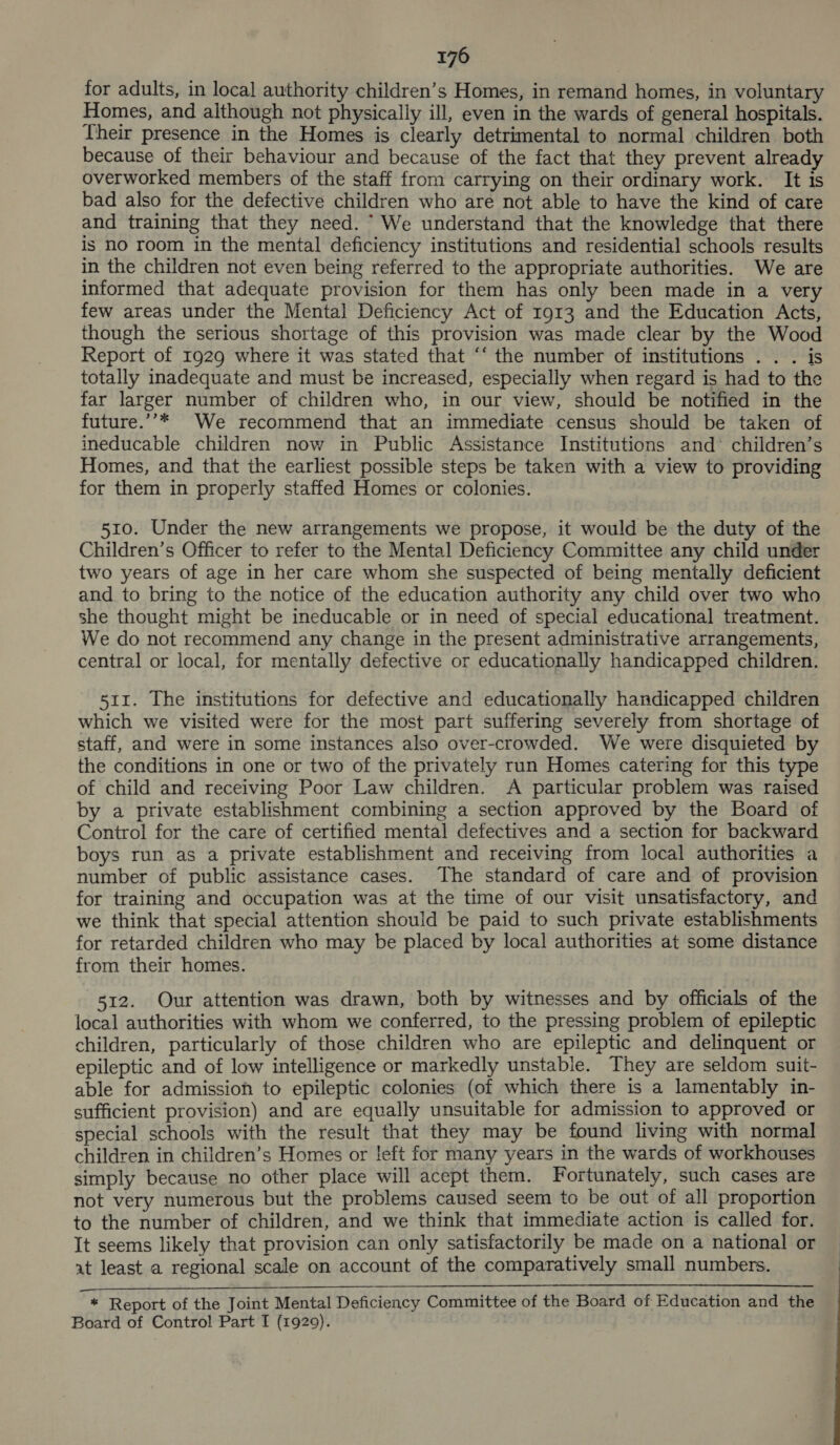 for adults, in local authority children’s Homes, in remand homes, in voluntary Homes, and although not physically ill, even in the wards of general hospitals. Their presence in the Homes is clearly detrimental to normal children both because of their behaviour and because of the fact that they prevent already overworked members of the staff from carrying on their ordinary work. It is bad also for the defective children who are not able to have the kind of care and training that they need. “ We understand that the knowledge that there is no room in the mental deficiency institutions and residential schools results in the children not even being referred to the appropriate authorities. We are informed that adequate provision for them has only been made in a very few areas under the Mental Deficiency Act of 1913 and the Education Acts, though the serious shortage of this provision was made clear by the Wood Report of 1929 where it was stated that ‘‘ the number of institutions . . . is totally inadequate and must be increased, especially when regard is had to the far larger number of children who, in our view, should be notified in the future.’’* We recommend that an immediate census should be taken of ineducable children now in Public Assistance Institutions and’ children’s Homes, and that the earliest possible steps be taken with a view to providing for them in properly staffed Homes or colonies. 510. Under the new arrangements we propose, it would be the duty of the Children’s Officer to refer to the Mental Deficiency Committee any child under two years of age in her care whom she suspected of being mentally deficient and to bring to the notice of the education authority any child over two who she thought might be ineducable or in need of special educational treatment. We do not recommend any change in the present administrative arrangements, central or local, for mentally defective or educationally handicapped children. 511. The institutions for defective and educationally handicapped children which we visited were for the most part suffering severely from shortage of staff, and were in some instances also over-crowded. We were disquieted by the conditions in one or two of the privately run Homes catering for this type of child and receiving Poor Law children. A particular problem was raised by a private establishment combining a section approved by the Board of Control for the care of certified mental defectives and a section for backward boys run as a private establishment and receiving from local authorities a number of public assistance cases. The standard of care and of provision for training and occupation was at the time of our visit unsatisfactory, and we think that special attention should be paid to such private establishments for retarded children who may be placed by local authorities at some distance from their homes. 512. Our attention was drawn, both by witnesses and by officials of the local authorities with whom we conferred, to the pressing problem of epileptic children, particularly of those children who are epileptic and delinquent or epileptic and of low intelligence or markedly unstable. They are seldom suit- able for admission to epileptic colonies (of which there is a lamentably in- sufficient provision) and are equally unsuitable for admission to approved or special schools with the result that they may be found living with normal children in children’s Homes or !eft for many years in the wards of workhouses simply because no other place will acept them. Fortunately, such cases are not very numerous but the problems caused seem to be out of all proportion to the number of children, and we think that immediate action is called for. It seems likely that provision can only satisfactorily be made on a national or at least a regional scale on account of the comparatively small numbers. Ne nn a eee eee a a re ae ee en ee aE ST RS Ea oem eee * Report of the Joint Mental Deficiency Committee of the Board of Education and the Board of Control Part T (1929).