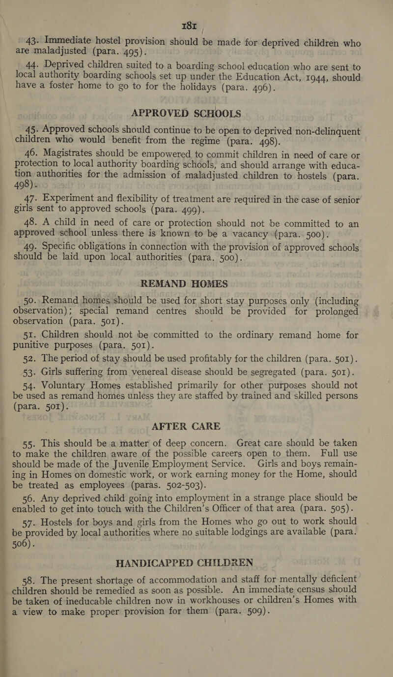 td Se ee ee ~ 18x . 43. Immediate hostel provision should be made for deprived children who are maladjusted (para. 495). 44. Deprived children suited to a boarding school education who are sent to local authority boarding schools set up under the Education Act, 1944, should have a foster home to go to for the holidays (para. 496). APPROVED SCHOOLS 45. Approved schools should continue to be open to deprived non-delinquent children who would benefit from the regime (para. 408). 46. Magistrates should be empowered to commit children in need of care or protection to local authority boarding schools, and should arrange with educa- pct authorities for the admission of maladjusted children to hostels (para. 490). 47. Experiment and flexibility of treatment are required in the case of senior girls sent to approved schools (para. 499). 48. A child in need of care or protection should not be committed to an approved school unless there is known to be a vacancy (para. 500). 49. Specific obligations in connection with the provision of approved schools should be laid upon local authorities (para. 500). REMAND HOMES 50. Remand homes should be used for short stay purposes only (including observation); special remand centres should be provided for prolonged observation (para. 50I). . 51. Children should not be committed to the ordinary remand home for punitive purposes (para. 50I1). 52. The period of stay should be used profitably for the children (para. 50I). 53. Girls suffering from venereal disease should be segregated (para. 501). 54. Voluntary Homes established primarily for other purposes should not be used as remand homes unless they are staffed by trained and skilled persons (para. 501). — AFTER CARE 55. LThis should be a matter of deep concern. Great care should be taken to make the children aware of the possible careers open to them. Full use should be made of the Juvenile Employment Service. Girls and boys remain- ing in Homes on domestic work, or work earning money for the Home, should be treated as employees (paras. 502-503). 56. Any deprived child going into employment in a strange place should be enabled to get into touch with the Children’s Officer of that area (para. 505). 57. Hostels for boys and girls from the Homes who go out to work should be provided by local authorities where no suitable lodgings are available (para. 506). | HANDICAPPED CHILDREN 58. The present shortage of accommodation and staff for mentally deficient children should be remedied as soon as possible. An immediate census should be taken of ineducable children now in workhouses or children’s Homes with a view to make proper provision for them (para. 509).