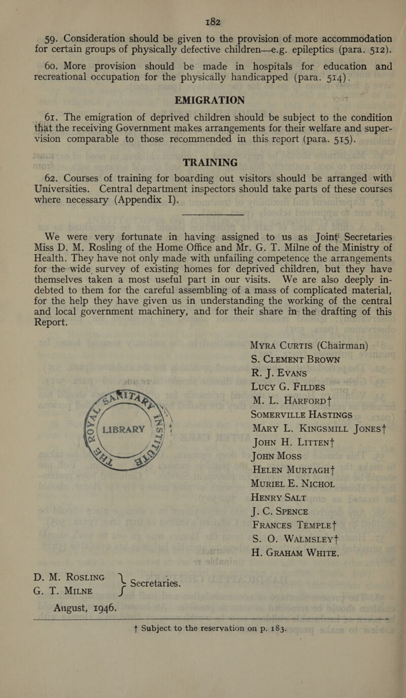 59. Consideration should be given to the provision of more accommodation for certain groups of physically defective children—e.g. epileptics (para. 512). 60. More provision should be made in hospitals for education and recreational occupation for the physically handicapped (para. 514). EMIGRATION 61. The emigration of deprived children should be subject to the condition that the receiving Government makes arrangements for their welfare and super- vision comparable to those recommended in this report (para. 515). TRAINING 62. Courses of training for boarding out visitors should be arranged with Universities. Central department inspectors should take parts of these courses where necessary (Appendix I). We were very fortunate in having assigned to us as Joint Secretaries Miss D. M. Rosling of the Home Office and Mr. G. T. Milne of the Ministry of Health. They have not only made with unfailing competence the arrangements for the wide, survey of existing homes for deprived children, but they have themselves taken a most useful part in our visits. We are also deeply in- debted to them for the careful assembling of a mass of complicated material, for the help they have given us in understanding the working of the central and local government machinery, and for their share in the drafting of this Report. Myra Curtis (Chairman) S. CLEMENT BROWN R. J. EvANs Lucy G. FILDES M. L. HArForDT SOMERVILLE HASTINGS Mary L. KINGSMILL JONEST Joun H. LItTent JouNn Moss HELEN MurTAGHtT Muriet E. NICHOL HENRY SALT J. C. SPENCE FRANCES TEMPLET S. O. WALMSLEYt H. GRAHAM WHITE.  eg haa SUSE, oot Secretaries. G. T. MILNE a8 August, 1946. +t Subject to the reservation on p. 183.