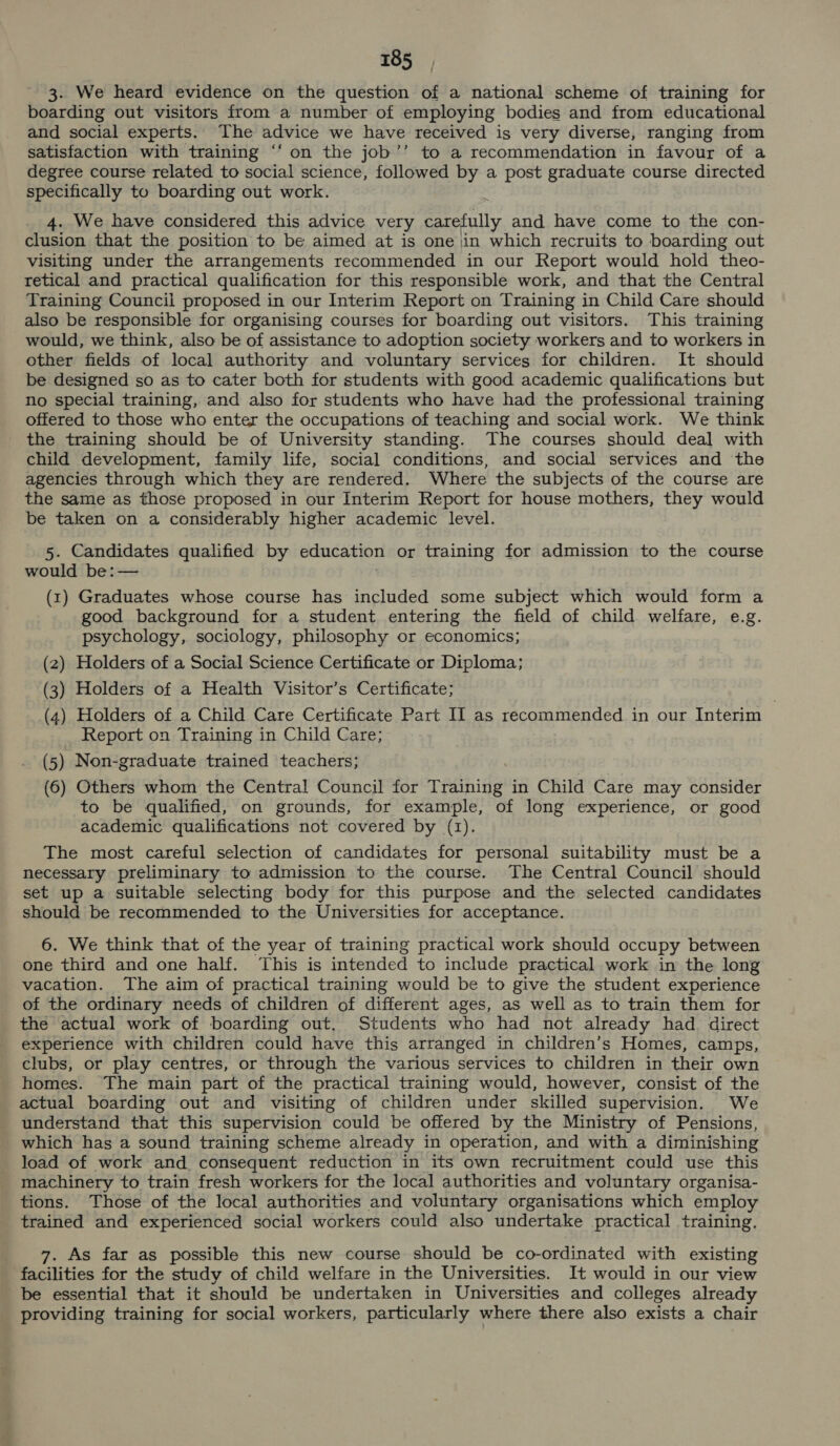 3. We heard evidence on the question of a national scheme of training for boarding out visitors from a number of employing bodies and from educational and social experts. The advice we have received is very diverse, ranging from satisfaction with training ‘“‘ on the job’’ to a recommendation in favour of a degree course related to social science, followed by a post graduate course directed specifically to boarding out work. 4. We have considered this advice very ery and have come to the con- clusion that the position to be aimed at is one \in which recruits to boarding out visiting under the arrangements recommended in our Report would hold theo- retical and practical qualification for this responsible work, and that the Central Training Council proposed in our Interim Report on Training in Child Care should also be responsible for organising courses for boarding out visitors. This training would, we think, also be of assistance to adoption society workers and to workers in other fields of local authority and voluntary services for children. It should be designed so as to cater both for students with good academic qualifications but no special training, and also for students who have had the professional training offered to those who enter the occupations of teaching and social work. We think the training should be of University standing. The courses should deal with child development, family life, social conditions, and social services and the agencies through which they are rendered. Where the subjects of the course are the same as those proposed in our Interim Report for house mothers, they would be taken on a considerably higher academic level. 5. Candidates qualified by education or training for admission to the course would be: — (rt) Graduates whose course has included some subject which would form a good background for a student entering the field of child welfare, e.g. psychology, sociology, philosophy or economics; (2) Holders of a Social Science Certificate or Diploma; (3) Holders of a Health Visitor’s Certificate; (4) Holders of a Child Care Certificate Part II as recommended in our Interim i Report on Training in Child Care; (5) Non-graduate trained teachers; (6) Others whom the Central Council for Training in Child Care may consider to be qualified, on grounds, for example, of long experience, or good academic qualifications not covered by (1). The most careful selection of candidates for personal suitability must be a necessary preliminary to admission to the course. The Central Council should set up a suitable selecting body for this purpose and the selected candidates should be recommended to the Universities for acceptance. 6. We think that of the year of training practical work should occupy between one third and one half. This is intended to include practical work in the long vacation. The aim of practical training would be to give the student experience of the ordinary needs of children of different ages, as well as to train them for the actual work of boarding out, Students who had not already had direct experience with children could have this arranged in children’s Homes, camps, clubs, or play centres, or through the various services to children in their own homes. The main part of the practical training would, however, consist of the actual boarding out and visiting of children under skilled supervision. We understand that this supervision could be offered by the Ministry of Pensions, which has a sound training scheme already in operation, and with a diminishing load of work and consequent reduction in its own recruitment could use this machinery to train fresh workers for the local authorities and voluntary organisa- tions. Those of the local authorities and voluntary organisations which employ trained and experienced social workers could also undertake practical training. 7. As far as possible this new course should be co-ordinated with existing facilities for the study of child welfare in the Universities. It would in our view be essential that it should be undertaken in Universities and colleges already providing training for social workers, particularly where there also exists a chair