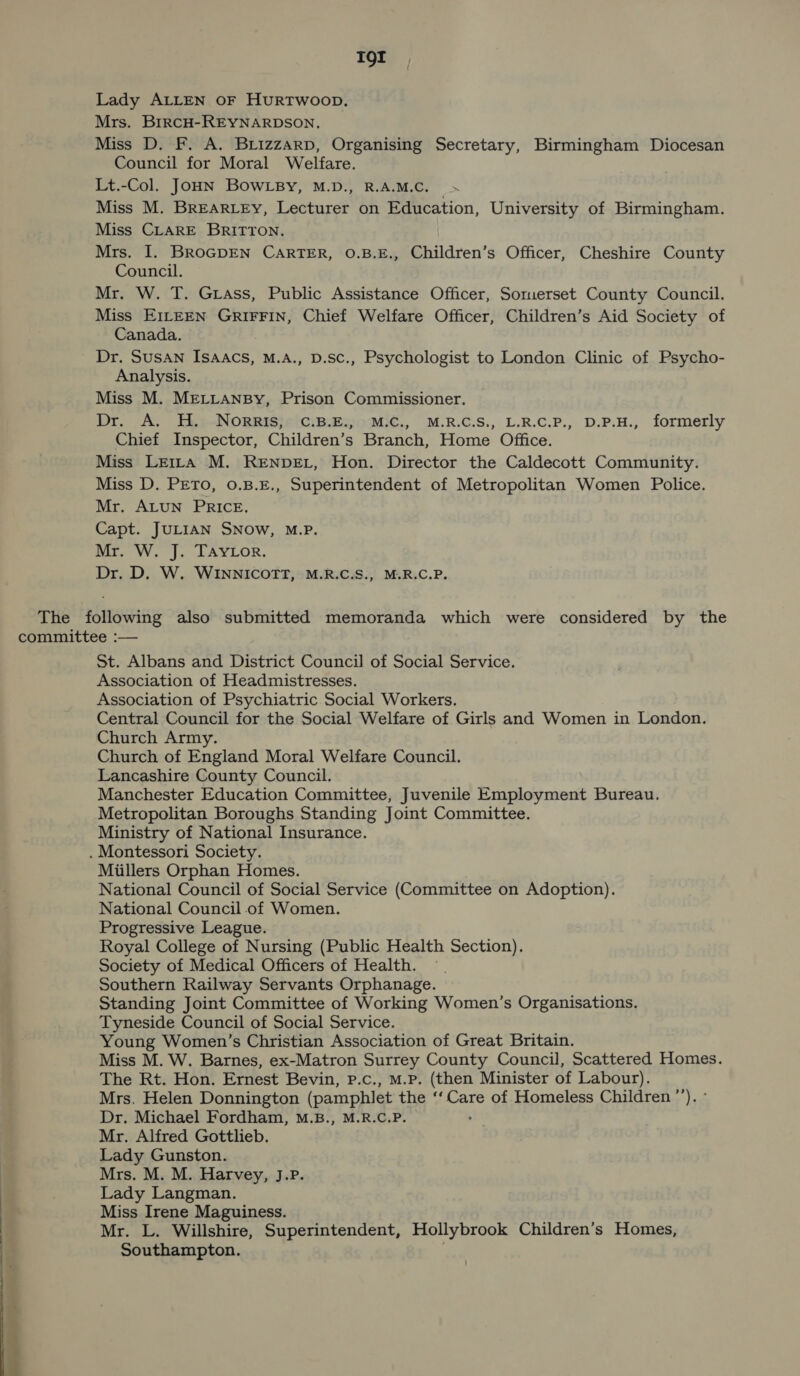 IOI Lady ALLEN OF HuRTWOOD. Mrs. BrrcH-REYNARDSON. Miss D. F. A. BLizzaArp, Organising Secretary, Birmingham Diocesan Council for Moral Welfare. Lt.-Col. JOHN BOWLBY, M.D., R.A.M.C. Miss M. BREARLEy, Lecturer on Education, University of Birmingham. Miss CLARE BRITTON. Mrs. I. BROGDEN CARTER, 0O.B.E., Children’s Officer, Cheshire County Council. Mr. W. T. Grass, Public Assistance Officer, Somerset County Council. Miss EILEEN GRIFFIN, Chief Welfare Officer, Children’s Aid Society of Canada. Dr. Susan Isaacs, M.A., D.sc., Psychologist to London Clinic of Psycho- Analysis. Miss M. MELLANBy, Prison Commissioner. Dr. A. H. Norris, C.B.E., M.C., M.R.C.S., L.R.C.P., D.P.H., formerly Chief Inspector, Children’s Branch, Home Office. Miss Letra M. RENDEL, Hon. Director the Caldecott Community. Miss D. PETO, 0.B.E., Superintendent of Metropolitan Women Police. Mr. ALUN PRICE. Capt. JULIAN SNow, M.P. Mr. W. J. TAyYLor. Dr. D. W. WINNICOTT, M.R.C.S., M.R.C.P. The following also submitted memoranda which were considered by the committee :— St. Albans and District Council of Social Service. Association of Headmistresses. Association of Psychiatric Social Workers. Central Council for the Social Welfare of Girls and Women in London. Church Army. Church of England Moral Welfare Council. Lancashire County Council. Manchester Education Committee, Juvenile Employment Bureau, Metropolitan Boroughs Standing Joint Committee. Ministry of National Insurance. . Montessori Society. Miillers Orphan Homes. National Council of Social Service (Committee on Adoption). National Council.of Women. Progressive League. Royal College of Nursing (Public Health Section). Society of Medical Officers of Health. —. Southern Railway Servants Orphanage. Standing Joint Committee of Working Women’s Organisations. Tyneside Council of Social Service. Young Women’s Christian Association of Great Britain. Miss M. W. Barnes, ex-Matron Surrey County Council, Scattered Homes. The Rt. Hon. Ernest Bevin, P.c., M.P. (then Minister of Labour). Mrs. Helen Donnington (pamphlet the ‘‘ Care of Homeless Children ”’’). ° Dr. Michael Fordham, M.B., M.R.C.P. : Mr. Alfred Gottlieb. Lady Gunston. Mrs. M. M. Harvey, J.P. Lady Langman. Miss Irene Maguiness. Mr. L. Willshire, Superintendent, Hollybrook Children’s Homes, Southampton. :