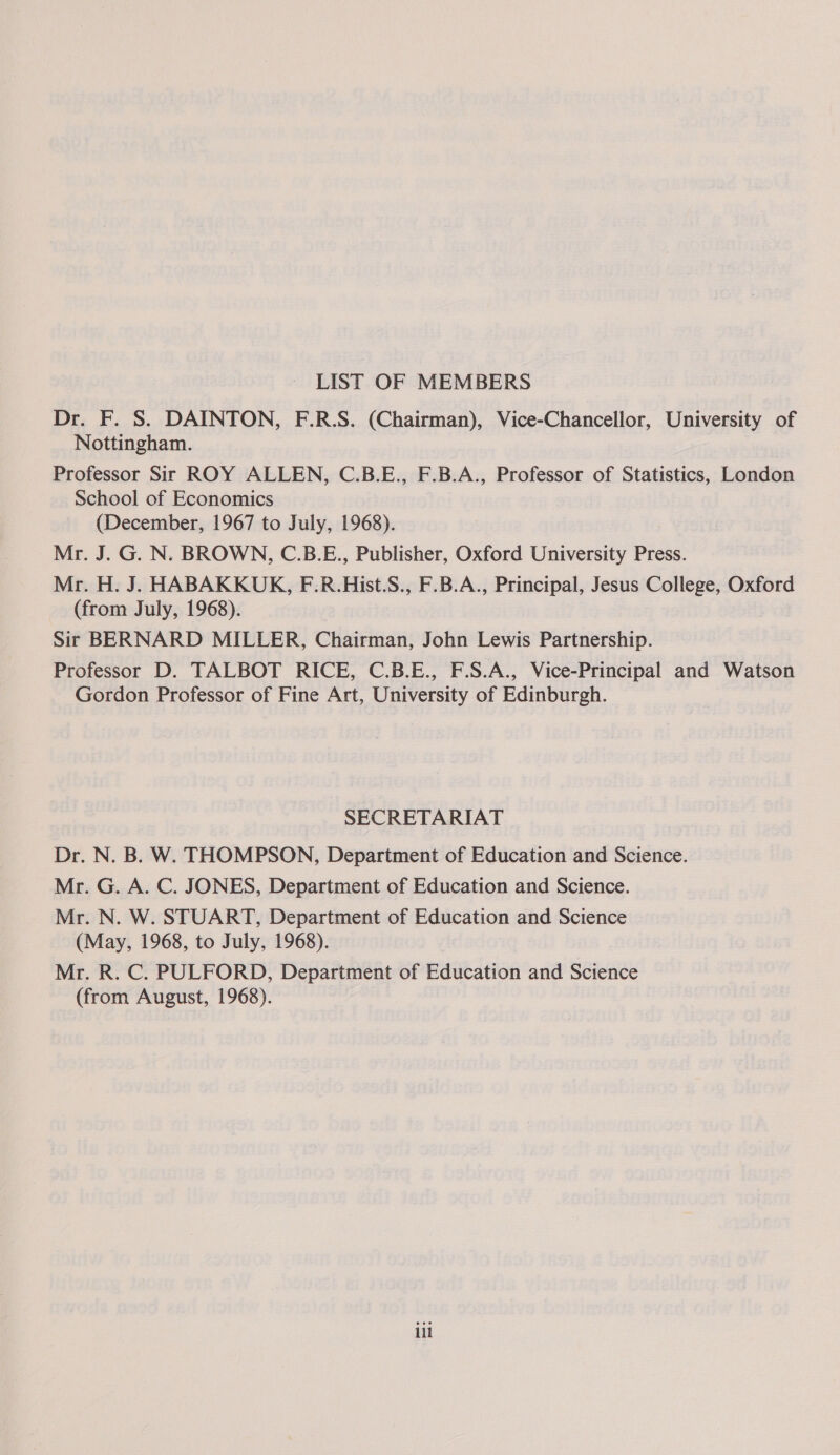 LIST OF MEMBERS Dr. F. S. DAINTON, F.R.S. (Chairman), Vice-Chancellor, University of Nottingham. Professor Sir ROY ALLEN, C.B.E., F.B.A., Professor of Statistics, London School of Economics (December, 1967 to July, 1968). Mr. J. G. N. BROWN, C.B.E., Publisher, Oxford University Press. Mr. H. J. HABAKKUK, F.R.Hist.S., F.B.A., Principal, Jesus College, Oxford (from July, 1968). Sir BERNARD MILLER, Chairman, John Lewis Partnership. Professor D. TALBOT RICE, C.B.E., F.S.A., Vice-Principal and Watson Gordon Professor of Fine Art, University of Edinburgh. SECRETARIAT Dr. N. B. W. THOMPSON, Department of Education and Science. Mr. G. A. C. JONES, Department of Education and Science. Mr. N. W. STUART, Department of Education and Science (May, 1968, to July, 1968). Mr. R. C. PULFORD, Department of Education and Science (from August, 1968). iil