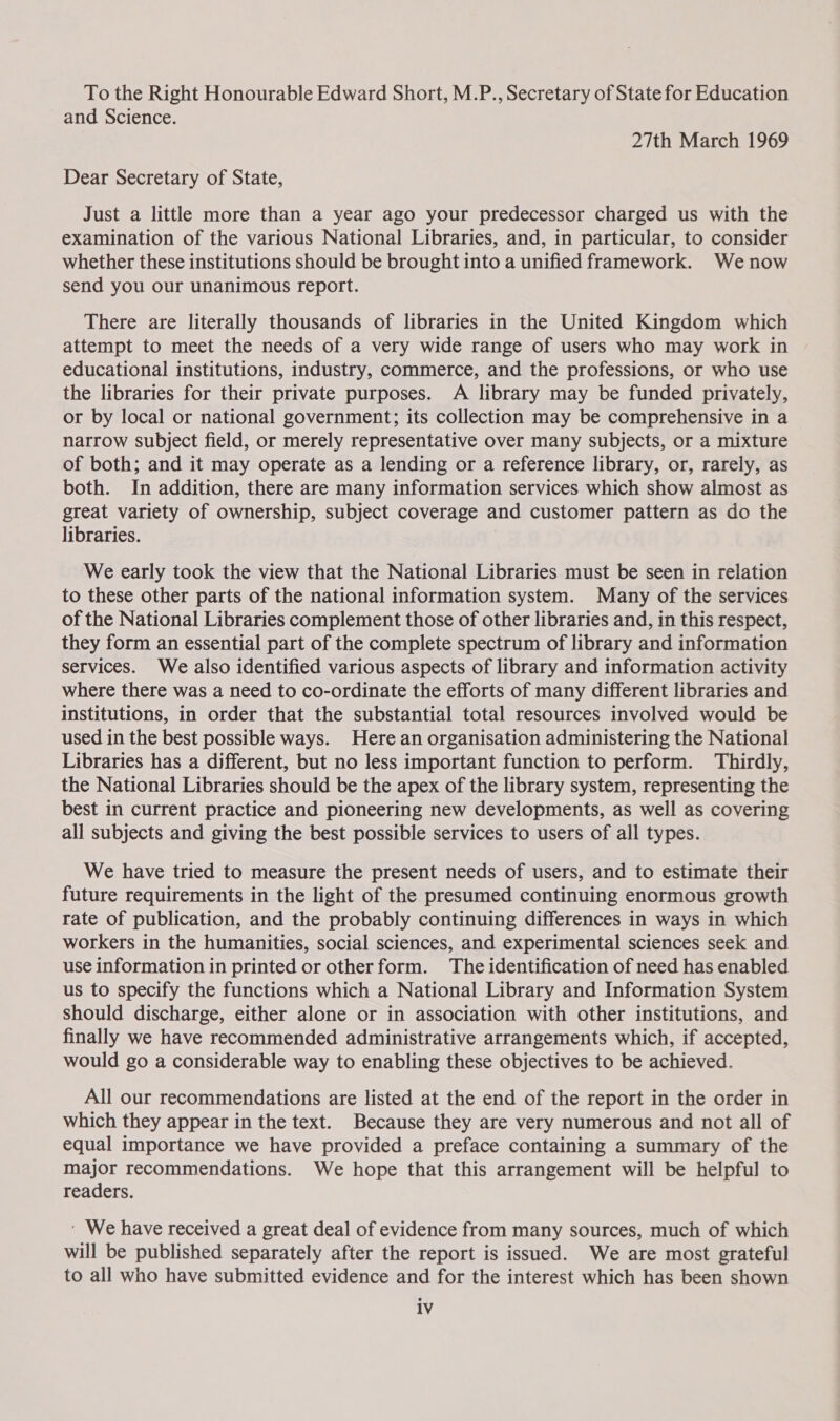 To the Right Honourable Edward Short, M.P., Secretary of State for Education and Science. 27th March 1969 Dear Secretary of State, Just a little more than a year ago your predecessor charged us with the examination of the various National Libraries, and, in particular, to consider whether these institutions should be brought into a unified framework. Wenow send you our unanimous report. There are literally thousands of libraries in the United Kingdom which attempt to meet the needs of a very wide range of users who may work in educational institutions, industry, commerce, and the professions, or who use the libraries for their private purposes. A library may be funded privately, or by local or national government; its collection may be comprehensive in a narrow subject field, or merely representative over many subjects, or a mixture of both; and it may operate as a lending or a reference library, or, rarely, as both. In addition, there are many information services which show almost as great variety of ownership, subject coverage and customer pattern as do the libraries. | We early took the view that the National Libraries must be seen in relation to these other parts of the national information system. Many of the services of the National Libraries complement those of other libraries and, in this respect, they form an essential part of the complete spectrum of library and information services. We also identified various aspects of library and information activity where there was a need to co-ordinate the efforts of many different libraries and institutions, in order that the substantial total resources involved would be used in the best possible ways. Here an organisation administering the National Libraries has a different, but no less important function to perform. Thirdly, the National Libraries should be the apex of the library system, representing the best in current practice and pioneering new developments, as well as covering all subjects and giving the best possible services to users of all types. We have tried to measure the present needs of users, and to estimate their future requirements in the light of the presumed continuing enormous growth rate of publication, and the probably continuing differences in ways in which workers in the humanities, social sciences, and experimental sciences seek and use information in printed or other form. The identification of need has enabled us to specify the functions which a National Library and Information System should discharge, either alone or in association with other institutions, and finally we have recommended administrative arrangements which, if accepted, would go a considerable way to enabling these objectives to be achieved. All our recommendations are listed at the end of the report in the order in which they appear in the text. Because they are very numerous and not all of equal importance we have provided a preface containing a summary of the major recommendations. We hope that this arrangement will be helpful to readers. ' We have received a great deal of evidence from many sources, much of which will be published separately after the report is issued. We are most grateful to all who have submitted evidence and for the interest which has been shown