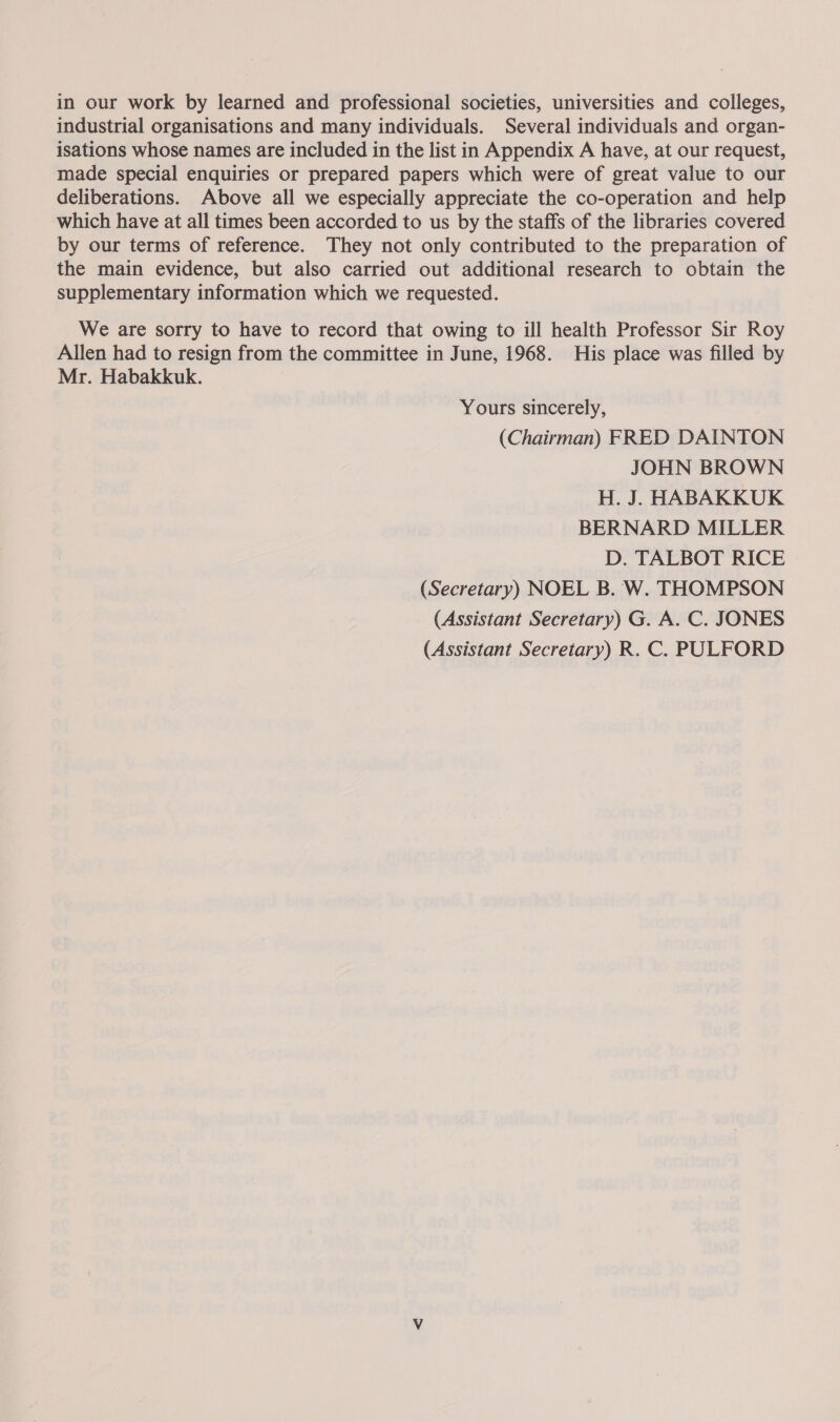 in our work by learned and professional societies, universities and colleges, industrial organisations and many individuals. Several individuals and organ- isations whose names are included in the list in Appendix A have, at our request, made special enquiries or prepared papers which were of great value to our deliberations. Above all we especially appreciate the co-operation and help which have at all times been accorded to us by the staffs of the libraries covered by our terms of reference. They not only contributed to the preparation of the main evidence, but also carried out additional research to obtain the supplementary information which we requested. We are sorry to have to record that owing to ill health Professor Sir Roy Allen had to resign from the committee in June, 1968. His place was filled by Mr. Habakkuk. Yours sincerely, (Chairman) FRED DAINTON JOHN BROWN H. J. HABAKKUK BERNARD MILLER D. TALBOT RICE (Secretary) NOEL B. W. THOMPSON (Assistant Secretary) G. A. C. JONES (Assistant Secretary) R. C. PULFORD